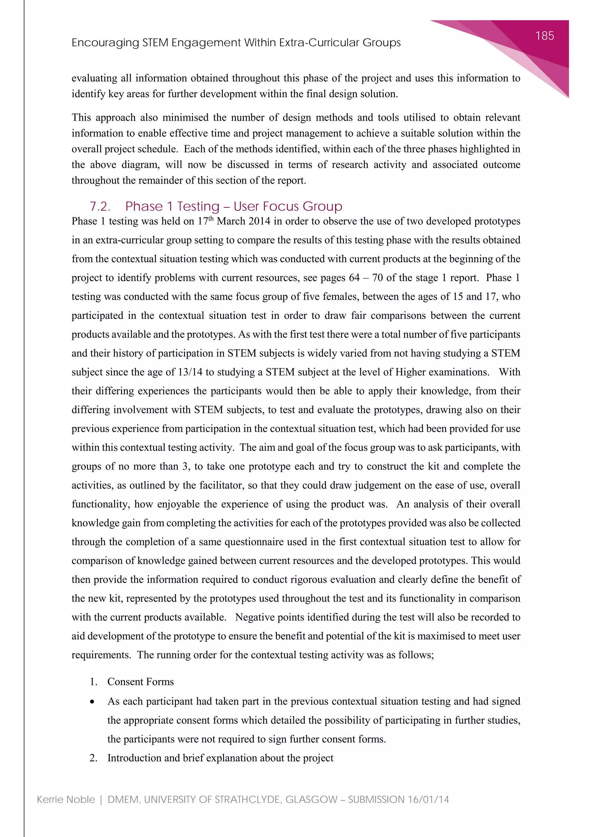 Encouraging STEM Engagement Within Extra-Curricular Groups
185
Kerrie Noble | DMEM, UNIVERSITY OF STRATHCLYDE, GLASGOW – SUBMISSION 16/01/14
evaluating all information obtained throughout this phase of the project and uses this information to
identify key areas for further development within the final design solution.
This approach also minimised the number of design methods and tools utilised to obtain relevant
information to enable effective time and project management to achieve a suitable solution within the
overall project schedule. Each of the methods identified, within each of the three phases highlighted in
the above diagram, will now be discussed in terms of research activity and associated outcome
throughout the remainder of this section of the report.
7.2. Phase 1 Testing – User Focus Group
Phase 1 testing was held on 17th
March 2014 in order to observe the use of two developed prototypes
in an extra-curricular group setting to compare the results of this testing phase with the results obtained
from the contextual situation testing which was conducted with current products at the beginning of the
project to identify problems with current resources, see pages 64 – 70 of the stage 1 report. Phase 1
testing was conducted with the same focus group of five females, between the ages of 15 and 17, who
participated in the contextual situation test in order to draw fair comparisons between the current
products available and the prototypes. As with the first test there were a total number of five participants
and their history of participation in STEM subjects is widely varied from not having studying a STEM
subject since the age of 13/14 to studying a STEM subject at the level of Higher examinations. With
their differing experiences the participants would then be able to apply their knowledge, from their
differing involvement with STEM subjects, to test and evaluate the prototypes, drawing also on their
previous experience from participation in the contextual situation test, which had been provided for use
within this contextual testing activity. The aim and goal of the focus group was to ask participants, with
groups of no more than 3, to take one prototype each and try to construct the kit and complete the
activities, as outlined by the facilitator, so that they could draw judgement on the ease of use, overall
functionality, how enjoyable the experience of using the product was. An analysis of their overall
knowledge gain from completing the activities for each of the prototypes provided was also be collected
through the completion of a same questionnaire used in the first contextual situation test to allow for
comparison of knowledge gained between current resources and the developed prototypes. This would
then provide the information required to conduct rigorous evaluation and clearly define the benefit of
the new kit, represented by the prototypes used throughout the test and its functionality in comparison
with the current products available. Negative points identified during the test will also be recorded to
aid development of the prototype to ensure the benefit and potential of the kit is maximised to meet user
requirements. The running order for the contextual testing activity was as follows;
1. Consent Forms
• As each participant had taken part in the previous contextual situation testing and had signed
the appropriate consent forms which detailed the possibility of participating in further studies,
the participants were not required to sign further consent forms.
2. Introduction and brief explanation about the project
 