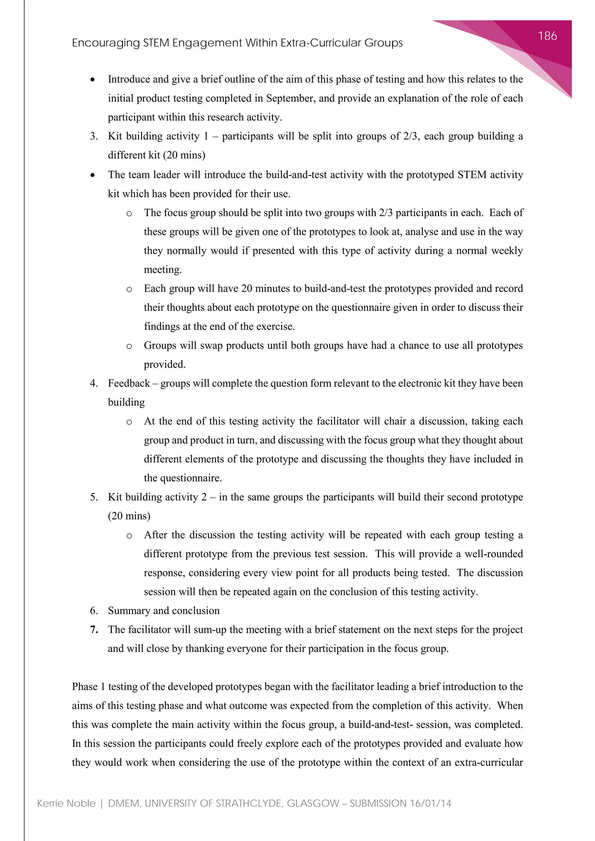 Encouraging STEM Engagement Within Extra-Curricular Groups
186
Kerrie Noble | DMEM, UNIVERSITY OF STRATHCLYDE, GLASGOW – SUBMISSION 16/01/14
• Introduce and give a brief outline of the aim of this phase of testing and how this relates to the
initial product testing completed in September, and provide an explanation of the role of each
participant within this research activity.
3. Kit building activity 1 – participants will be split into groups of 2/3, each group building a
different kit (20 mins)
• The team leader will introduce the build-and-test activity with the prototyped STEM activity
kit which has been provided for their use.
o The focus group should be split into two groups with 2/3 participants in each. Each of
these groups will be given one of the prototypes to look at, analyse and use in the way
they normally would if presented with this type of activity during a normal weekly
meeting.
o Each group will have 20 minutes to build-and-test the prototypes provided and record
their thoughts about each prototype on the questionnaire given in order to discuss their
findings at the end of the exercise.
o Groups will swap products until both groups have had a chance to use all prototypes
provided.
4. Feedback – groups will complete the question form relevant to the electronic kit they have been
building
o At the end of this testing activity the facilitator will chair a discussion, taking each
group and product in turn, and discussing with the focus group what they thought about
different elements of the prototype and discussing the thoughts they have included in
the questionnaire.
5. Kit building activity 2 – in the same groups the participants will build their second prototype
(20 mins)
o After the discussion the testing activity will be repeated with each group testing a
different prototype from the previous test session. This will provide a well-rounded
response, considering every view point for all products being tested. The discussion
session will then be repeated again on the conclusion of this testing activity.
6. Summary and conclusion
7. The facilitator will sum-up the meeting with a brief statement on the next steps for the project
and will close by thanking everyone for their participation in the focus group.
Phase 1 testing of the developed prototypes began with the facilitator leading a brief introduction to the
aims of this testing phase and what outcome was expected from the completion of this activity. When
this was complete the main activity within the focus group, a build-and-test- session, was completed.
In this session the participants could freely explore each of the prototypes provided and evaluate how
they would work when considering the use of the prototype within the context of an extra-curricular
 