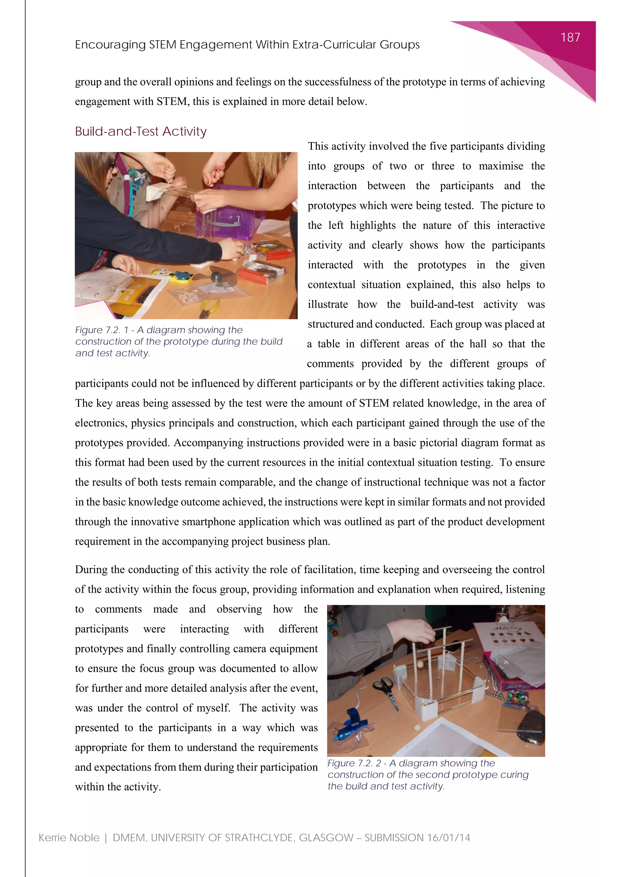 Encouraging STEM Engagement Within Extra-Curricular Groups
187
Kerrie Noble | DMEM, UNIVERSITY OF STRATHCLYDE, GLASGOW – SUBMISSION 16/01/14
group and the overall opinions and feelings on the successfulness of the prototype in terms of achieving
engagement with STEM, this is explained in more detail below.
Build-and-Test Activity
This activity involved the five participants dividing
into groups of two or three to maximise the
interaction between the participants and the
prototypes which were being tested. The picture to
the left highlights the nature of this interactive
activity and clearly shows how the participants
interacted with the prototypes in the given
contextual situation explained, this also helps to
illustrate how the build-and-test activity was
structured and conducted. Each group was placed at
a table in different areas of the hall so that the
comments provided by the different groups of
participants could not be influenced by different participants or by the different activities taking place.
The key areas being assessed by the test were the amount of STEM related knowledge, in the area of
electronics, physics principals and construction, which each participant gained through the use of the
prototypes provided. Accompanying instructions provided were in a basic pictorial diagram format as
this format had been used by the current resources in the initial contextual situation testing. To ensure
the results of both tests remain comparable, and the change of instructional technique was not a factor
in the basic knowledge outcome achieved, the instructions were kept in similar formats and not provided
through the innovative smartphone application which was outlined as part of the product development
requirement in the accompanying project business plan.
During the conducting of this activity the role of facilitation, time keeping and overseeing the control
of the activity within the focus group, providing information and explanation when required, listening
to comments made and observing how the
participants were interacting with different
prototypes and finally controlling camera equipment
to ensure the focus group was documented to allow
for further and more detailed analysis after the event,
was under the control of myself. The activity was
presented to the participants in a way which was
appropriate for them to understand the requirements
and expectations from them during their participation
within the activity.
Figure 7.2. 1 - A diagram showing the
construction of the prototype during the build
and test activity.
Figure 7.2. 2 - A diagram showing the
construction of the second prototype curing
the build and test activity.
 