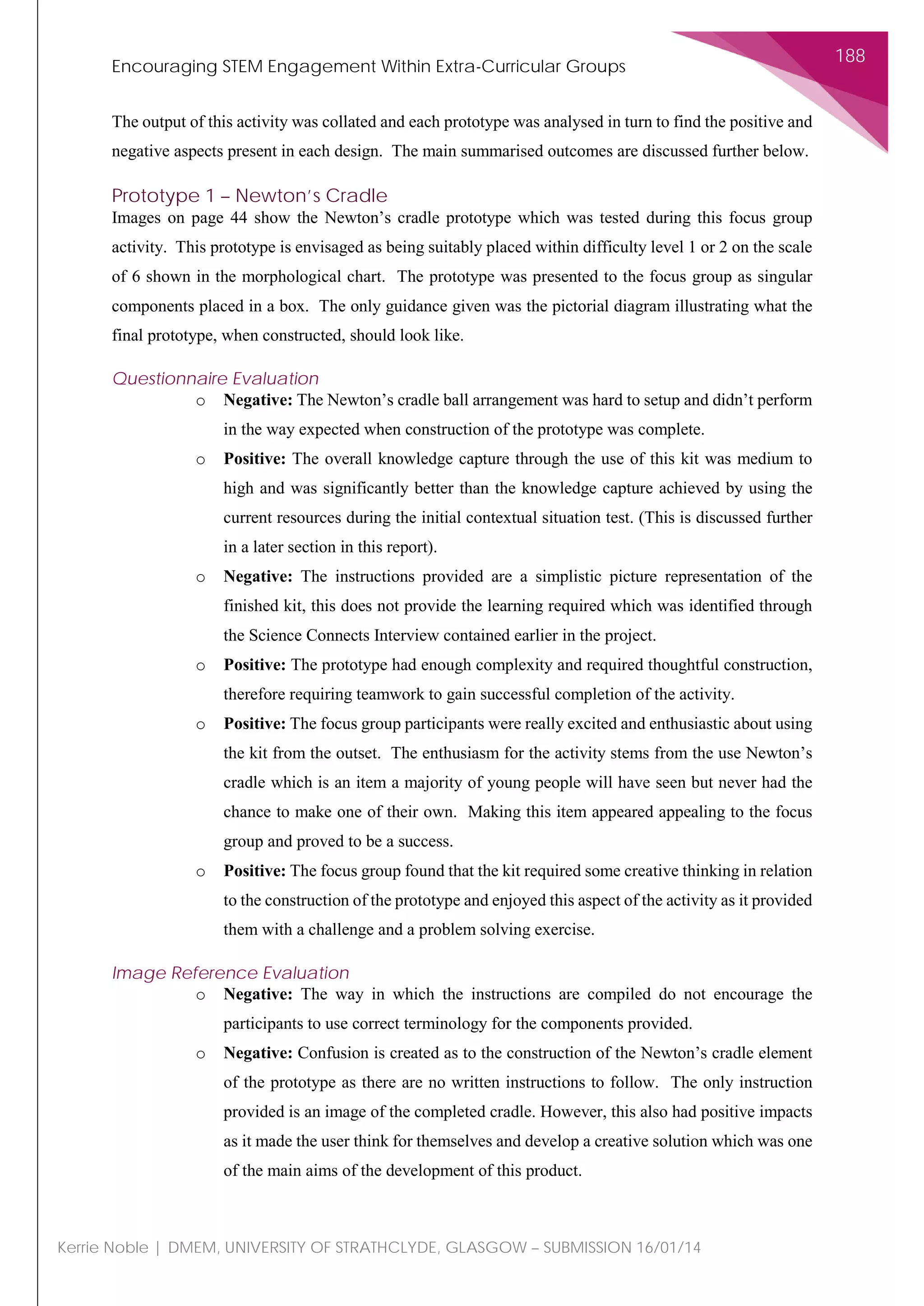 Encouraging STEM Engagement Within Extra-Curricular Groups
188
Kerrie Noble | DMEM, UNIVERSITY OF STRATHCLYDE, GLASGOW – SUBMISSION 16/01/14
The output of this activity was collated and each prototype was analysed in turn to find the positive and
negative aspects present in each design. The main summarised outcomes are discussed further below.
Prototype 1 – Newton’s Cradle
Images on page 44 show the Newton’s cradle prototype which was tested during this focus group
activity. This prototype is envisaged as being suitably placed within difficulty level 1 or 2 on the scale
of 6 shown in the morphological chart. The prototype was presented to the focus group as singular
components placed in a box. The only guidance given was the pictorial diagram illustrating what the
final prototype, when constructed, should look like.
Questionnaire Evaluation
o Negative: The Newton’s cradle ball arrangement was hard to setup and didn’t perform
in the way expected when construction of the prototype was complete.
o Positive: The overall knowledge capture through the use of this kit was medium to
high and was significantly better than the knowledge capture achieved by using the
current resources during the initial contextual situation test. (This is discussed further
in a later section in this report).
o Negative: The instructions provided are a simplistic picture representation of the
finished kit, this does not provide the learning required which was identified through
the Science Connects Interview contained earlier in the project.
o Positive: The prototype had enough complexity and required thoughtful construction,
therefore requiring teamwork to gain successful completion of the activity.
o Positive: The focus group participants were really excited and enthusiastic about using
the kit from the outset. The enthusiasm for the activity stems from the use Newton’s
cradle which is an item a majority of young people will have seen but never had the
chance to make one of their own. Making this item appeared appealing to the focus
group and proved to be a success.
o Positive: The focus group found that the kit required some creative thinking in relation
to the construction of the prototype and enjoyed this aspect of the activity as it provided
them with a challenge and a problem solving exercise.
Image Reference Evaluation
o Negative: The way in which the instructions are compiled do not encourage the
participants to use correct terminology for the components provided.
o Negative: Confusion is created as to the construction of the Newton’s cradle element
of the prototype as there are no written instructions to follow. The only instruction
provided is an image of the completed cradle. However, this also had positive impacts
as it made the user think for themselves and develop a creative solution which was one
of the main aims of the development of this product.
 