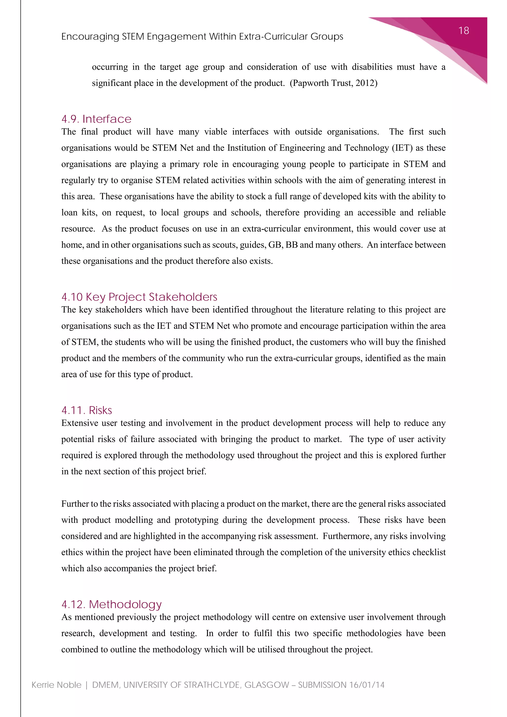 Encouraging STEM Engagement Within Extra-Curricular Groups
18
Kerrie Noble | DMEM, UNIVERSITY OF STRATHCLYDE, GLASGOW – SUBMISSION 16/01/14
occurring in the target age group and consideration of use with disabilities must have a
significant place in the development of the product. (Papworth Trust, 2012)
4.9. Interface
The final product will have many viable interfaces with outside organisations. The first such
organisations would be STEM Net and the Institution of Engineering and Technology (IET) as these
organisations are playing a primary role in encouraging young people to participate in STEM and
regularly try to organise STEM related activities within schools with the aim of generating interest in
this area. These organisations have the ability to stock a full range of developed kits with the ability to
loan kits, on request, to local groups and schools, therefore providing an accessible and reliable
resource. As the product focuses on use in an extra-curricular environment, this would cover use at
home, and in other organisations such as scouts, guides, GB, BB and many others. An interface between
these organisations and the product therefore also exists.
4.10 Key Project Stakeholders
The key stakeholders which have been identified throughout the literature relating to this project are
organisations such as the IET and STEM Net who promote and encourage participation within the area
of STEM, the students who will be using the finished product, the customers who will buy the finished
product and the members of the community who run the extra-curricular groups, identified as the main
area of use for this type of product.
4.11. Risks
Extensive user testing and involvement in the product development process will help to reduce any
potential risks of failure associated with bringing the product to market. The type of user activity
required is explored through the methodology used throughout the project and this is explored further
in the next section of this project brief.
Further to the risks associated with placing a product on the market, there are the general risks associated
with product modelling and prototyping during the development process. These risks have been
considered and are highlighted in the accompanying risk assessment. Furthermore, any risks involving
ethics within the project have been eliminated through the completion of the university ethics checklist
which also accompanies the project brief.
4.12. Methodology
As mentioned previously the project methodology will centre on extensive user involvement through
research, development and testing. In order to fulfil this two specific methodologies have been
combined to outline the methodology which will be utilised throughout the project.
 