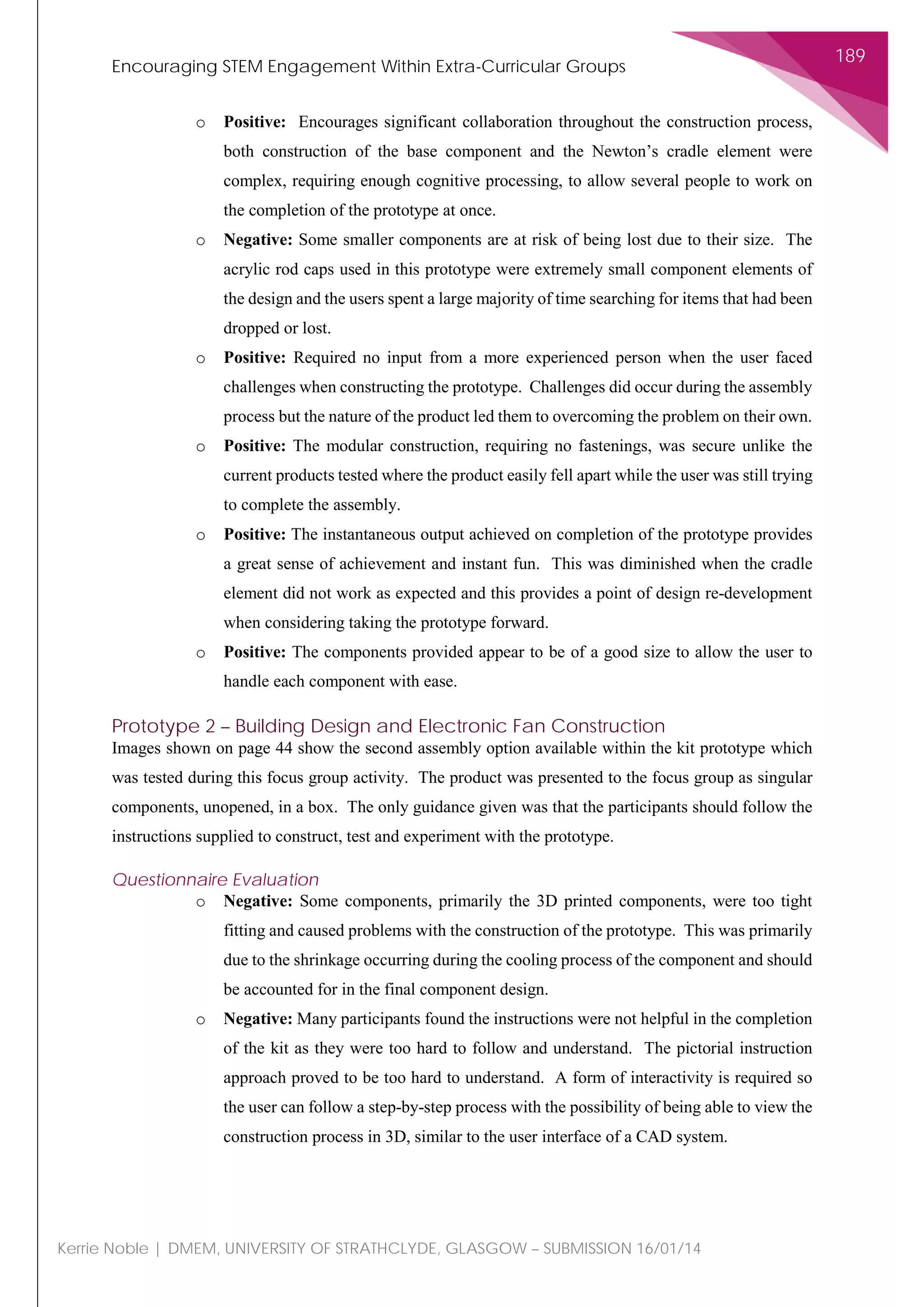 Encouraging STEM Engagement Within Extra-Curricular Groups
189
Kerrie Noble | DMEM, UNIVERSITY OF STRATHCLYDE, GLASGOW – SUBMISSION 16/01/14
o Positive: Encourages significant collaboration throughout the construction process,
both construction of the base component and the Newton’s cradle element were
complex, requiring enough cognitive processing, to allow several people to work on
the completion of the prototype at once.
o Negative: Some smaller components are at risk of being lost due to their size. The
acrylic rod caps used in this prototype were extremely small component elements of
the design and the users spent a large majority of time searching for items that had been
dropped or lost.
o Positive: Required no input from a more experienced person when the user faced
challenges when constructing the prototype. Challenges did occur during the assembly
process but the nature of the product led them to overcoming the problem on their own.
o Positive: The modular construction, requiring no fastenings, was secure unlike the
current products tested where the product easily fell apart while the user was still trying
to complete the assembly.
o Positive: The instantaneous output achieved on completion of the prototype provides
a great sense of achievement and instant fun. This was diminished when the cradle
element did not work as expected and this provides a point of design re-development
when considering taking the prototype forward.
o Positive: The components provided appear to be of a good size to allow the user to
handle each component with ease.
Prototype 2 – Building Design and Electronic Fan Construction
Images shown on page 44 show the second assembly option available within the kit prototype which
was tested during this focus group activity. The product was presented to the focus group as singular
components, unopened, in a box. The only guidance given was that the participants should follow the
instructions supplied to construct, test and experiment with the prototype.
Questionnaire Evaluation
o Negative: Some components, primarily the 3D printed components, were too tight
fitting and caused problems with the construction of the prototype. This was primarily
due to the shrinkage occurring during the cooling process of the component and should
be accounted for in the final component design.
o Negative: Many participants found the instructions were not helpful in the completion
of the kit as they were too hard to follow and understand. The pictorial instruction
approach proved to be too hard to understand. A form of interactivity is required so
the user can follow a step-by-step process with the possibility of being able to view the
construction process in 3D, similar to the user interface of a CAD system.
 