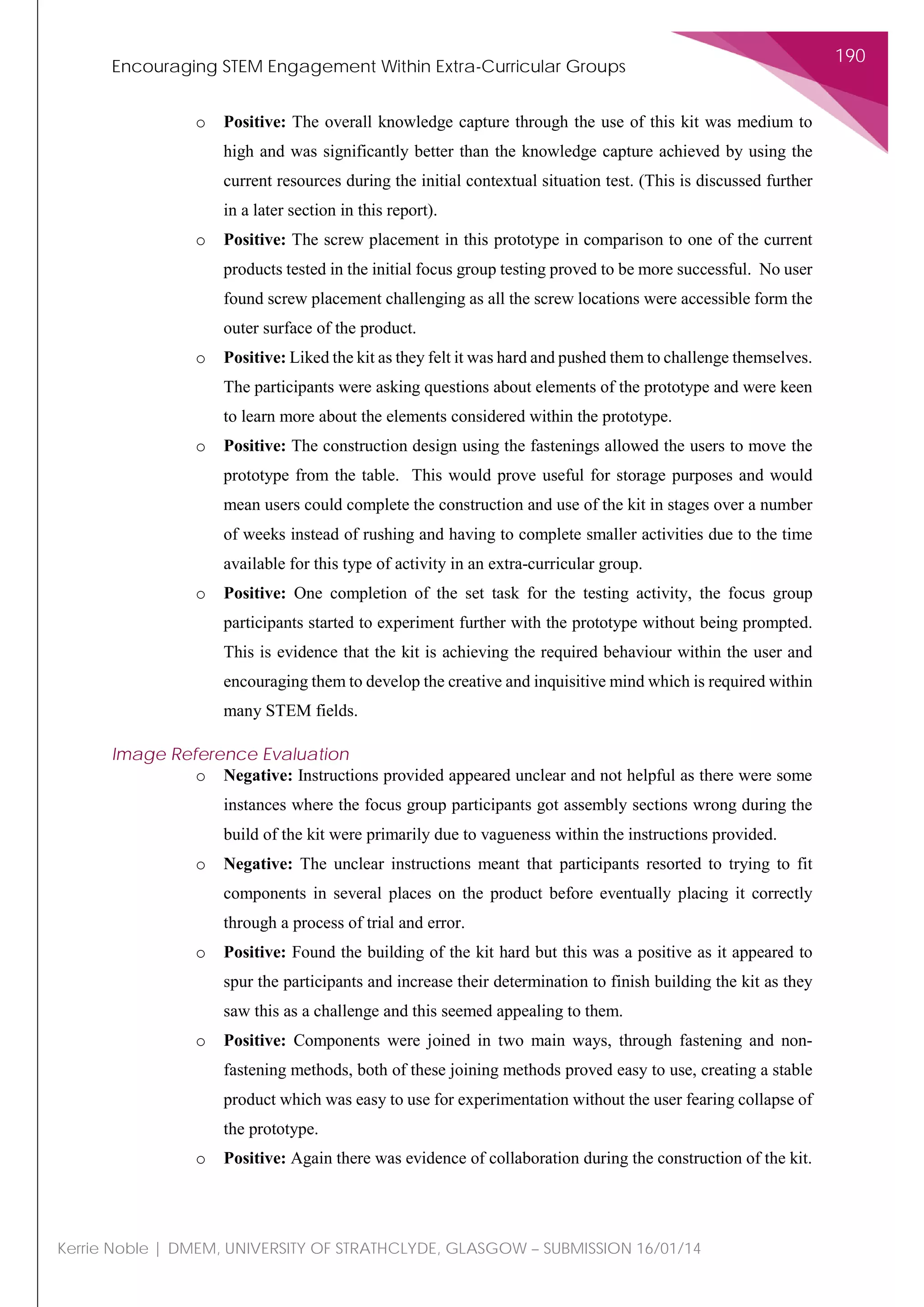 Encouraging STEM Engagement Within Extra-Curricular Groups
190
Kerrie Noble | DMEM, UNIVERSITY OF STRATHCLYDE, GLASGOW – SUBMISSION 16/01/14
o Positive: The overall knowledge capture through the use of this kit was medium to
high and was significantly better than the knowledge capture achieved by using the
current resources during the initial contextual situation test. (This is discussed further
in a later section in this report).
o Positive: The screw placement in this prototype in comparison to one of the current
products tested in the initial focus group testing proved to be more successful. No user
found screw placement challenging as all the screw locations were accessible form the
outer surface of the product.
o Positive: Liked the kit as they felt it was hard and pushed them to challenge themselves.
The participants were asking questions about elements of the prototype and were keen
to learn more about the elements considered within the prototype.
o Positive: The construction design using the fastenings allowed the users to move the
prototype from the table. This would prove useful for storage purposes and would
mean users could complete the construction and use of the kit in stages over a number
of weeks instead of rushing and having to complete smaller activities due to the time
available for this type of activity in an extra-curricular group.
o Positive: One completion of the set task for the testing activity, the focus group
participants started to experiment further with the prototype without being prompted.
This is evidence that the kit is achieving the required behaviour within the user and
encouraging them to develop the creative and inquisitive mind which is required within
many STEM fields.
Image Reference Evaluation
o Negative: Instructions provided appeared unclear and not helpful as there were some
instances where the focus group participants got assembly sections wrong during the
build of the kit were primarily due to vagueness within the instructions provided.
o Negative: The unclear instructions meant that participants resorted to trying to fit
components in several places on the product before eventually placing it correctly
through a process of trial and error.
o Positive: Found the building of the kit hard but this was a positive as it appeared to
spur the participants and increase their determination to finish building the kit as they
saw this as a challenge and this seemed appealing to them.
o Positive: Components were joined in two main ways, through fastening and non-
fastening methods, both of these joining methods proved easy to use, creating a stable
product which was easy to use for experimentation without the user fearing collapse of
the prototype.
o Positive: Again there was evidence of collaboration during the construction of the kit.
 