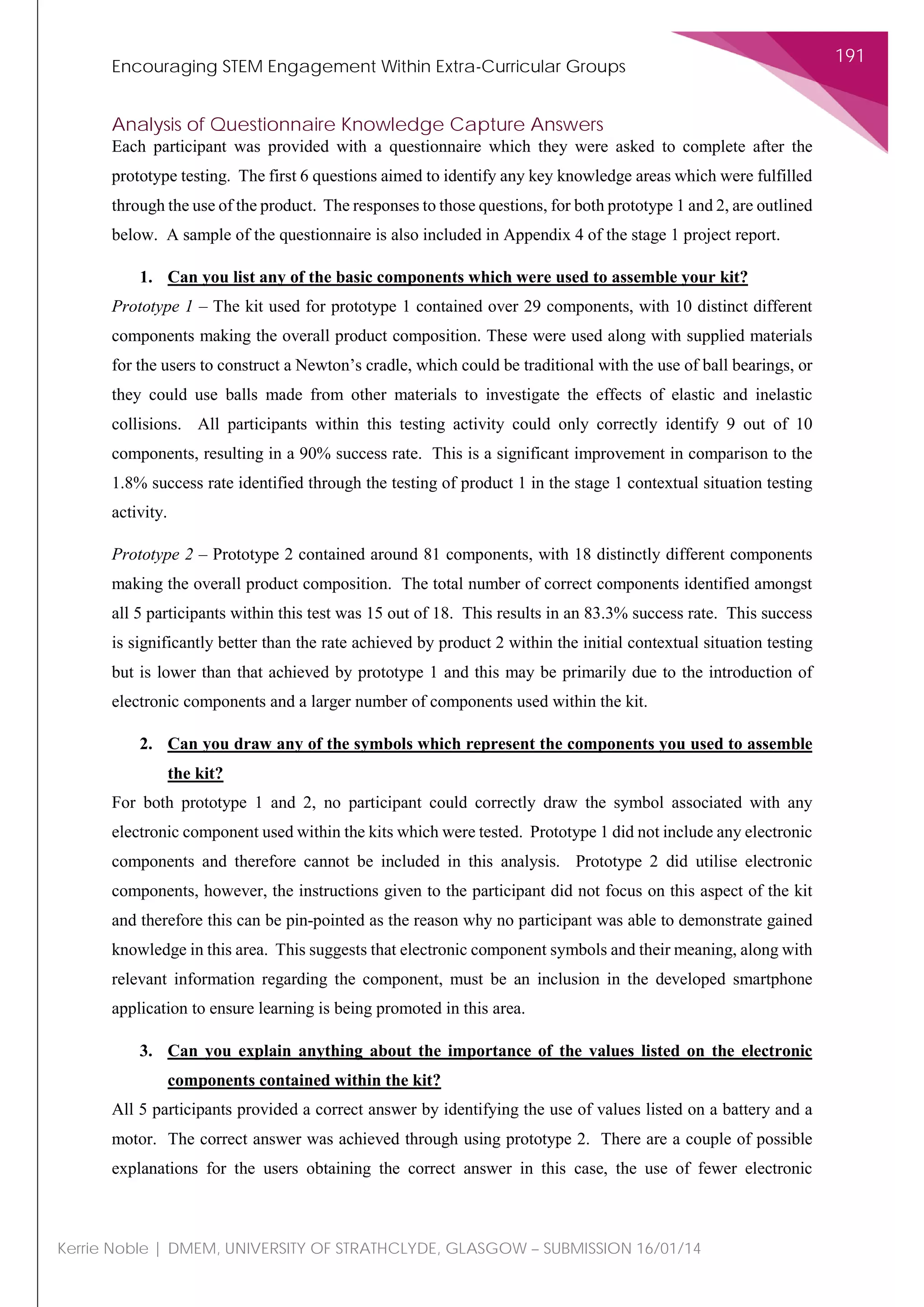 Encouraging STEM Engagement Within Extra-Curricular Groups
191
Kerrie Noble | DMEM, UNIVERSITY OF STRATHCLYDE, GLASGOW – SUBMISSION 16/01/14
Analysis of Questionnaire Knowledge Capture Answers
Each participant was provided with a questionnaire which they were asked to complete after the
prototype testing. The first 6 questions aimed to identify any key knowledge areas which were fulfilled
through the use of the product. The responses to those questions, for both prototype 1 and 2, are outlined
below. A sample of the questionnaire is also included in Appendix 4 of the stage 1 project report.
1. Can you list any of the basic components which were used to assemble your kit?
Prototype 1 – The kit used for prototype 1 contained over 29 components, with 10 distinct different
components making the overall product composition. These were used along with supplied materials
for the users to construct a Newton’s cradle, which could be traditional with the use of ball bearings, or
they could use balls made from other materials to investigate the effects of elastic and inelastic
collisions. All participants within this testing activity could only correctly identify 9 out of 10
components, resulting in a 90% success rate. This is a significant improvement in comparison to the
1.8% success rate identified through the testing of product 1 in the stage 1 contextual situation testing
activity.
Prototype 2 – Prototype 2 contained around 81 components, with 18 distinctly different components
making the overall product composition. The total number of correct components identified amongst
all 5 participants within this test was 15 out of 18. This results in an 83.3% success rate. This success
is significantly better than the rate achieved by product 2 within the initial contextual situation testing
but is lower than that achieved by prototype 1 and this may be primarily due to the introduction of
electronic components and a larger number of components used within the kit.
2. Can you draw any of the symbols which represent the components you used to assemble
the kit?
For both prototype 1 and 2, no participant could correctly draw the symbol associated with any
electronic component used within the kits which were tested. Prototype 1 did not include any electronic
components and therefore cannot be included in this analysis. Prototype 2 did utilise electronic
components, however, the instructions given to the participant did not focus on this aspect of the kit
and therefore this can be pin-pointed as the reason why no participant was able to demonstrate gained
knowledge in this area. This suggests that electronic component symbols and their meaning, along with
relevant information regarding the component, must be an inclusion in the developed smartphone
application to ensure learning is being promoted in this area.
3. Can you explain anything about the importance of the values listed on the electronic
components contained within the kit?
All 5 participants provided a correct answer by identifying the use of values listed on a battery and a
motor. The correct answer was achieved through using prototype 2. There are a couple of possible
explanations for the users obtaining the correct answer in this case, the use of fewer electronic
 