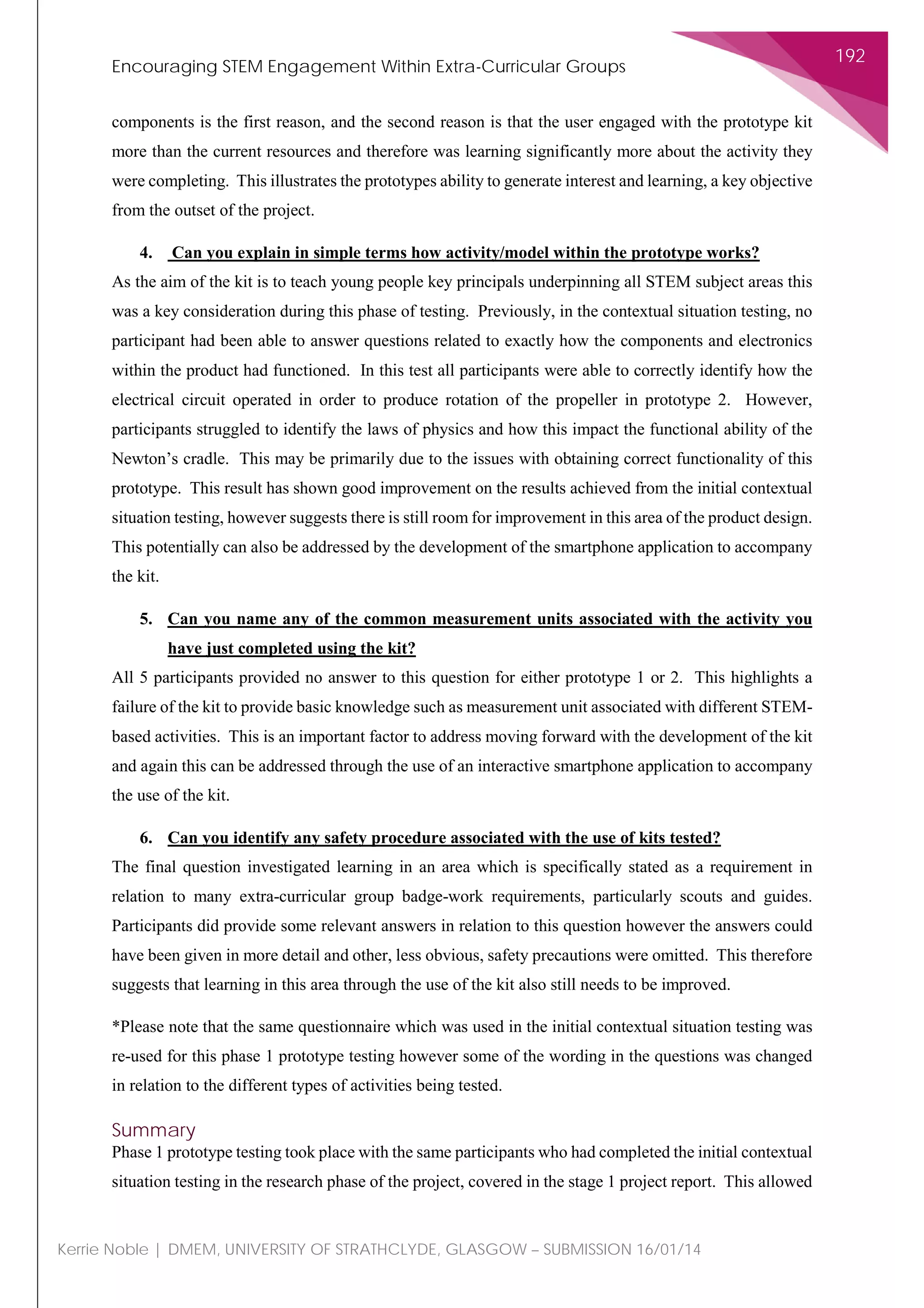 Encouraging STEM Engagement Within Extra-Curricular Groups
192
Kerrie Noble | DMEM, UNIVERSITY OF STRATHCLYDE, GLASGOW – SUBMISSION 16/01/14
components is the first reason, and the second reason is that the user engaged with the prototype kit
more than the current resources and therefore was learning significantly more about the activity they
were completing. This illustrates the prototypes ability to generate interest and learning, a key objective
from the outset of the project.
4. Can you explain in simple terms how activity/model within the prototype works?
As the aim of the kit is to teach young people key principals underpinning all STEM subject areas this
was a key consideration during this phase of testing. Previously, in the contextual situation testing, no
participant had been able to answer questions related to exactly how the components and electronics
within the product had functioned. In this test all participants were able to correctly identify how the
electrical circuit operated in order to produce rotation of the propeller in prototype 2. However,
participants struggled to identify the laws of physics and how this impact the functional ability of the
Newton’s cradle. This may be primarily due to the issues with obtaining correct functionality of this
prototype. This result has shown good improvement on the results achieved from the initial contextual
situation testing, however suggests there is still room for improvement in this area of the product design.
This potentially can also be addressed by the development of the smartphone application to accompany
the kit.
5. Can you name any of the common measurement units associated with the activity you
have just completed using the kit?
All 5 participants provided no answer to this question for either prototype 1 or 2. This highlights a
failure of the kit to provide basic knowledge such as measurement unit associated with different STEM-
based activities. This is an important factor to address moving forward with the development of the kit
and again this can be addressed through the use of an interactive smartphone application to accompany
the use of the kit.
6. Can you identify any safety procedure associated with the use of kits tested?
The final question investigated learning in an area which is specifically stated as a requirement in
relation to many extra-curricular group badge-work requirements, particularly scouts and guides.
Participants did provide some relevant answers in relation to this question however the answers could
have been given in more detail and other, less obvious, safety precautions were omitted. This therefore
suggests that learning in this area through the use of the kit also still needs to be improved.
*Please note that the same questionnaire which was used in the initial contextual situation testing was
re-used for this phase 1 prototype testing however some of the wording in the questions was changed
in relation to the different types of activities being tested.
Summary
Phase 1 prototype testing took place with the same participants who had completed the initial contextual
situation testing in the research phase of the project, covered in the stage 1 project report. This allowed
 
