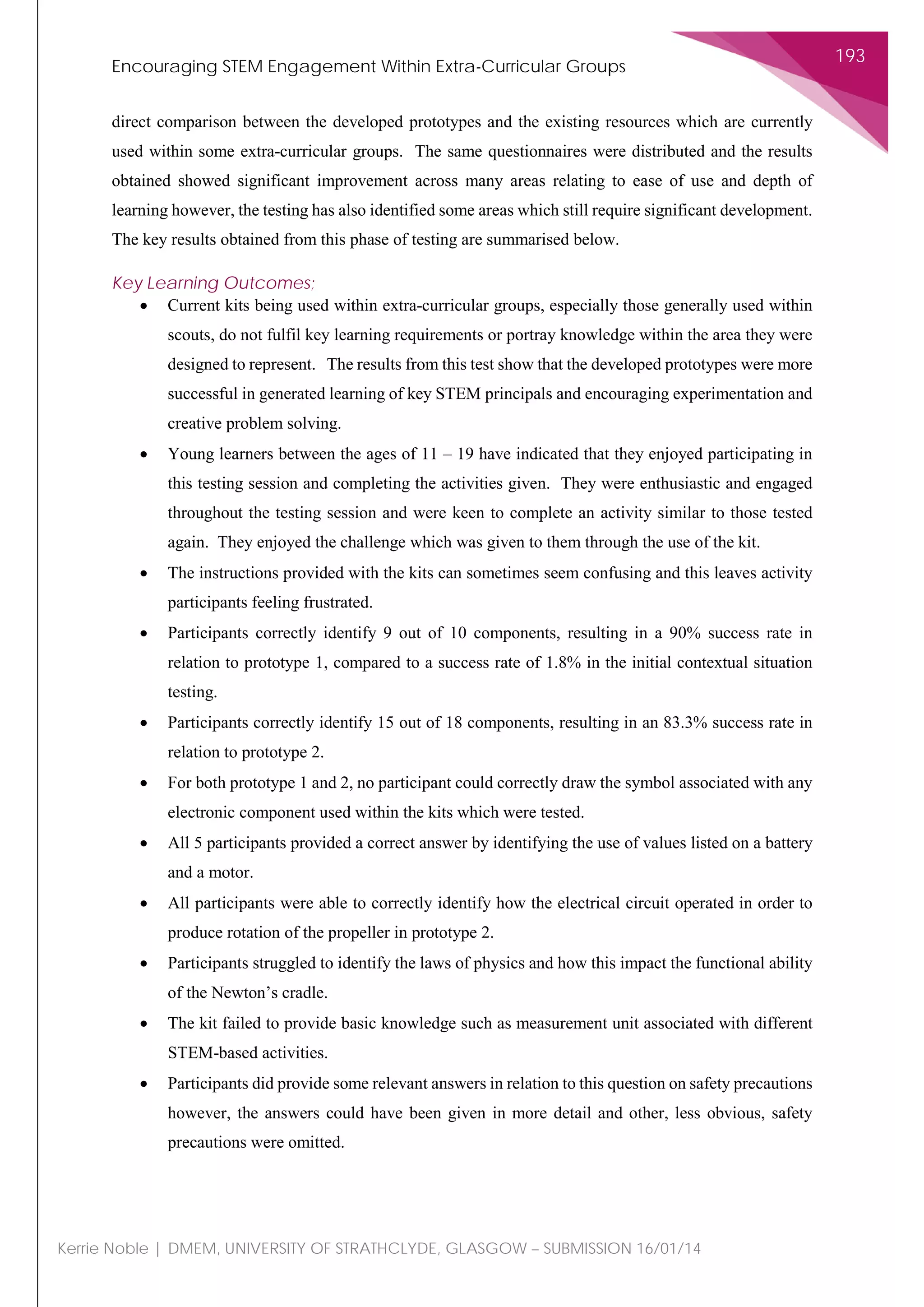Encouraging STEM Engagement Within Extra-Curricular Groups
193
Kerrie Noble | DMEM, UNIVERSITY OF STRATHCLYDE, GLASGOW – SUBMISSION 16/01/14
direct comparison between the developed prototypes and the existing resources which are currently
used within some extra-curricular groups. The same questionnaires were distributed and the results
obtained showed significant improvement across many areas relating to ease of use and depth of
learning however, the testing has also identified some areas which still require significant development.
The key results obtained from this phase of testing are summarised below.
Key Learning Outcomes;
• Current kits being used within extra-curricular groups, especially those generally used within
scouts, do not fulfil key learning requirements or portray knowledge within the area they were
designed to represent. The results from this test show that the developed prototypes were more
successful in generated learning of key STEM principals and encouraging experimentation and
creative problem solving.
• Young learners between the ages of 11 – 19 have indicated that they enjoyed participating in
this testing session and completing the activities given. They were enthusiastic and engaged
throughout the testing session and were keen to complete an activity similar to those tested
again. They enjoyed the challenge which was given to them through the use of the kit.
• The instructions provided with the kits can sometimes seem confusing and this leaves activity
participants feeling frustrated.
• Participants correctly identify 9 out of 10 components, resulting in a 90% success rate in
relation to prototype 1, compared to a success rate of 1.8% in the initial contextual situation
testing.
• Participants correctly identify 15 out of 18 components, resulting in an 83.3% success rate in
relation to prototype 2.
• For both prototype 1 and 2, no participant could correctly draw the symbol associated with any
electronic component used within the kits which were tested.
• All 5 participants provided a correct answer by identifying the use of values listed on a battery
and a motor.
• All participants were able to correctly identify how the electrical circuit operated in order to
produce rotation of the propeller in prototype 2.
• Participants struggled to identify the laws of physics and how this impact the functional ability
of the Newton’s cradle.
• The kit failed to provide basic knowledge such as measurement unit associated with different
STEM-based activities.
• Participants did provide some relevant answers in relation to this question on safety precautions
however, the answers could have been given in more detail and other, less obvious, safety
precautions were omitted.
 