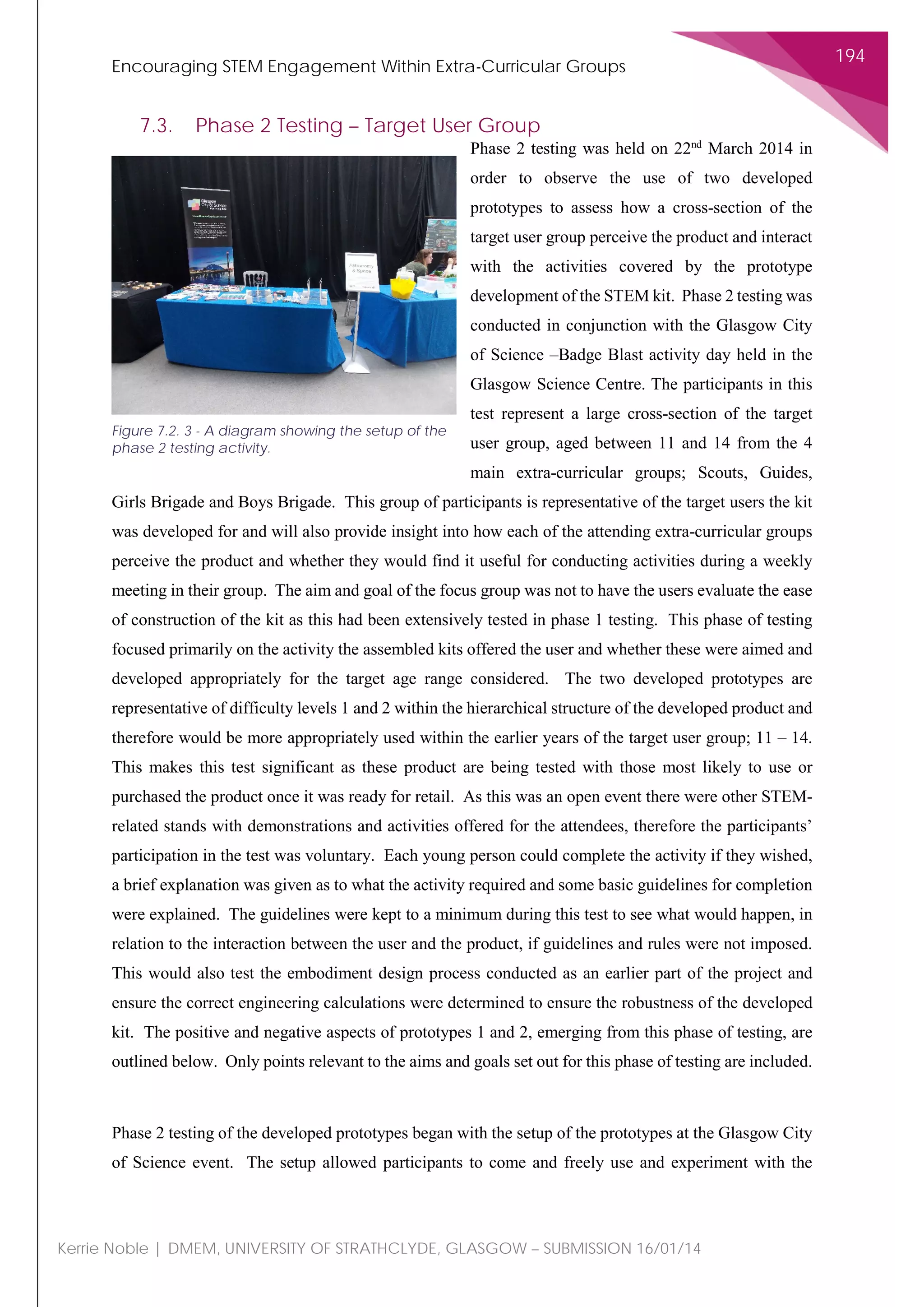 Encouraging STEM Engagement Within Extra-Curricular Groups
194
Kerrie Noble | DMEM, UNIVERSITY OF STRATHCLYDE, GLASGOW – SUBMISSION 16/01/14
7.3. Phase 2 Testing – Target User Group
Phase 2 testing was held on 22nd
March 2014 in
order to observe the use of two developed
prototypes to assess how a cross-section of the
target user group perceive the product and interact
with the activities covered by the prototype
development of the STEM kit. Phase 2 testing was
conducted in conjunction with the Glasgow City
of Science –Badge Blast activity day held in the
Glasgow Science Centre. The participants in this
test represent a large cross-section of the target
user group, aged between 11 and 14 from the 4
main extra-curricular groups; Scouts, Guides,
Girls Brigade and Boys Brigade. This group of participants is representative of the target users the kit
was developed for and will also provide insight into how each of the attending extra-curricular groups
perceive the product and whether they would find it useful for conducting activities during a weekly
meeting in their group. The aim and goal of the focus group was not to have the users evaluate the ease
of construction of the kit as this had been extensively tested in phase 1 testing. This phase of testing
focused primarily on the activity the assembled kits offered the user and whether these were aimed and
developed appropriately for the target age range considered. The two developed prototypes are
representative of difficulty levels 1 and 2 within the hierarchical structure of the developed product and
therefore would be more appropriately used within the earlier years of the target user group; 11 – 14.
This makes this test significant as these product are being tested with those most likely to use or
purchased the product once it was ready for retail. As this was an open event there were other STEM-
related stands with demonstrations and activities offered for the attendees, therefore the participants’
participation in the test was voluntary. Each young person could complete the activity if they wished,
a brief explanation was given as to what the activity required and some basic guidelines for completion
were explained. The guidelines were kept to a minimum during this test to see what would happen, in
relation to the interaction between the user and the product, if guidelines and rules were not imposed.
This would also test the embodiment design process conducted as an earlier part of the project and
ensure the correct engineering calculations were determined to ensure the robustness of the developed
kit. The positive and negative aspects of prototypes 1 and 2, emerging from this phase of testing, are
outlined below. Only points relevant to the aims and goals set out for this phase of testing are included.
Phase 2 testing of the developed prototypes began with the setup of the prototypes at the Glasgow City
of Science event. The setup allowed participants to come and freely use and experiment with the
Figure 7.2. 3 - A diagram showing the setup of the
phase 2 testing activity.
 