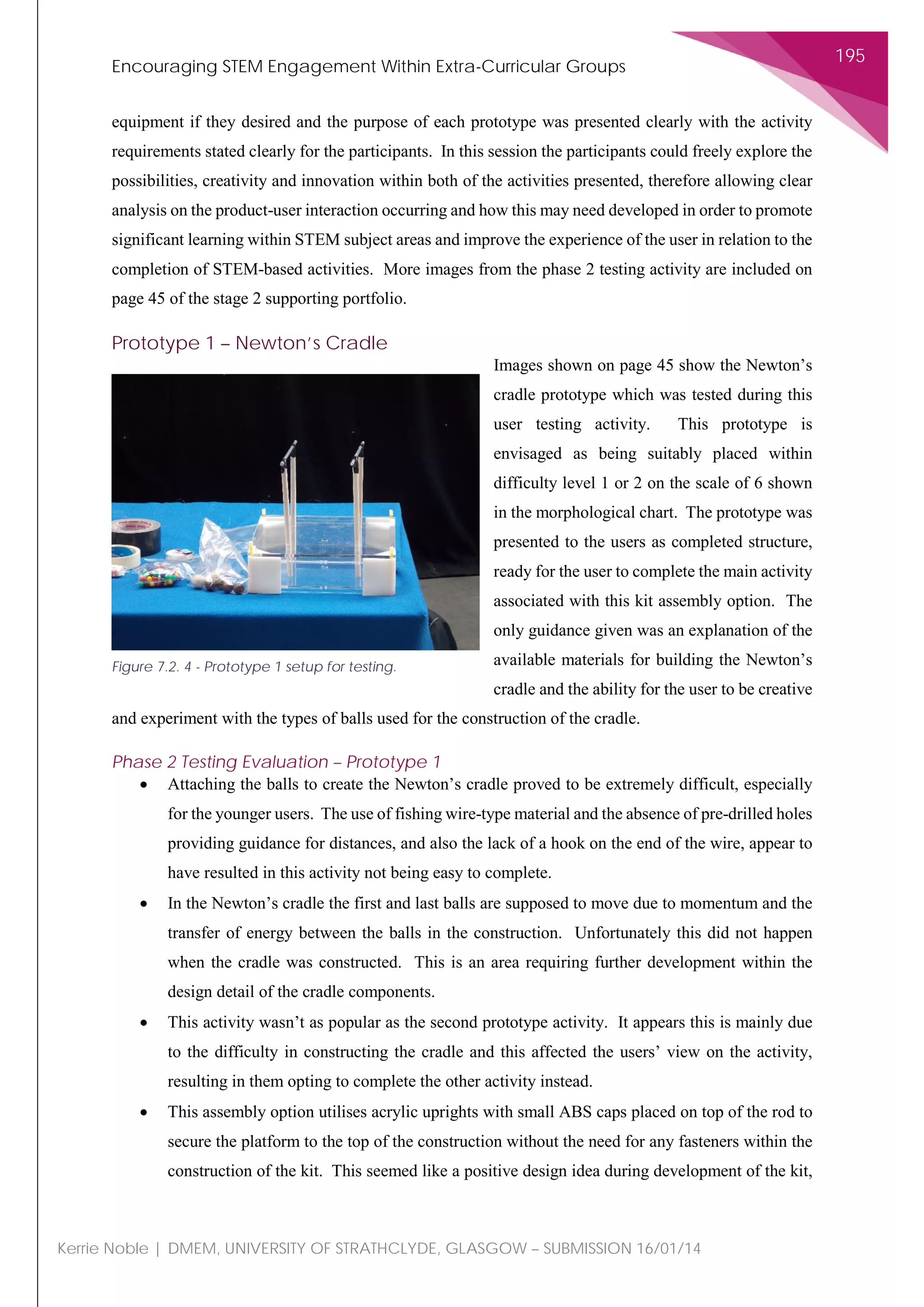 Encouraging STEM Engagement Within Extra-Curricular Groups
195
Kerrie Noble | DMEM, UNIVERSITY OF STRATHCLYDE, GLASGOW – SUBMISSION 16/01/14
equipment if they desired and the purpose of each prototype was presented clearly with the activity
requirements stated clearly for the participants. In this session the participants could freely explore the
possibilities, creativity and innovation within both of the activities presented, therefore allowing clear
analysis on the product-user interaction occurring and how this may need developed in order to promote
significant learning within STEM subject areas and improve the experience of the user in relation to the
completion of STEM-based activities. More images from the phase 2 testing activity are included on
page 45 of the stage 2 supporting portfolio.
Prototype 1 – Newton’s Cradle
Images shown on page 45 show the Newton’s
cradle prototype which was tested during this
user testing activity. This prototype is
envisaged as being suitably placed within
difficulty level 1 or 2 on the scale of 6 shown
in the morphological chart. The prototype was
presented to the users as completed structure,
ready for the user to complete the main activity
associated with this kit assembly option. The
only guidance given was an explanation of the
available materials for building the Newton’s
cradle and the ability for the user to be creative
and experiment with the types of balls used for the construction of the cradle.
Phase 2 Testing Evaluation – Prototype 1
• Attaching the balls to create the Newton’s cradle proved to be extremely difficult, especially
for the younger users. The use of fishing wire-type material and the absence of pre-drilled holes
providing guidance for distances, and also the lack of a hook on the end of the wire, appear to
have resulted in this activity not being easy to complete.
• In the Newton’s cradle the first and last balls are supposed to move due to momentum and the
transfer of energy between the balls in the construction. Unfortunately this did not happen
when the cradle was constructed. This is an area requiring further development within the
design detail of the cradle components.
• This activity wasn’t as popular as the second prototype activity. It appears this is mainly due
to the difficulty in constructing the cradle and this affected the users’ view on the activity,
resulting in them opting to complete the other activity instead.
• This assembly option utilises acrylic uprights with small ABS caps placed on top of the rod to
secure the platform to the top of the construction without the need for any fasteners within the
construction of the kit. This seemed like a positive design idea during development of the kit,
Figure 7.2. 4 - Prototype 1 setup for testing.
 