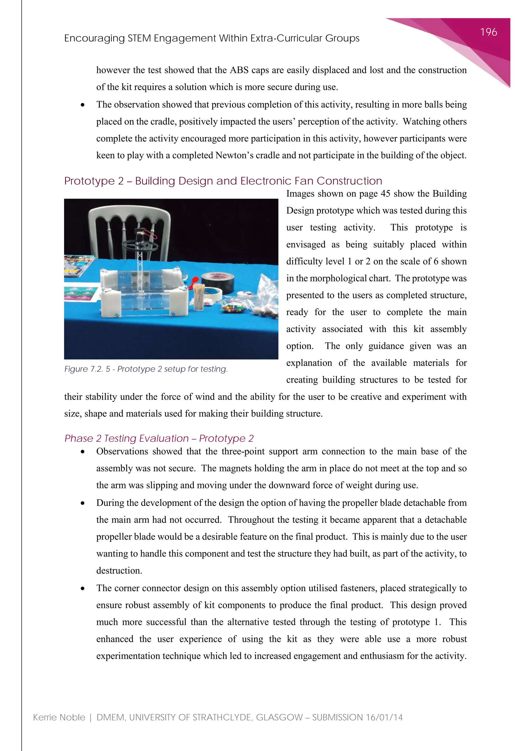 Encouraging STEM Engagement Within Extra-Curricular Groups
196
Kerrie Noble | DMEM, UNIVERSITY OF STRATHCLYDE, GLASGOW – SUBMISSION 16/01/14
however the test showed that the ABS caps are easily displaced and lost and the construction
of the kit requires a solution which is more secure during use.
• The observation showed that previous completion of this activity, resulting in more balls being
placed on the cradle, positively impacted the users’ perception of the activity. Watching others
complete the activity encouraged more participation in this activity, however participants were
keen to play with a completed Newton’s cradle and not participate in the building of the object.
Prototype 2 – Building Design and Electronic Fan Construction
Images shown on page 45 show the Building
Design prototype which was tested during this
user testing activity. This prototype is
envisaged as being suitably placed within
difficulty level 1 or 2 on the scale of 6 shown
in the morphological chart. The prototype was
presented to the users as completed structure,
ready for the user to complete the main
activity associated with this kit assembly
option. The only guidance given was an
explanation of the available materials for
creating building structures to be tested for
their stability under the force of wind and the ability for the user to be creative and experiment with
size, shape and materials used for making their building structure.
Phase 2 Testing Evaluation – Prototype 2
• Observations showed that the three-point support arm connection to the main base of the
assembly was not secure. The magnets holding the arm in place do not meet at the top and so
the arm was slipping and moving under the downward force of weight during use.
• During the development of the design the option of having the propeller blade detachable from
the main arm had not occurred. Throughout the testing it became apparent that a detachable
propeller blade would be a desirable feature on the final product. This is mainly due to the user
wanting to handle this component and test the structure they had built, as part of the activity, to
destruction.
• The corner connector design on this assembly option utilised fasteners, placed strategically to
ensure robust assembly of kit components to produce the final product. This design proved
much more successful than the alternative tested through the testing of prototype 1. This
enhanced the user experience of using the kit as they were able use a more robust
experimentation technique which led to increased engagement and enthusiasm for the activity.
Figure 7.2. 5 - Prototype 2 setup for testing.
 