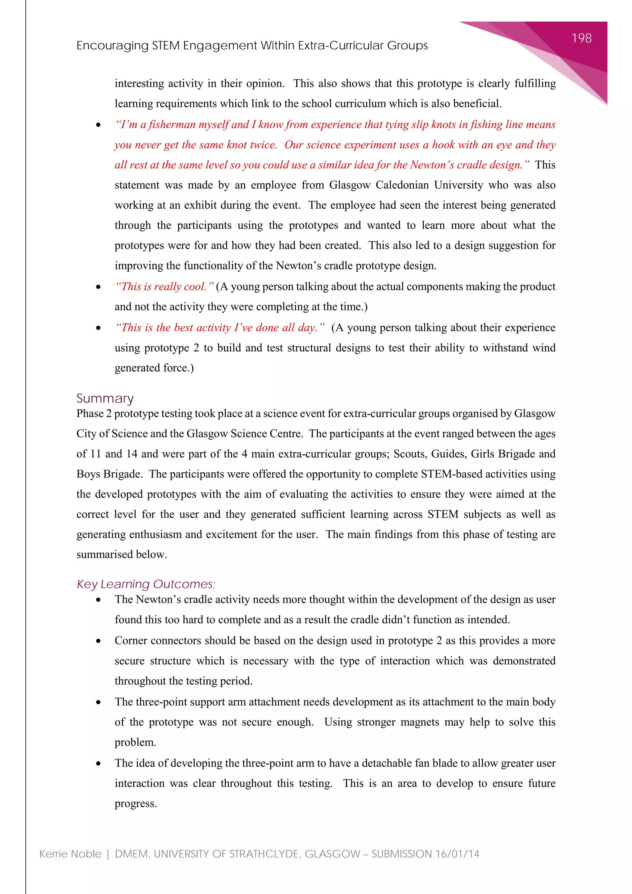 Encouraging STEM Engagement Within Extra-Curricular Groups
198
Kerrie Noble | DMEM, UNIVERSITY OF STRATHCLYDE, GLASGOW – SUBMISSION 16/01/14
interesting activity in their opinion. This also shows that this prototype is clearly fulfilling
learning requirements which link to the school curriculum which is also beneficial.
• “I’m a fisherman myself and I know from experience that tying slip knots in fishing line means
you never get the same knot twice. Our science experiment uses a hook with an eye and they
all rest at the same level so you could use a similar idea for the Newton’s cradle design.” This
statement was made by an employee from Glasgow Caledonian University who was also
working at an exhibit during the event. The employee had seen the interest being generated
through the participants using the prototypes and wanted to learn more about what the
prototypes were for and how they had been created. This also led to a design suggestion for
improving the functionality of the Newton’s cradle prototype design.
• “This is really cool.” (A young person talking about the actual components making the product
and not the activity they were completing at the time.)
• “This is the best activity I’ve done all day.” (A young person talking about their experience
using prototype 2 to build and test structural designs to test their ability to withstand wind
generated force.)
Summary
Phase 2 prototype testing took place at a science event for extra-curricular groups organised by Glasgow
City of Science and the Glasgow Science Centre. The participants at the event ranged between the ages
of 11 and 14 and were part of the 4 main extra-curricular groups; Scouts, Guides, Girls Brigade and
Boys Brigade. The participants were offered the opportunity to complete STEM-based activities using
the developed prototypes with the aim of evaluating the activities to ensure they were aimed at the
correct level for the user and they generated sufficient learning across STEM subjects as well as
generating enthusiasm and excitement for the user. The main findings from this phase of testing are
summarised below.
Key Learning Outcomes;
• The Newton’s cradle activity needs more thought within the development of the design as user
found this too hard to complete and as a result the cradle didn’t function as intended.
• Corner connectors should be based on the design used in prototype 2 as this provides a more
secure structure which is necessary with the type of interaction which was demonstrated
throughout the testing period.
• The three-point support arm attachment needs development as its attachment to the main body
of the prototype was not secure enough. Using stronger magnets may help to solve this
problem.
• The idea of developing the three-point arm to have a detachable fan blade to allow greater user
interaction was clear throughout this testing. This is an area to develop to ensure future
progress.
 
