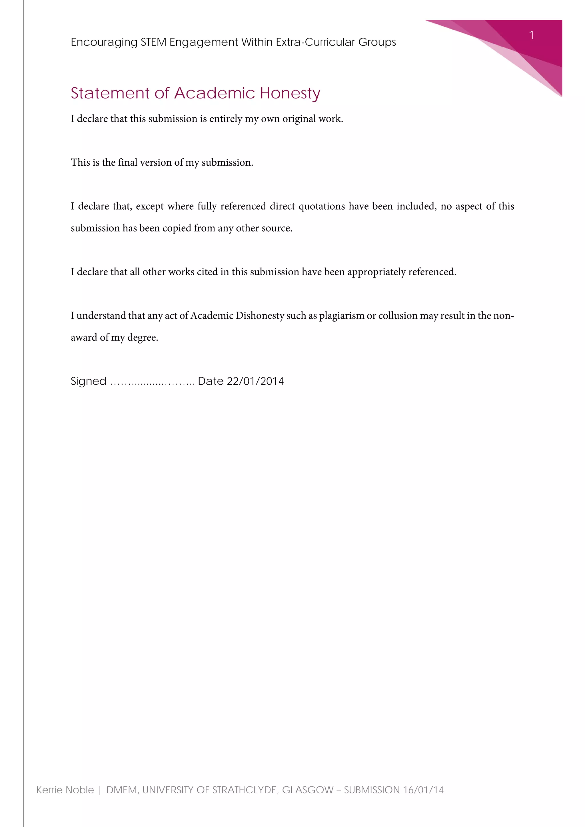 Encouraging STEM Engagement Within Extra-Curricular Groups
1
Kerrie Noble | DMEM, UNIVERSITY OF STRATHCLYDE, GLASGOW – SUBMISSION 16/01/14
Statement of Academic Honesty
I declare that this submission is entirely my own original work.
This is the final version of my submission.
I declare that, except where fully referenced direct quotations have been included, no aspect of this
submission has been copied from any other source.
I declare that all other works cited in this submission have been appropriately referenced.
I understand that any act of Academic Dishonesty such as plagiarism or collusion may result in the non-
award of my degree.
Signed ……...........……... Date 22/01/2014
 