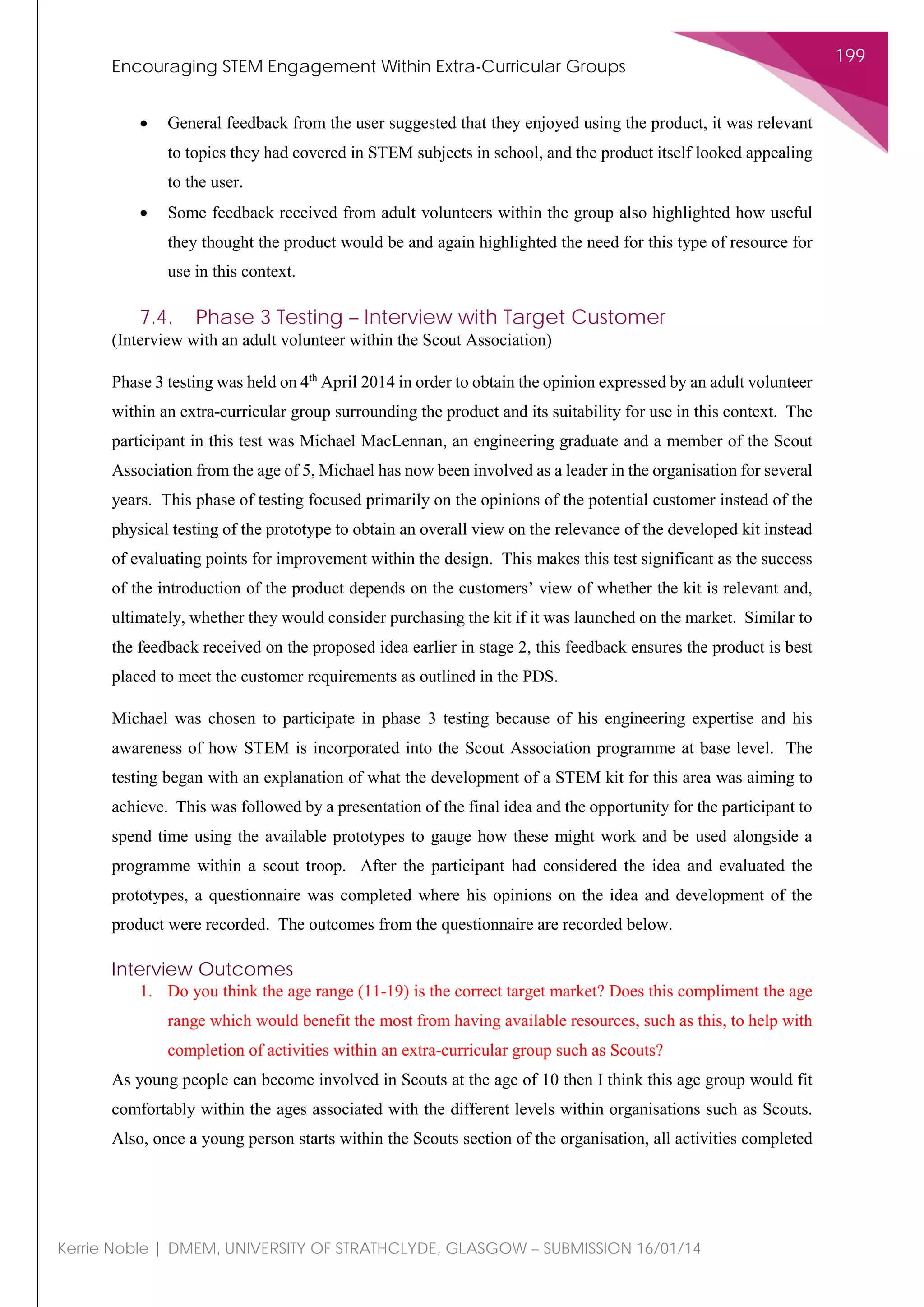 Encouraging STEM Engagement Within Extra-Curricular Groups
199
Kerrie Noble | DMEM, UNIVERSITY OF STRATHCLYDE, GLASGOW – SUBMISSION 16/01/14
• General feedback from the user suggested that they enjoyed using the product, it was relevant
to topics they had covered in STEM subjects in school, and the product itself looked appealing
to the user.
• Some feedback received from adult volunteers within the group also highlighted how useful
they thought the product would be and again highlighted the need for this type of resource for
use in this context.
7.4. Phase 3 Testing – Interview with Target Customer
(Interview with an adult volunteer within the Scout Association)
Phase 3 testing was held on 4th
April 2014 in order to obtain the opinion expressed by an adult volunteer
within an extra-curricular group surrounding the product and its suitability for use in this context. The
participant in this test was Michael MacLennan, an engineering graduate and a member of the Scout
Association from the age of 5, Michael has now been involved as a leader in the organisation for several
years. This phase of testing focused primarily on the opinions of the potential customer instead of the
physical testing of the prototype to obtain an overall view on the relevance of the developed kit instead
of evaluating points for improvement within the design. This makes this test significant as the success
of the introduction of the product depends on the customers’ view of whether the kit is relevant and,
ultimately, whether they would consider purchasing the kit if it was launched on the market. Similar to
the feedback received on the proposed idea earlier in stage 2, this feedback ensures the product is best
placed to meet the customer requirements as outlined in the PDS.
Michael was chosen to participate in phase 3 testing because of his engineering expertise and his
awareness of how STEM is incorporated into the Scout Association programme at base level. The
testing began with an explanation of what the development of a STEM kit for this area was aiming to
achieve. This was followed by a presentation of the final idea and the opportunity for the participant to
spend time using the available prototypes to gauge how these might work and be used alongside a
programme within a scout troop. After the participant had considered the idea and evaluated the
prototypes, a questionnaire was completed where his opinions on the idea and development of the
product were recorded. The outcomes from the questionnaire are recorded below.
Interview Outcomes
1. Do you think the age range (11-19) is the correct target market? Does this compliment the age
range which would benefit the most from having available resources, such as this, to help with
completion of activities within an extra-curricular group such as Scouts?
As young people can become involved in Scouts at the age of 10 then I think this age group would fit
comfortably within the ages associated with the different levels within organisations such as Scouts.
Also, once a young person starts within the Scouts section of the organisation, all activities completed
 