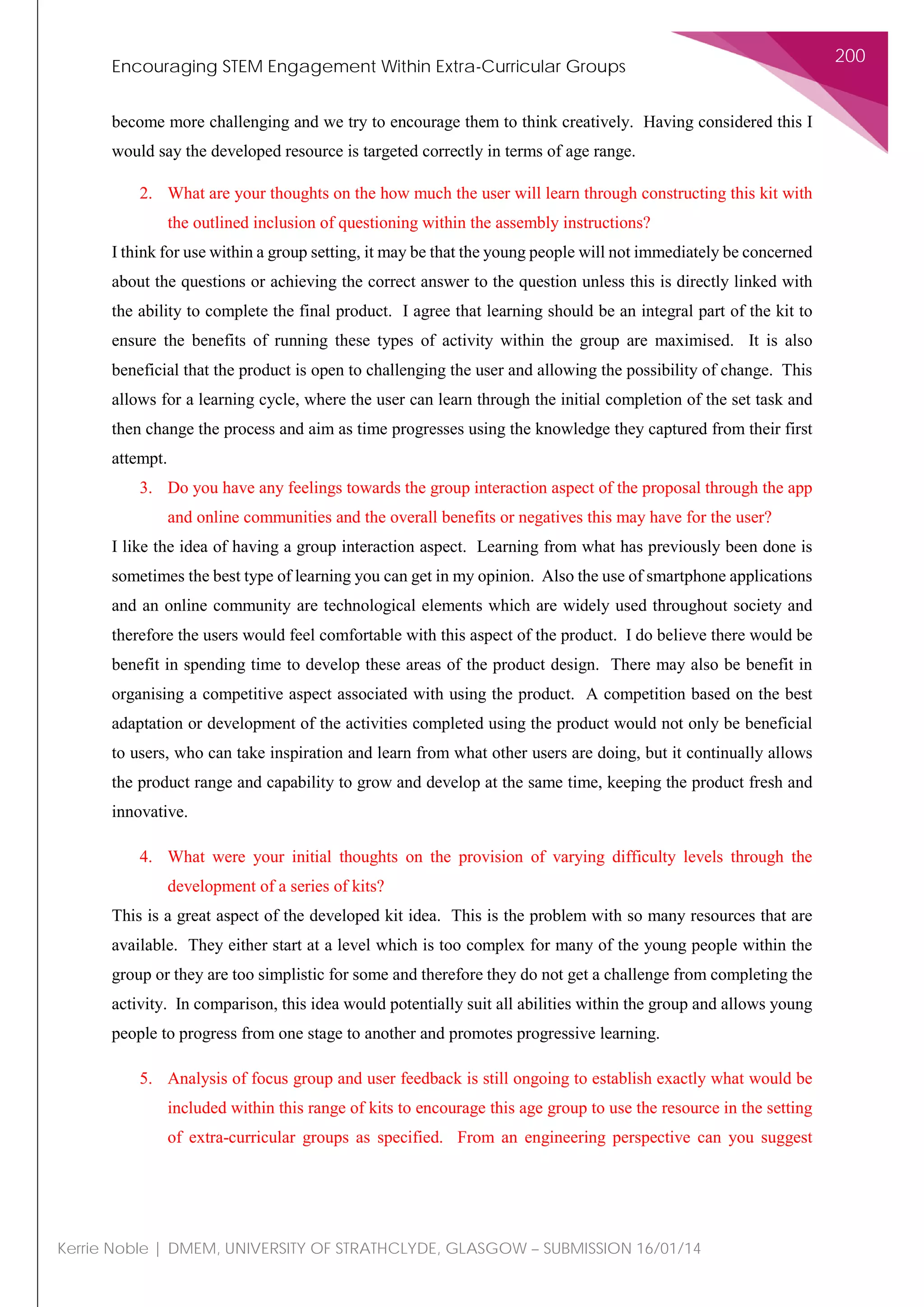 Encouraging STEM Engagement Within Extra-Curricular Groups
200
Kerrie Noble | DMEM, UNIVERSITY OF STRATHCLYDE, GLASGOW – SUBMISSION 16/01/14
become more challenging and we try to encourage them to think creatively. Having considered this I
would say the developed resource is targeted correctly in terms of age range.
2. What are your thoughts on the how much the user will learn through constructing this kit with
the outlined inclusion of questioning within the assembly instructions?
I think for use within a group setting, it may be that the young people will not immediately be concerned
about the questions or achieving the correct answer to the question unless this is directly linked with
the ability to complete the final product. I agree that learning should be an integral part of the kit to
ensure the benefits of running these types of activity within the group are maximised. It is also
beneficial that the product is open to challenging the user and allowing the possibility of change. This
allows for a learning cycle, where the user can learn through the initial completion of the set task and
then change the process and aim as time progresses using the knowledge they captured from their first
attempt.
3. Do you have any feelings towards the group interaction aspect of the proposal through the app
and online communities and the overall benefits or negatives this may have for the user?
I like the idea of having a group interaction aspect. Learning from what has previously been done is
sometimes the best type of learning you can get in my opinion. Also the use of smartphone applications
and an online community are technological elements which are widely used throughout society and
therefore the users would feel comfortable with this aspect of the product. I do believe there would be
benefit in spending time to develop these areas of the product design. There may also be benefit in
organising a competitive aspect associated with using the product. A competition based on the best
adaptation or development of the activities completed using the product would not only be beneficial
to users, who can take inspiration and learn from what other users are doing, but it continually allows
the product range and capability to grow and develop at the same time, keeping the product fresh and
innovative.
4. What were your initial thoughts on the provision of varying difficulty levels through the
development of a series of kits?
This is a great aspect of the developed kit idea. This is the problem with so many resources that are
available. They either start at a level which is too complex for many of the young people within the
group or they are too simplistic for some and therefore they do not get a challenge from completing the
activity. In comparison, this idea would potentially suit all abilities within the group and allows young
people to progress from one stage to another and promotes progressive learning.
5. Analysis of focus group and user feedback is still ongoing to establish exactly what would be
included within this range of kits to encourage this age group to use the resource in the setting
of extra-curricular groups as specified. From an engineering perspective can you suggest
 