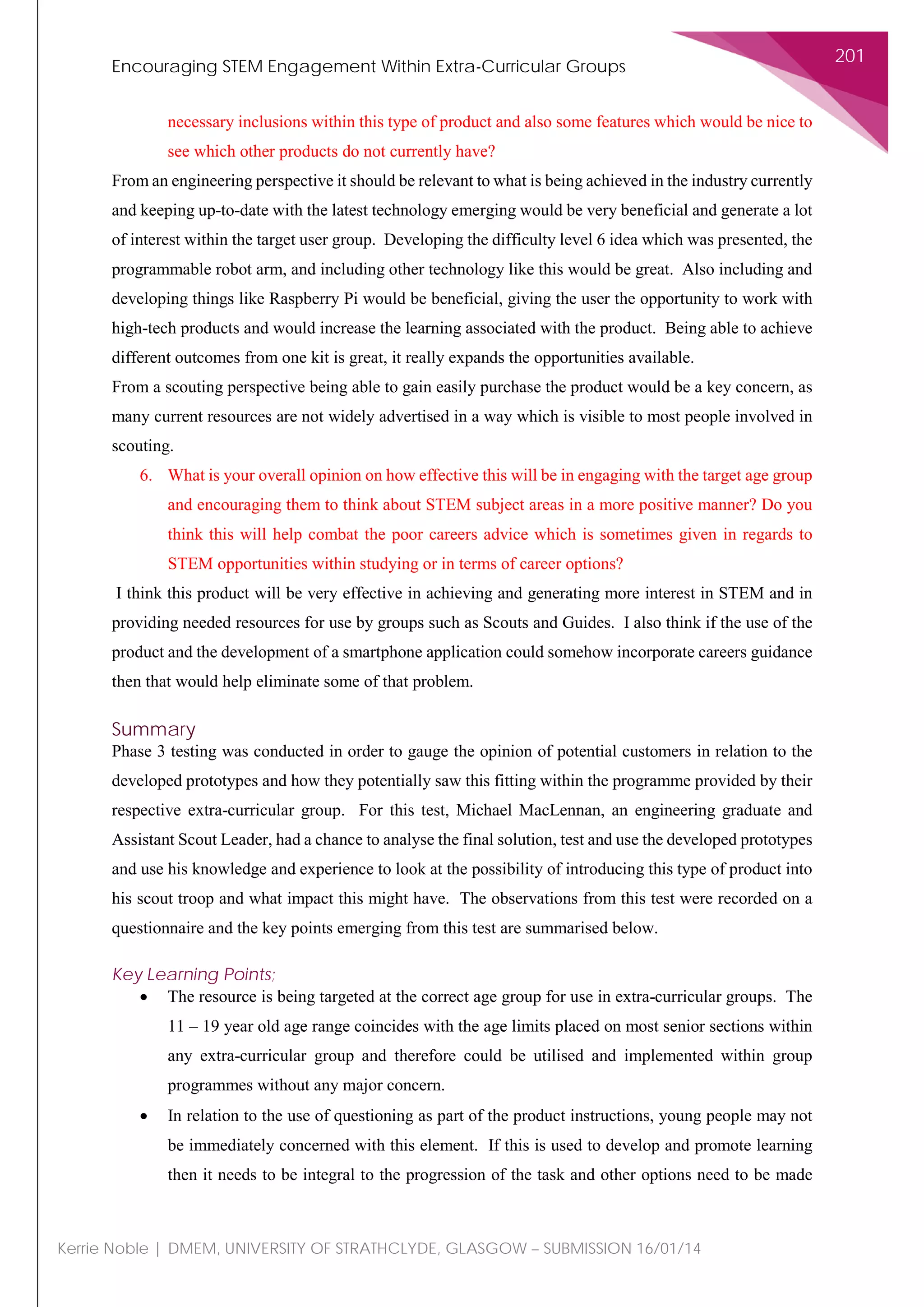 Encouraging STEM Engagement Within Extra-Curricular Groups
201
Kerrie Noble | DMEM, UNIVERSITY OF STRATHCLYDE, GLASGOW – SUBMISSION 16/01/14
necessary inclusions within this type of product and also some features which would be nice to
see which other products do not currently have?
From an engineering perspective it should be relevant to what is being achieved in the industry currently
and keeping up-to-date with the latest technology emerging would be very beneficial and generate a lot
of interest within the target user group. Developing the difficulty level 6 idea which was presented, the
programmable robot arm, and including other technology like this would be great. Also including and
developing things like Raspberry Pi would be beneficial, giving the user the opportunity to work with
high-tech products and would increase the learning associated with the product. Being able to achieve
different outcomes from one kit is great, it really expands the opportunities available.
From a scouting perspective being able to gain easily purchase the product would be a key concern, as
many current resources are not widely advertised in a way which is visible to most people involved in
scouting.
6. What is your overall opinion on how effective this will be in engaging with the target age group
and encouraging them to think about STEM subject areas in a more positive manner? Do you
think this will help combat the poor careers advice which is sometimes given in regards to
STEM opportunities within studying or in terms of career options?
I think this product will be very effective in achieving and generating more interest in STEM and in
providing needed resources for use by groups such as Scouts and Guides. I also think if the use of the
product and the development of a smartphone application could somehow incorporate careers guidance
then that would help eliminate some of that problem.
Summary
Phase 3 testing was conducted in order to gauge the opinion of potential customers in relation to the
developed prototypes and how they potentially saw this fitting within the programme provided by their
respective extra-curricular group. For this test, Michael MacLennan, an engineering graduate and
Assistant Scout Leader, had a chance to analyse the final solution, test and use the developed prototypes
and use his knowledge and experience to look at the possibility of introducing this type of product into
his scout troop and what impact this might have. The observations from this test were recorded on a
questionnaire and the key points emerging from this test are summarised below.
Key Learning Points;
• The resource is being targeted at the correct age group for use in extra-curricular groups. The
11 – 19 year old age range coincides with the age limits placed on most senior sections within
any extra-curricular group and therefore could be utilised and implemented within group
programmes without any major concern.
• In relation to the use of questioning as part of the product instructions, young people may not
be immediately concerned with this element. If this is used to develop and promote learning
then it needs to be integral to the progression of the task and other options need to be made
 