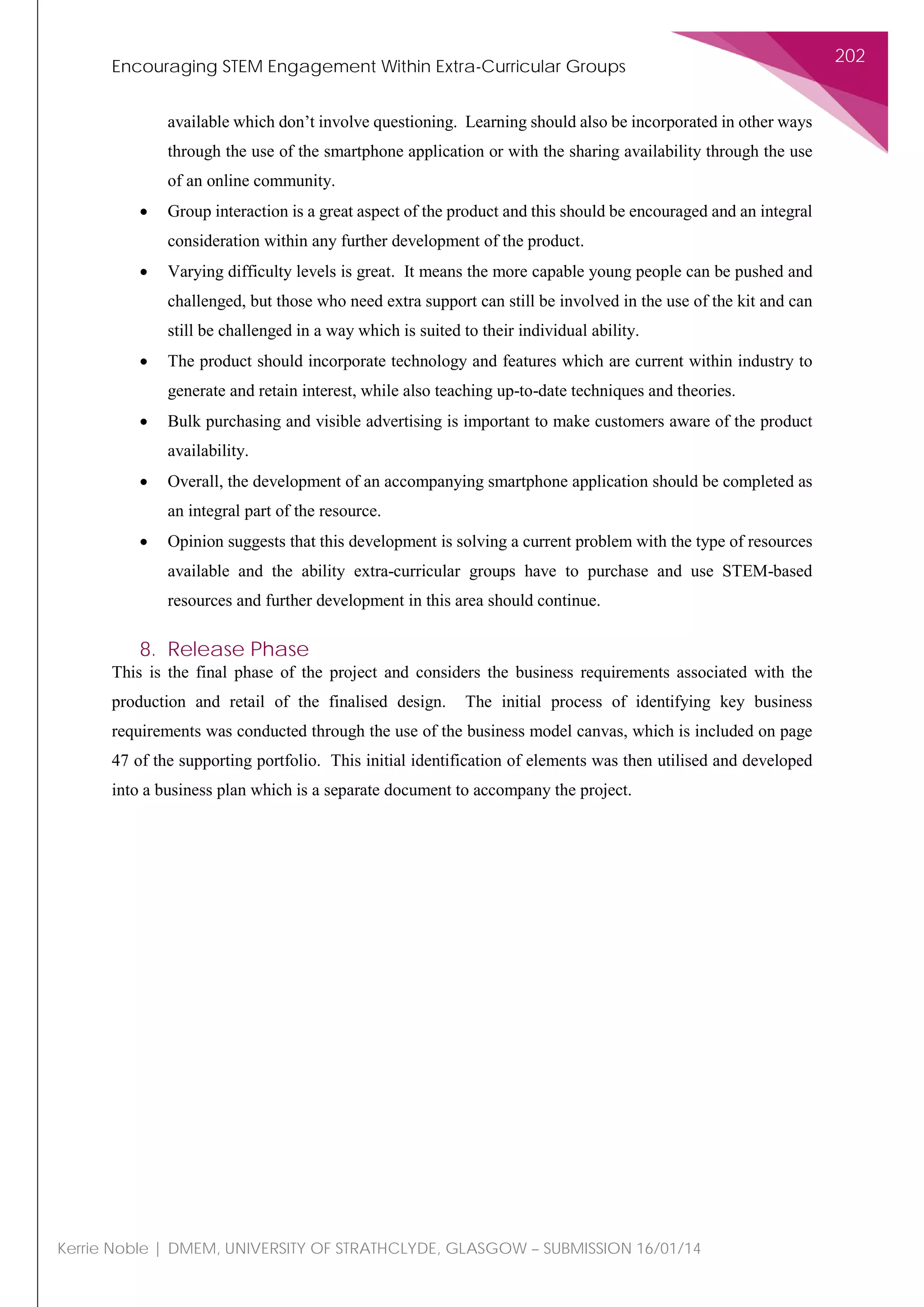 Encouraging STEM Engagement Within Extra-Curricular Groups
202
Kerrie Noble | DMEM, UNIVERSITY OF STRATHCLYDE, GLASGOW – SUBMISSION 16/01/14
available which don’t involve questioning. Learning should also be incorporated in other ways
through the use of the smartphone application or with the sharing availability through the use
of an online community.
• Group interaction is a great aspect of the product and this should be encouraged and an integral
consideration within any further development of the product.
• Varying difficulty levels is great. It means the more capable young people can be pushed and
challenged, but those who need extra support can still be involved in the use of the kit and can
still be challenged in a way which is suited to their individual ability.
• The product should incorporate technology and features which are current within industry to
generate and retain interest, while also teaching up-to-date techniques and theories.
• Bulk purchasing and visible advertising is important to make customers aware of the product
availability.
• Overall, the development of an accompanying smartphone application should be completed as
an integral part of the resource.
• Opinion suggests that this development is solving a current problem with the type of resources
available and the ability extra-curricular groups have to purchase and use STEM-based
resources and further development in this area should continue.
8. Release Phase
This is the final phase of the project and considers the business requirements associated with the
production and retail of the finalised design. The initial process of identifying key business
requirements was conducted through the use of the business model canvas, which is included on page
47 of the supporting portfolio. This initial identification of elements was then utilised and developed
into a business plan which is a separate document to accompany the project.
 