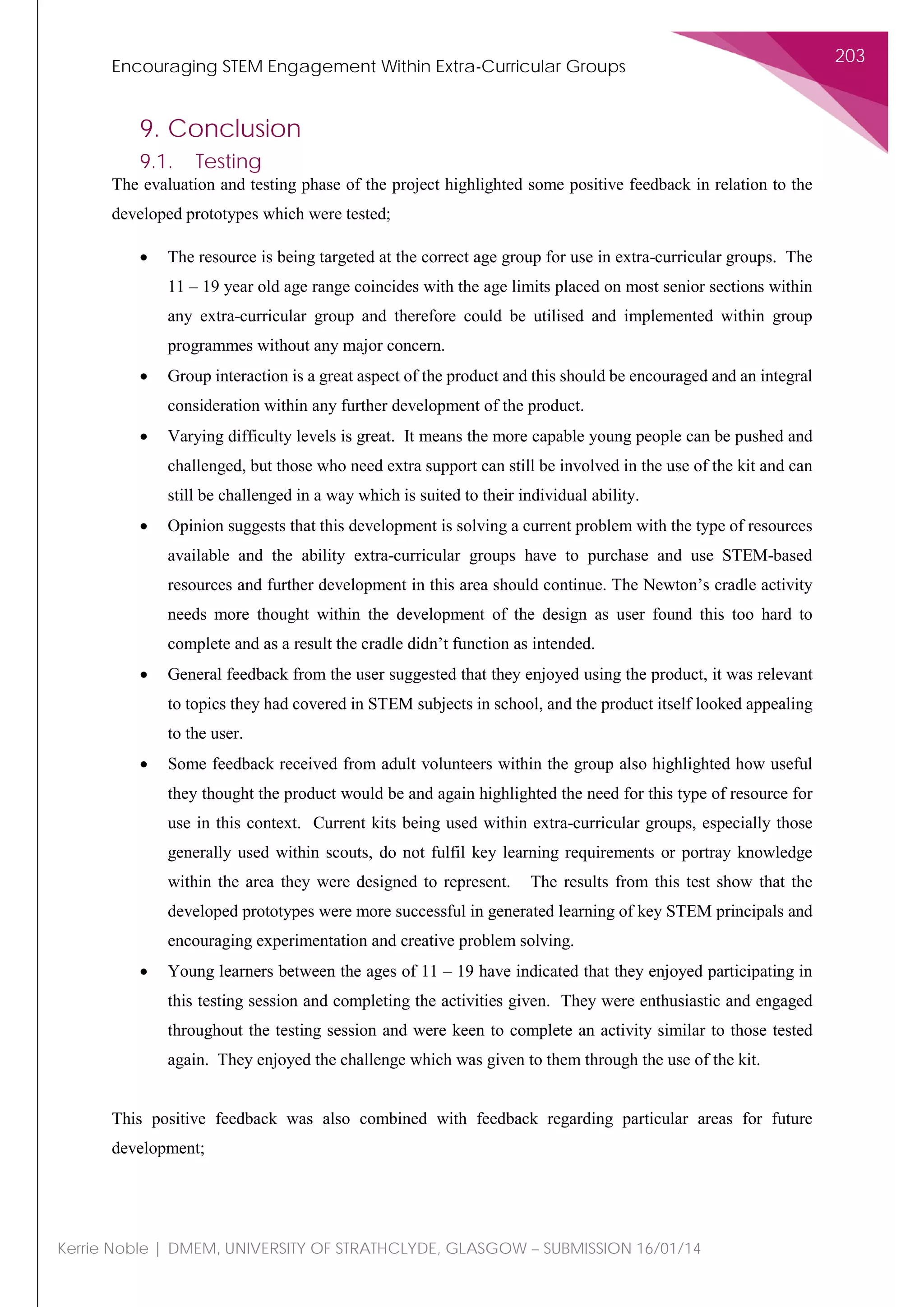 Encouraging STEM Engagement Within Extra-Curricular Groups
203
Kerrie Noble | DMEM, UNIVERSITY OF STRATHCLYDE, GLASGOW – SUBMISSION 16/01/14
9. Conclusion
9.1. Testing
The evaluation and testing phase of the project highlighted some positive feedback in relation to the
developed prototypes which were tested;
• The resource is being targeted at the correct age group for use in extra-curricular groups. The
11 – 19 year old age range coincides with the age limits placed on most senior sections within
any extra-curricular group and therefore could be utilised and implemented within group
programmes without any major concern.
• Group interaction is a great aspect of the product and this should be encouraged and an integral
consideration within any further development of the product.
• Varying difficulty levels is great. It means the more capable young people can be pushed and
challenged, but those who need extra support can still be involved in the use of the kit and can
still be challenged in a way which is suited to their individual ability.
• Opinion suggests that this development is solving a current problem with the type of resources
available and the ability extra-curricular groups have to purchase and use STEM-based
resources and further development in this area should continue. The Newton’s cradle activity
needs more thought within the development of the design as user found this too hard to
complete and as a result the cradle didn’t function as intended.
• General feedback from the user suggested that they enjoyed using the product, it was relevant
to topics they had covered in STEM subjects in school, and the product itself looked appealing
to the user.
• Some feedback received from adult volunteers within the group also highlighted how useful
they thought the product would be and again highlighted the need for this type of resource for
use in this context. Current kits being used within extra-curricular groups, especially those
generally used within scouts, do not fulfil key learning requirements or portray knowledge
within the area they were designed to represent. The results from this test show that the
developed prototypes were more successful in generated learning of key STEM principals and
encouraging experimentation and creative problem solving.
• Young learners between the ages of 11 – 19 have indicated that they enjoyed participating in
this testing session and completing the activities given. They were enthusiastic and engaged
throughout the testing session and were keen to complete an activity similar to those tested
again. They enjoyed the challenge which was given to them through the use of the kit.
This positive feedback was also combined with feedback regarding particular areas for future
development;
 