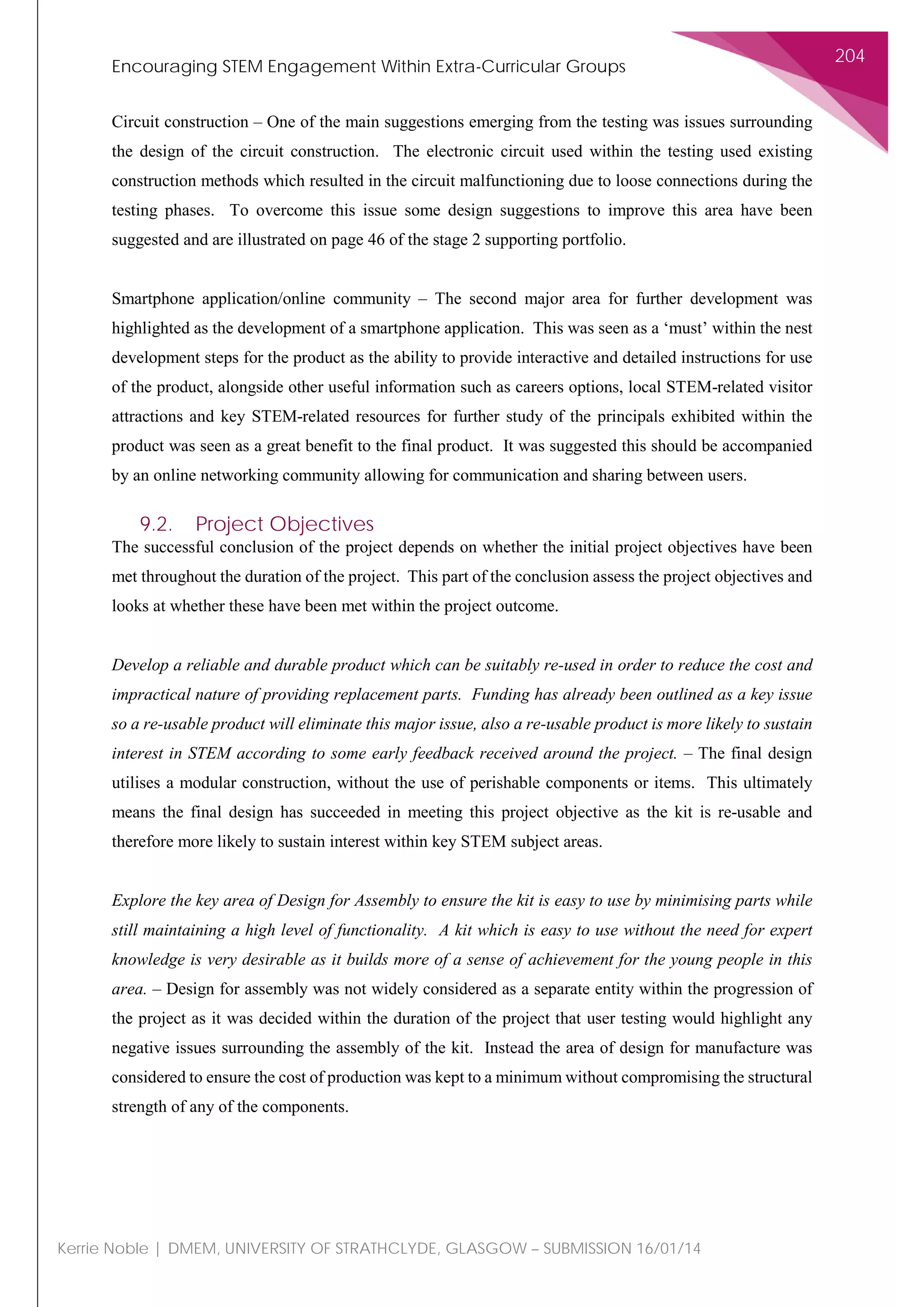 Encouraging STEM Engagement Within Extra-Curricular Groups
204
Kerrie Noble | DMEM, UNIVERSITY OF STRATHCLYDE, GLASGOW – SUBMISSION 16/01/14
Circuit construction – One of the main suggestions emerging from the testing was issues surrounding
the design of the circuit construction. The electronic circuit used within the testing used existing
construction methods which resulted in the circuit malfunctioning due to loose connections during the
testing phases. To overcome this issue some design suggestions to improve this area have been
suggested and are illustrated on page 46 of the stage 2 supporting portfolio.
Smartphone application/online community – The second major area for further development was
highlighted as the development of a smartphone application. This was seen as a ‘must’ within the nest
development steps for the product as the ability to provide interactive and detailed instructions for use
of the product, alongside other useful information such as careers options, local STEM-related visitor
attractions and key STEM-related resources for further study of the principals exhibited within the
product was seen as a great benefit to the final product. It was suggested this should be accompanied
by an online networking community allowing for communication and sharing between users.
9.2. Project Objectives
The successful conclusion of the project depends on whether the initial project objectives have been
met throughout the duration of the project. This part of the conclusion assess the project objectives and
looks at whether these have been met within the project outcome.
Develop a reliable and durable product which can be suitably re-used in order to reduce the cost and
impractical nature of providing replacement parts. Funding has already been outlined as a key issue
so a re-usable product will eliminate this major issue, also a re-usable product is more likely to sustain
interest in STEM according to some early feedback received around the project. – The final design
utilises a modular construction, without the use of perishable components or items. This ultimately
means the final design has succeeded in meeting this project objective as the kit is re-usable and
therefore more likely to sustain interest within key STEM subject areas.
Explore the key area of Design for Assembly to ensure the kit is easy to use by minimising parts while
still maintaining a high level of functionality. A kit which is easy to use without the need for expert
knowledge is very desirable as it builds more of a sense of achievement for the young people in this
area. – Design for assembly was not widely considered as a separate entity within the progression of
the project as it was decided within the duration of the project that user testing would highlight any
negative issues surrounding the assembly of the kit. Instead the area of design for manufacture was
considered to ensure the cost of production was kept to a minimum without compromising the structural
strength of any of the components.
 