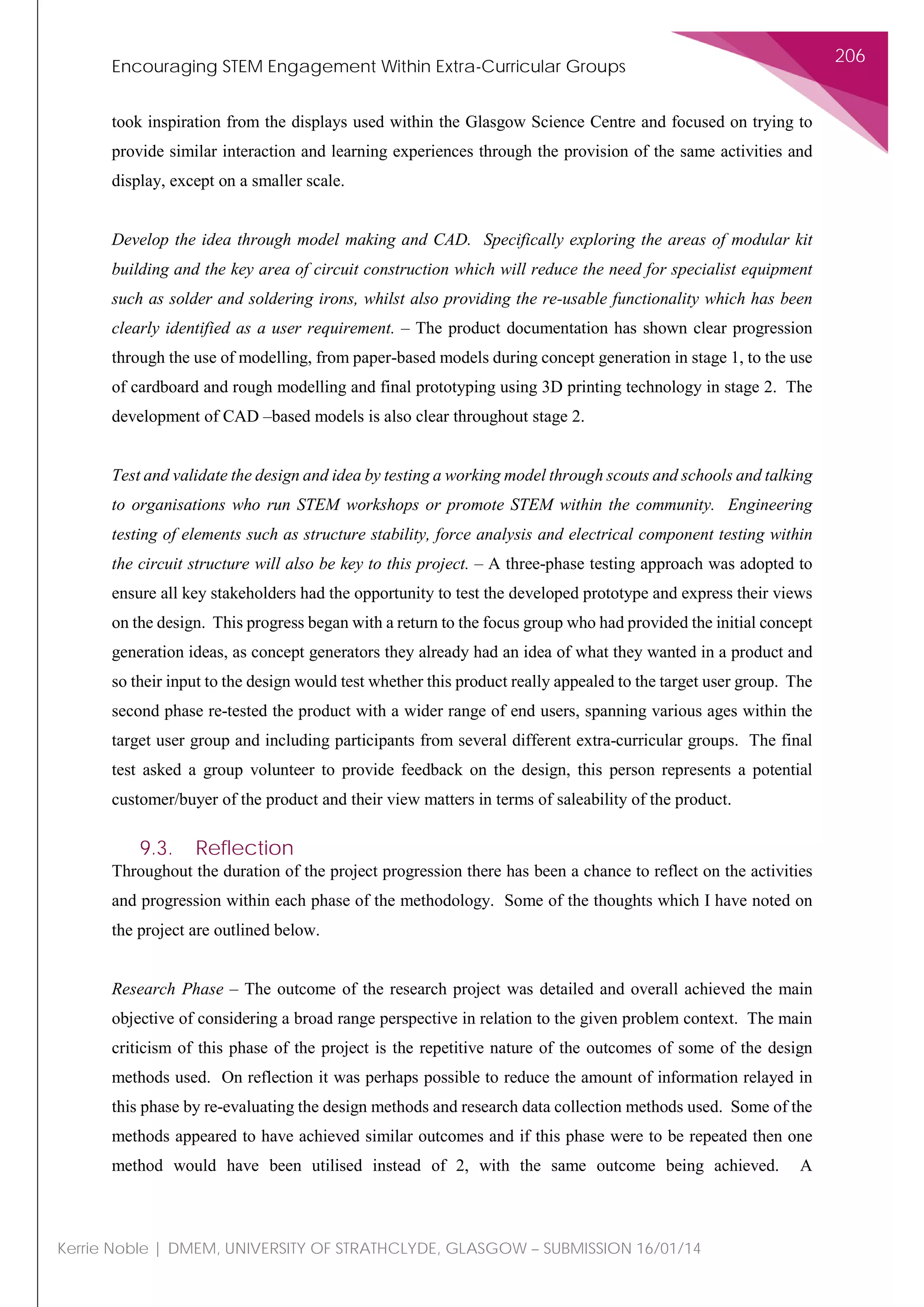 Encouraging STEM Engagement Within Extra-Curricular Groups
206
Kerrie Noble | DMEM, UNIVERSITY OF STRATHCLYDE, GLASGOW – SUBMISSION 16/01/14
took inspiration from the displays used within the Glasgow Science Centre and focused on trying to
provide similar interaction and learning experiences through the provision of the same activities and
display, except on a smaller scale.
Develop the idea through model making and CAD. Specifically exploring the areas of modular kit
building and the key area of circuit construction which will reduce the need for specialist equipment
such as solder and soldering irons, whilst also providing the re-usable functionality which has been
clearly identified as a user requirement. – The product documentation has shown clear progression
through the use of modelling, from paper-based models during concept generation in stage 1, to the use
of cardboard and rough modelling and final prototyping using 3D printing technology in stage 2. The
development of CAD –based models is also clear throughout stage 2.
Test and validate the design and idea by testing a working model through scouts and schools and talking
to organisations who run STEM workshops or promote STEM within the community. Engineering
testing of elements such as structure stability, force analysis and electrical component testing within
the circuit structure will also be key to this project. – A three-phase testing approach was adopted to
ensure all key stakeholders had the opportunity to test the developed prototype and express their views
on the design. This progress began with a return to the focus group who had provided the initial concept
generation ideas, as concept generators they already had an idea of what they wanted in a product and
so their input to the design would test whether this product really appealed to the target user group. The
second phase re-tested the product with a wider range of end users, spanning various ages within the
target user group and including participants from several different extra-curricular groups. The final
test asked a group volunteer to provide feedback on the design, this person represents a potential
customer/buyer of the product and their view matters in terms of saleability of the product.
9.3. Reflection
Throughout the duration of the project progression there has been a chance to reflect on the activities
and progression within each phase of the methodology. Some of the thoughts which I have noted on
the project are outlined below.
Research Phase – The outcome of the research project was detailed and overall achieved the main
objective of considering a broad range perspective in relation to the given problem context. The main
criticism of this phase of the project is the repetitive nature of the outcomes of some of the design
methods used. On reflection it was perhaps possible to reduce the amount of information relayed in
this phase by re-evaluating the design methods and research data collection methods used. Some of the
methods appeared to have achieved similar outcomes and if this phase were to be repeated then one
method would have been utilised instead of 2, with the same outcome being achieved. A
 