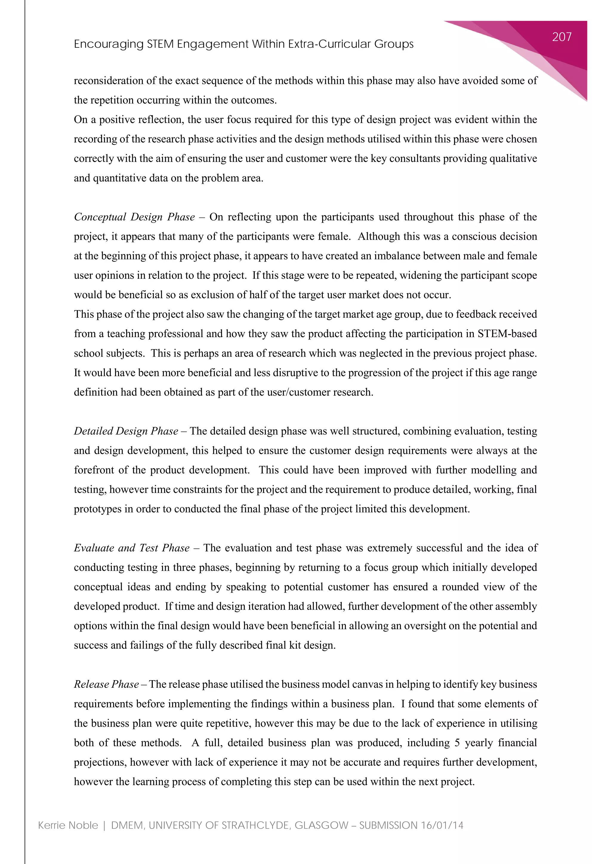 Encouraging STEM Engagement Within Extra-Curricular Groups
207
Kerrie Noble | DMEM, UNIVERSITY OF STRATHCLYDE, GLASGOW – SUBMISSION 16/01/14
reconsideration of the exact sequence of the methods within this phase may also have avoided some of
the repetition occurring within the outcomes.
On a positive reflection, the user focus required for this type of design project was evident within the
recording of the research phase activities and the design methods utilised within this phase were chosen
correctly with the aim of ensuring the user and customer were the key consultants providing qualitative
and quantitative data on the problem area.
Conceptual Design Phase – On reflecting upon the participants used throughout this phase of the
project, it appears that many of the participants were female. Although this was a conscious decision
at the beginning of this project phase, it appears to have created an imbalance between male and female
user opinions in relation to the project. If this stage were to be repeated, widening the participant scope
would be beneficial so as exclusion of half of the target user market does not occur.
This phase of the project also saw the changing of the target market age group, due to feedback received
from a teaching professional and how they saw the product affecting the participation in STEM-based
school subjects. This is perhaps an area of research which was neglected in the previous project phase.
It would have been more beneficial and less disruptive to the progression of the project if this age range
definition had been obtained as part of the user/customer research.
Detailed Design Phase – The detailed design phase was well structured, combining evaluation, testing
and design development, this helped to ensure the customer design requirements were always at the
forefront of the product development. This could have been improved with further modelling and
testing, however time constraints for the project and the requirement to produce detailed, working, final
prototypes in order to conducted the final phase of the project limited this development.
Evaluate and Test Phase – The evaluation and test phase was extremely successful and the idea of
conducting testing in three phases, beginning by returning to a focus group which initially developed
conceptual ideas and ending by speaking to potential customer has ensured a rounded view of the
developed product. If time and design iteration had allowed, further development of the other assembly
options within the final design would have been beneficial in allowing an oversight on the potential and
success and failings of the fully described final kit design.
Release Phase – The release phase utilised the business model canvas in helping to identify key business
requirements before implementing the findings within a business plan. I found that some elements of
the business plan were quite repetitive, however this may be due to the lack of experience in utilising
both of these methods. A full, detailed business plan was produced, including 5 yearly financial
projections, however with lack of experience it may not be accurate and requires further development,
however the learning process of completing this step can be used within the next project.
 