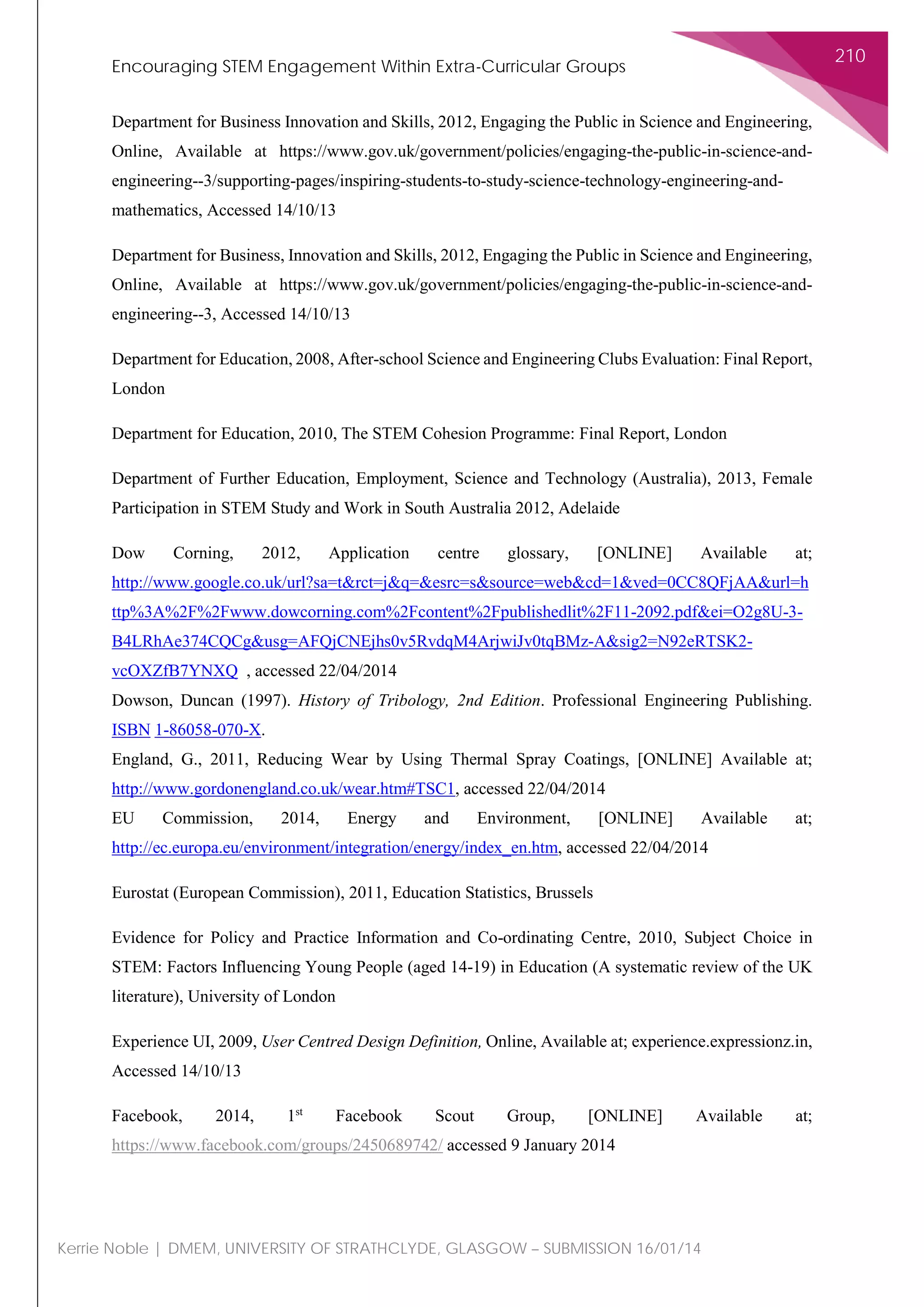 Encouraging STEM Engagement Within Extra-Curricular Groups
210
Kerrie Noble | DMEM, UNIVERSITY OF STRATHCLYDE, GLASGOW – SUBMISSION 16/01/14
Department for Business Innovation and Skills, 2012, Engaging the Public in Science and Engineering,
Online, Available at https://www.gov.uk/government/policies/engaging-the-public-in-science-and-
engineering--3/supporting-pages/inspiring-students-to-study-science-technology-engineering-and-
mathematics, Accessed 14/10/13
Department for Business, Innovation and Skills, 2012, Engaging the Public in Science and Engineering,
Online, Available at https://www.gov.uk/government/policies/engaging-the-public-in-science-and-
engineering--3, Accessed 14/10/13
Department for Education, 2008, After-school Science and Engineering Clubs Evaluation: Final Report,
London
Department for Education, 2010, The STEM Cohesion Programme: Final Report, London
Department of Further Education, Employment, Science and Technology (Australia), 2013, Female
Participation in STEM Study and Work in South Australia 2012, Adelaide
Dow Corning, 2012, Application centre glossary, [ONLINE] Available at;
http://www.google.co.uk/url?sa=t&rct=j&q=&esrc=s&source=web&cd=1&ved=0CC8QFjAA&url=h
ttp%3A%2F%2Fwww.dowcorning.com%2Fcontent%2Fpublishedlit%2F11-2092.pdf&ei=O2g8U-3-
B4LRhAe374CQCg&usg=AFQjCNEjhs0v5RvdqM4ArjwiJv0tqBMz-A&sig2=N92eRTSK2-
vcOXZfB7YNXQ , accessed 22/04/2014
Dowson, Duncan (1997). History of Tribology, 2nd Edition. Professional Engineering Publishing.
ISBN 1-86058-070-X.
England, G., 2011, Reducing Wear by Using Thermal Spray Coatings, [ONLINE] Available at;
http://www.gordonengland.co.uk/wear.htm#TSC1, accessed 22/04/2014
EU Commission, 2014, Energy and Environment, [ONLINE] Available at;
http://ec.europa.eu/environment/integration/energy/index_en.htm, accessed 22/04/2014
Eurostat (European Commission), 2011, Education Statistics, Brussels
Evidence for Policy and Practice Information and Co-ordinating Centre, 2010, Subject Choice in
STEM: Factors Influencing Young People (aged 14-19) in Education (A systematic review of the UK
literature), University of London
Experience UI, 2009, User Centred Design Definition, Online, Available at; experience.expressionz.in,
Accessed 14/10/13
Facebook, 2014, 1st
Facebook Scout Group, [ONLINE] Available at;
https://www.facebook.com/groups/2450689742/ accessed 9 January 2014
 