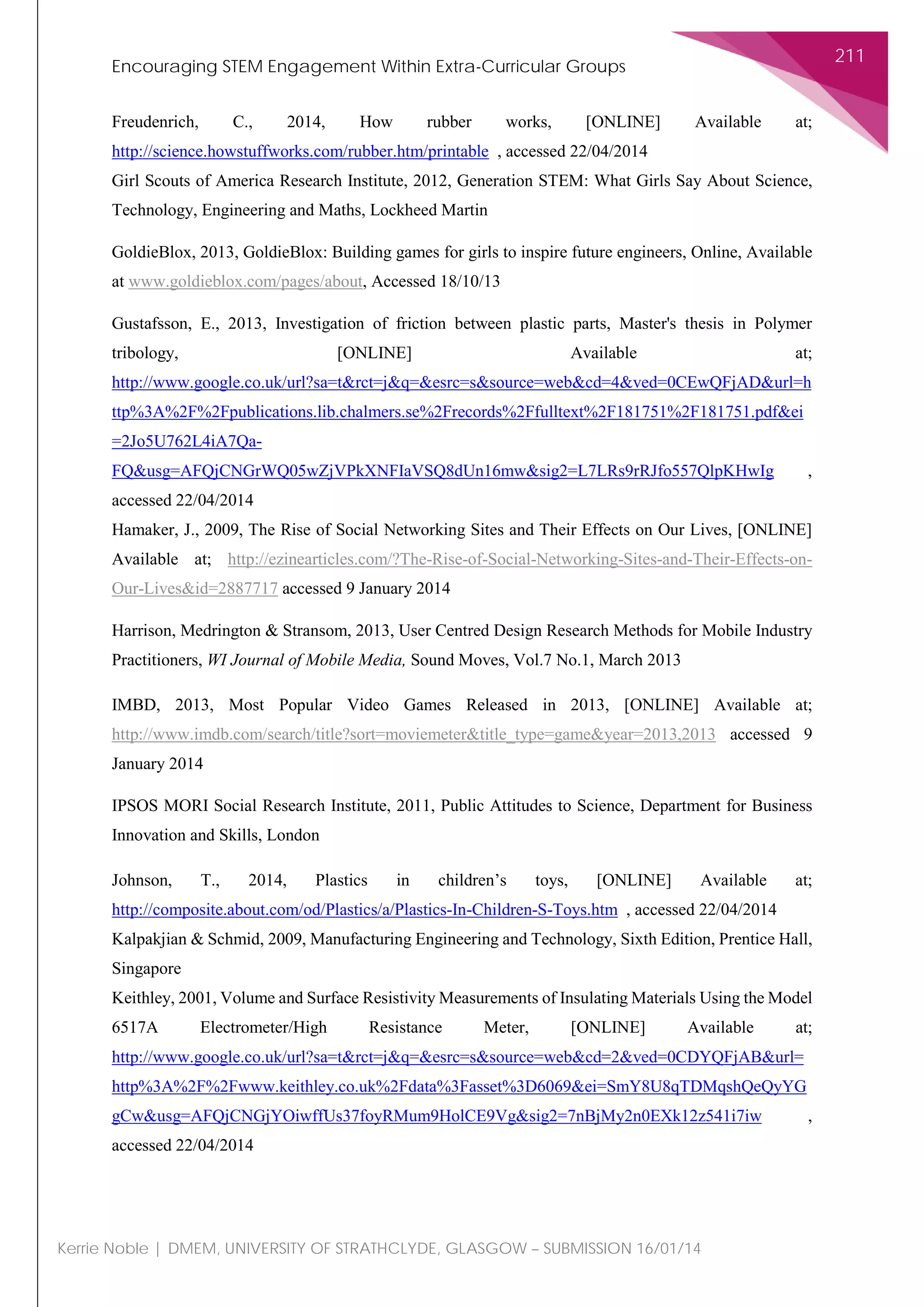Encouraging STEM Engagement Within Extra-Curricular Groups
211
Kerrie Noble | DMEM, UNIVERSITY OF STRATHCLYDE, GLASGOW – SUBMISSION 16/01/14
Freudenrich, C., 2014, How rubber works, [ONLINE] Available at;
http://science.howstuffworks.com/rubber.htm/printable , accessed 22/04/2014
Girl Scouts of America Research Institute, 2012, Generation STEM: What Girls Say About Science,
Technology, Engineering and Maths, Lockheed Martin
GoldieBlox, 2013, GoldieBlox: Building games for girls to inspire future engineers, Online, Available
at www.goldieblox.com/pages/about, Accessed 18/10/13
Gustafsson, E., 2013, Investigation of friction between plastic parts, Master's thesis in Polymer
tribology, [ONLINE] Available at;
http://www.google.co.uk/url?sa=t&rct=j&q=&esrc=s&source=web&cd=4&ved=0CEwQFjAD&url=h
ttp%3A%2F%2Fpublications.lib.chalmers.se%2Frecords%2Ffulltext%2F181751%2F181751.pdf&ei
=2Jo5U762L4iA7Qa-
FQ&usg=AFQjCNGrWQ05wZjVPkXNFIaVSQ8dUn16mw&sig2=L7LRs9rRJfo557QlpKHwIg ,
accessed 22/04/2014
Hamaker, J., 2009, The Rise of Social Networking Sites and Their Effects on Our Lives, [ONLINE]
Available at; http://ezinearticles.com/?The-Rise-of-Social-Networking-Sites-and-Their-Effects-on-
Our-Lives&id=2887717 accessed 9 January 2014
Harrison, Medrington & Stransom, 2013, User Centred Design Research Methods for Mobile Industry
Practitioners, WI Journal of Mobile Media, Sound Moves, Vol.7 No.1, March 2013
IMBD, 2013, Most Popular Video Games Released in 2013, [ONLINE] Available at;
http://www.imdb.com/search/title?sort=moviemeter&title_type=game&year=2013,2013 accessed 9
January 2014
IPSOS MORI Social Research Institute, 2011, Public Attitudes to Science, Department for Business
Innovation and Skills, London
Johnson, T., 2014, Plastics in children’s toys, [ONLINE] Available at;
http://composite.about.com/od/Plastics/a/Plastics-In-Children-S-Toys.htm , accessed 22/04/2014
Kalpakjian & Schmid, 2009, Manufacturing Engineering and Technology, Sixth Edition, Prentice Hall,
Singapore
Keithley, 2001, Volume and Surface Resistivity Measurements of Insulating Materials Using the Model
6517A Electrometer/High Resistance Meter, [ONLINE] Available at;
http://www.google.co.uk/url?sa=t&rct=j&q=&esrc=s&source=web&cd=2&ved=0CDYQFjAB&url=
http%3A%2F%2Fwww.keithley.co.uk%2Fdata%3Fasset%3D6069&ei=SmY8U8qTDMqshQeQyYG
gCw&usg=AFQjCNGjYOiwffUs37foyRMum9HolCE9Vg&sig2=7nBjMy2n0EXk12z541i7iw ,
accessed 22/04/2014
 