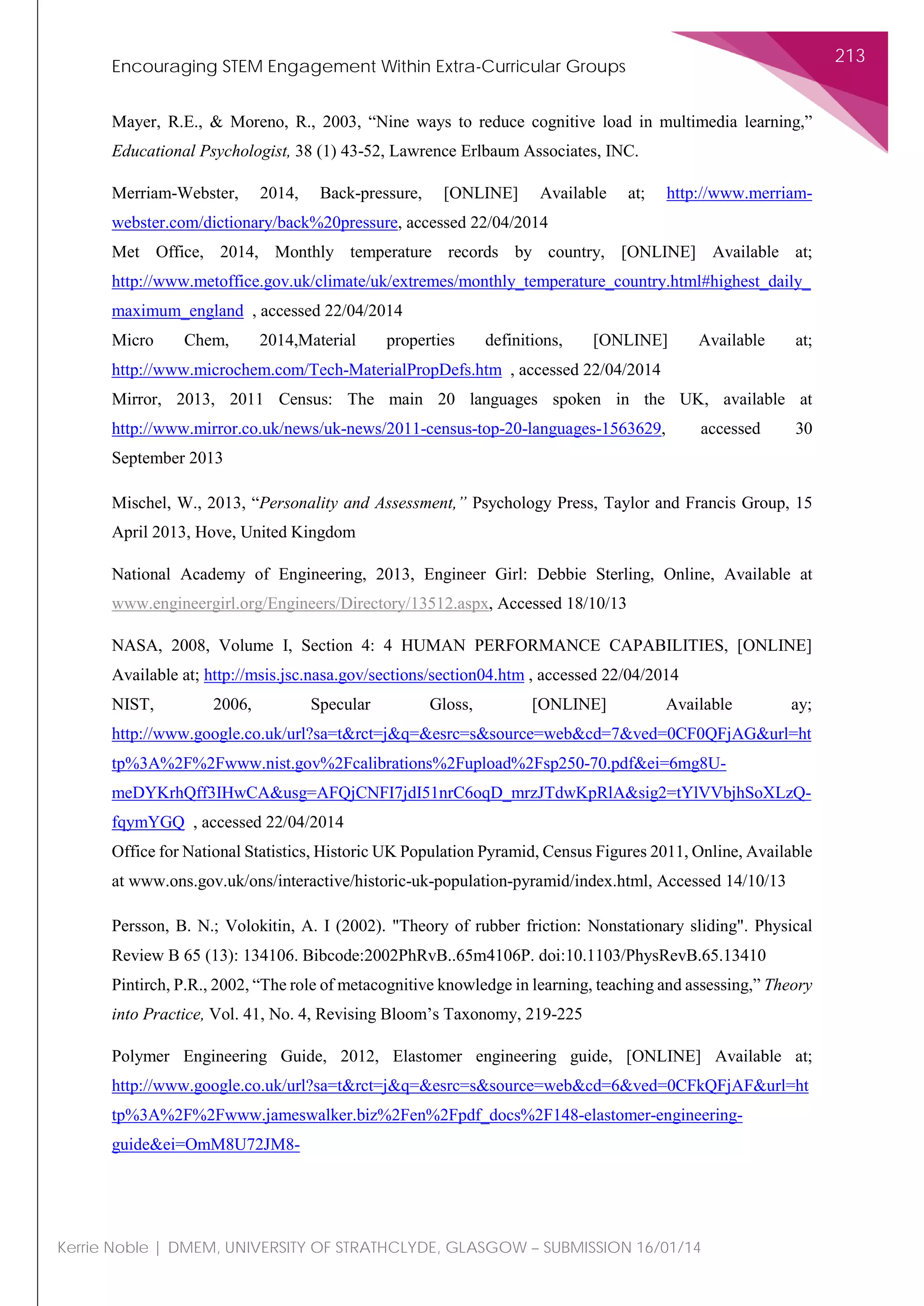 Encouraging STEM Engagement Within Extra-Curricular Groups
213
Kerrie Noble | DMEM, UNIVERSITY OF STRATHCLYDE, GLASGOW – SUBMISSION 16/01/14
Mayer, R.E., & Moreno, R., 2003, “Nine ways to reduce cognitive load in multimedia learning,”
Educational Psychologist, 38 (1) 43-52, Lawrence Erlbaum Associates, INC.
Merriam-Webster, 2014, Back-pressure, [ONLINE] Available at; http://www.merriam-
webster.com/dictionary/back%20pressure, accessed 22/04/2014
Met Office, 2014, Monthly temperature records by country, [ONLINE] Available at;
http://www.metoffice.gov.uk/climate/uk/extremes/monthly_temperature_country.html#highest_daily_
maximum_england , accessed 22/04/2014
Micro Chem, 2014,Material properties definitions, [ONLINE] Available at;
http://www.microchem.com/Tech-MaterialPropDefs.htm , accessed 22/04/2014
Mirror, 2013, 2011 Census: The main 20 languages spoken in the UK, available at
http://www.mirror.co.uk/news/uk-news/2011-census-top-20-languages-1563629, accessed 30
September 2013
Mischel, W., 2013, “Personality and Assessment,” Psychology Press, Taylor and Francis Group, 15
April 2013, Hove, United Kingdom
National Academy of Engineering, 2013, Engineer Girl: Debbie Sterling, Online, Available at
www.engineergirl.org/Engineers/Directory/13512.aspx, Accessed 18/10/13
NASA, 2008, Volume I, Section 4: 4 HUMAN PERFORMANCE CAPABILITIES, [ONLINE]
Available at; http://msis.jsc.nasa.gov/sections/section04.htm , accessed 22/04/2014
NIST, 2006, Specular Gloss, [ONLINE] Available ay;
http://www.google.co.uk/url?sa=t&rct=j&q=&esrc=s&source=web&cd=7&ved=0CF0QFjAG&url=ht
tp%3A%2F%2Fwww.nist.gov%2Fcalibrations%2Fupload%2Fsp250-70.pdf&ei=6mg8U-
meDYKrhQff3IHwCA&usg=AFQjCNFI7jdI51nrC6oqD_mrzJTdwKpRlA&sig2=tYlVVbjhSoXLzQ-
fqymYGQ , accessed 22/04/2014
Office for National Statistics, Historic UK Population Pyramid, Census Figures 2011, Online, Available
at www.ons.gov.uk/ons/interactive/historic-uk-population-pyramid/index.html, Accessed 14/10/13
Persson, B. N.; Volokitin, A. I (2002). "Theory of rubber friction: Nonstationary sliding". Physical
Review B 65 (13): 134106. Bibcode:2002PhRvB..65m4106P. doi:10.1103/PhysRevB.65.13410
Pintirch, P.R., 2002, “The role of metacognitive knowledge in learning, teaching and assessing,” Theory
into Practice, Vol. 41, No. 4, Revising Bloom’s Taxonomy, 219-225
Polymer Engineering Guide, 2012, Elastomer engineering guide, [ONLINE] Available at;
http://www.google.co.uk/url?sa=t&rct=j&q=&esrc=s&source=web&cd=6&ved=0CFkQFjAF&url=ht
tp%3A%2F%2Fwww.jameswalker.biz%2Fen%2Fpdf_docs%2F148-elastomer-engineering-
guide&ei=OmM8U72JM8-
 