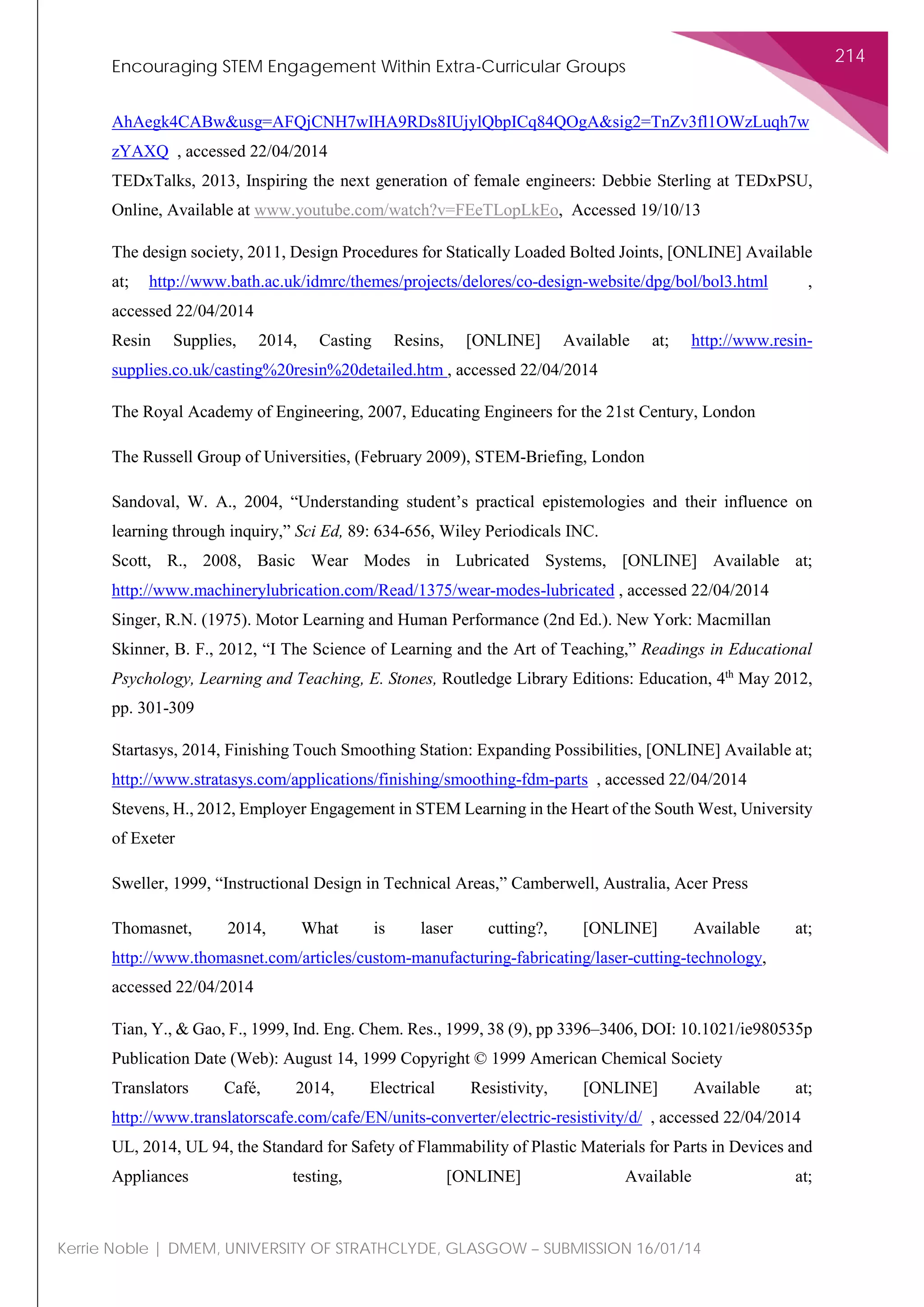Encouraging STEM Engagement Within Extra-Curricular Groups
214
Kerrie Noble | DMEM, UNIVERSITY OF STRATHCLYDE, GLASGOW – SUBMISSION 16/01/14
AhAegk4CABw&usg=AFQjCNH7wIHA9RDs8IUjylQbpICq84QOgA&sig2=TnZv3fl1OWzLuqh7w
zYAXQ , accessed 22/04/2014
TEDxTalks, 2013, Inspiring the next generation of female engineers: Debbie Sterling at TEDxPSU,
Online, Available at www.youtube.com/watch?v=FEeTLopLkEo, Accessed 19/10/13
The design society, 2011, Design Procedures for Statically Loaded Bolted Joints, [ONLINE] Available
at; http://www.bath.ac.uk/idmrc/themes/projects/delores/co-design-website/dpg/bol/bol3.html ,
accessed 22/04/2014
Resin Supplies, 2014, Casting Resins, [ONLINE] Available at; http://www.resin-
supplies.co.uk/casting%20resin%20detailed.htm , accessed 22/04/2014
The Royal Academy of Engineering, 2007, Educating Engineers for the 21st Century, London
The Russell Group of Universities, (February 2009), STEM-Briefing, London
Sandoval, W. A., 2004, “Understanding student’s practical epistemologies and their influence on
learning through inquiry,” Sci Ed, 89: 634-656, Wiley Periodicals INC.
Scott, R., 2008, Basic Wear Modes in Lubricated Systems, [ONLINE] Available at;
http://www.machinerylubrication.com/Read/1375/wear-modes-lubricated , accessed 22/04/2014
Singer, R.N. (1975). Motor Learning and Human Performance (2nd Ed.). New York: Macmillan
Skinner, B. F., 2012, “I The Science of Learning and the Art of Teaching,” Readings in Educational
Psychology, Learning and Teaching, E. Stones, Routledge Library Editions: Education, 4th
May 2012,
pp. 301-309
Startasys, 2014, Finishing Touch Smoothing Station: Expanding Possibilities, [ONLINE] Available at;
http://www.stratasys.com/applications/finishing/smoothing-fdm-parts , accessed 22/04/2014
Stevens, H., 2012, Employer Engagement in STEM Learning in the Heart of the South West, University
of Exeter
Sweller, 1999, “Instructional Design in Technical Areas,” Camberwell, Australia, Acer Press
Thomasnet, 2014, What is laser cutting?, [ONLINE] Available at;
http://www.thomasnet.com/articles/custom-manufacturing-fabricating/laser-cutting-technology,
accessed 22/04/2014
Tian, Y., & Gao, F., 1999, Ind. Eng. Chem. Res., 1999, 38 (9), pp 3396–3406, DOI: 10.1021/ie980535p
Publication Date (Web): August 14, 1999 Copyright © 1999 American Chemical Society
Translators Café, 2014, Electrical Resistivity, [ONLINE] Available at;
http://www.translatorscafe.com/cafe/EN/units-converter/electric-resistivity/d/ , accessed 22/04/2014
UL, 2014, UL 94, the Standard for Safety of Flammability of Plastic Materials for Parts in Devices and
Appliances testing, [ONLINE] Available at;
 