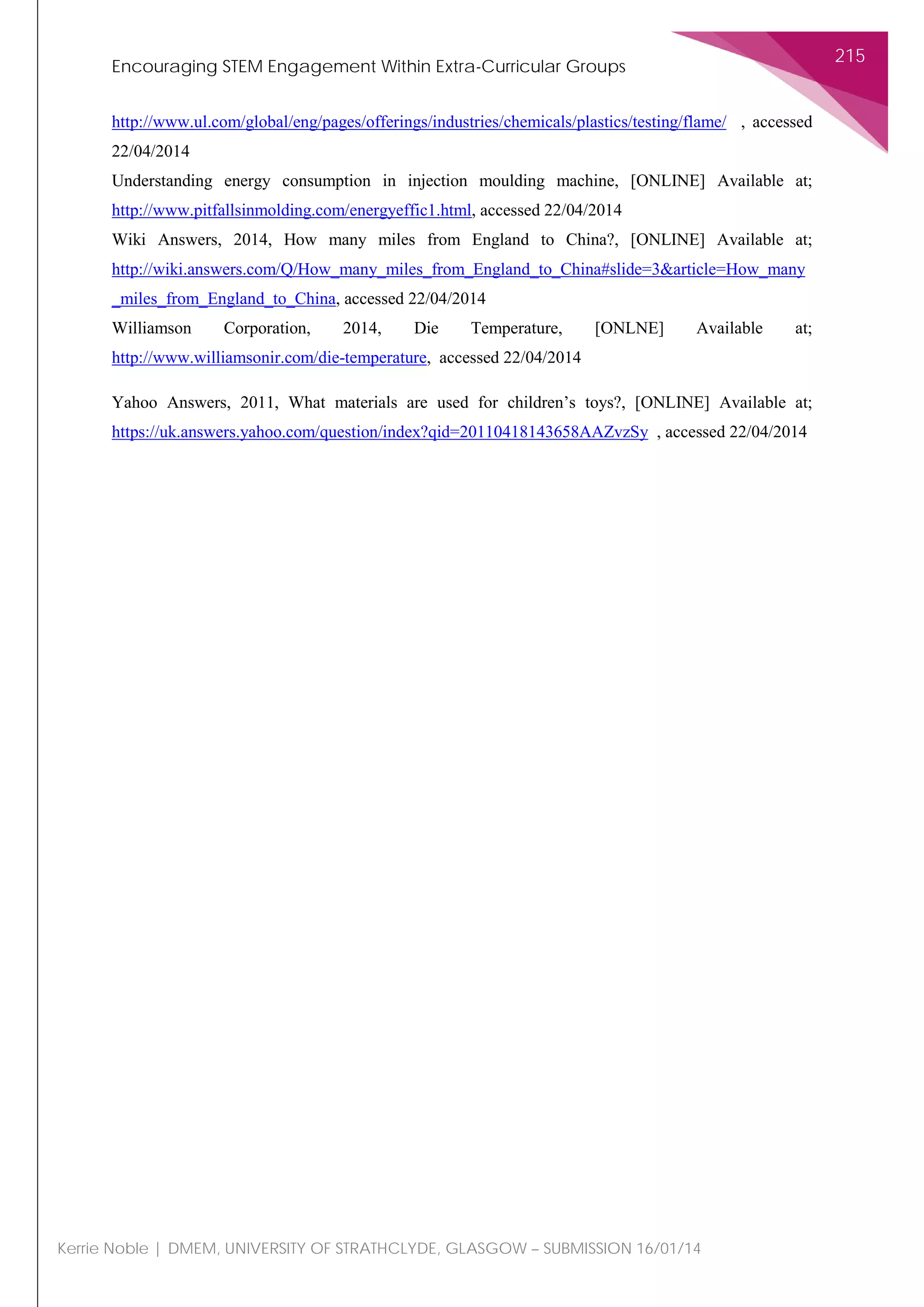 Encouraging STEM Engagement Within Extra-Curricular Groups
215
Kerrie Noble | DMEM, UNIVERSITY OF STRATHCLYDE, GLASGOW – SUBMISSION 16/01/14
http://www.ul.com/global/eng/pages/offerings/industries/chemicals/plastics/testing/flame/ , accessed
22/04/2014
Understanding energy consumption in injection moulding machine, [ONLINE] Available at;
http://www.pitfallsinmolding.com/energyeffic1.html, accessed 22/04/2014
Wiki Answers, 2014, How many miles from England to China?, [ONLINE] Available at;
http://wiki.answers.com/Q/How_many_miles_from_England_to_China#slide=3&article=How_many
_miles_from_England_to_China, accessed 22/04/2014
Williamson Corporation, 2014, Die Temperature, [ONLNE] Available at;
http://www.williamsonir.com/die-temperature, accessed 22/04/2014
Yahoo Answers, 2011, What materials are used for children’s toys?, [ONLINE] Available at;
https://uk.answers.yahoo.com/question/index?qid=20110418143658AAZvzSy , accessed 22/04/2014
 