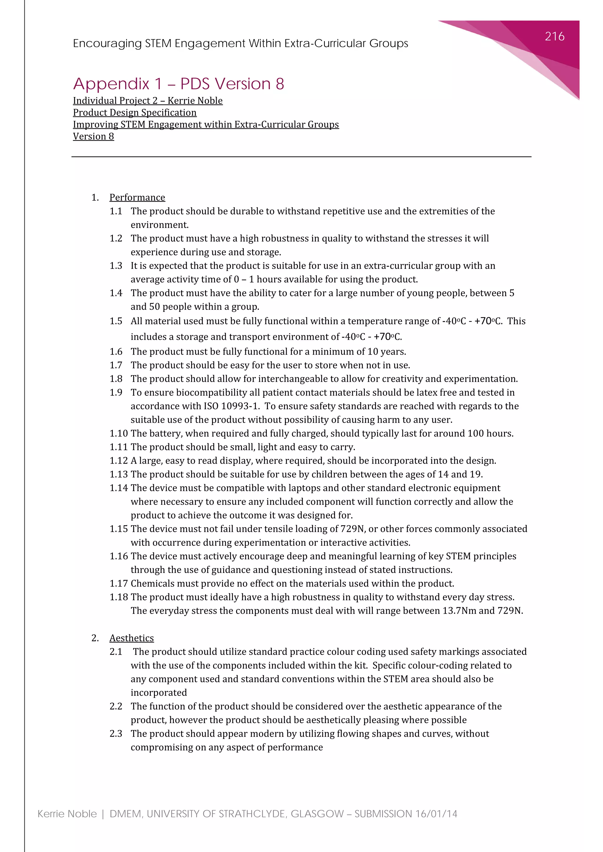Encouraging STEM Engagement Within Extra-Curricular Groups
216
Kerrie Noble | DMEM, UNIVERSITY OF STRATHCLYDE, GLASGOW – SUBMISSION 16/01/14
Appendix 1 – PDS Version 8
Individual Project 2 – Kerrie Noble
Product Design Specification
Improving STEM Engagement within Extra-Curricular Groups
Version 8
1. Performance
1.1 The product should be durable to withstand repetitive use and the extremities of the
environment.
1.2 The product must have a high robustness in quality to withstand the stresses it will
experience during use and storage.
1.3 It is expected that the product is suitable for use in an extra-curricular group with an
average activity time of 0 – 1 hours available for using the product.
1.4 The product must have the ability to cater for a large number of young people, between 5
and 50 people within a group.
1.5 All material used must be fully functional within a temperature range of -40oC - +70oC. This
includes a storage and transport environment of -40oC - +70oC.
1.6 The product must be fully functional for a minimum of 10 years.
1.7 The product should be easy for the user to store when not in use.
1.8 The product should allow for interchangeable to allow for creativity and experimentation.
1.9 To ensure biocompatibility all patient contact materials should be latex free and tested in
accordance with ISO 10993-1. To ensure safety standards are reached with regards to the
suitable use of the product without possibility of causing harm to any user.
1.10 The battery, when required and fully charged, should typically last for around 100 hours.
1.11 The product should be small, light and easy to carry.
1.12 A large, easy to read display, where required, should be incorporated into the design.
1.13 The product should be suitable for use by children between the ages of 14 and 19.
1.14 The device must be compatible with laptops and other standard electronic equipment
where necessary to ensure any included component will function correctly and allow the
product to achieve the outcome it was designed for.
1.15 The device must not fail under tensile loading of 729N, or other forces commonly associated
with occurrence during experimentation or interactive activities.
1.16 The device must actively encourage deep and meaningful learning of key STEM principles
through the use of guidance and questioning instead of stated instructions.
1.17 Chemicals must provide no effect on the materials used within the product.
1.18 The product must ideally have a high robustness in quality to withstand every day stress.
The everyday stress the components must deal with will range between 13.7Nm and 729N.
2. Aesthetics
2.1 The product should utilize standard practice colour coding used safety markings associated
with the use of the components included within the kit. Specific colour-coding related to
any component used and standard conventions within the STEM area should also be
incorporated
2.2 The function of the product should be considered over the aesthetic appearance of the
product, however the product should be aesthetically pleasing where possible
2.3 The product should appear modern by utilizing flowing shapes and curves, without
compromising on any aspect of performance
 