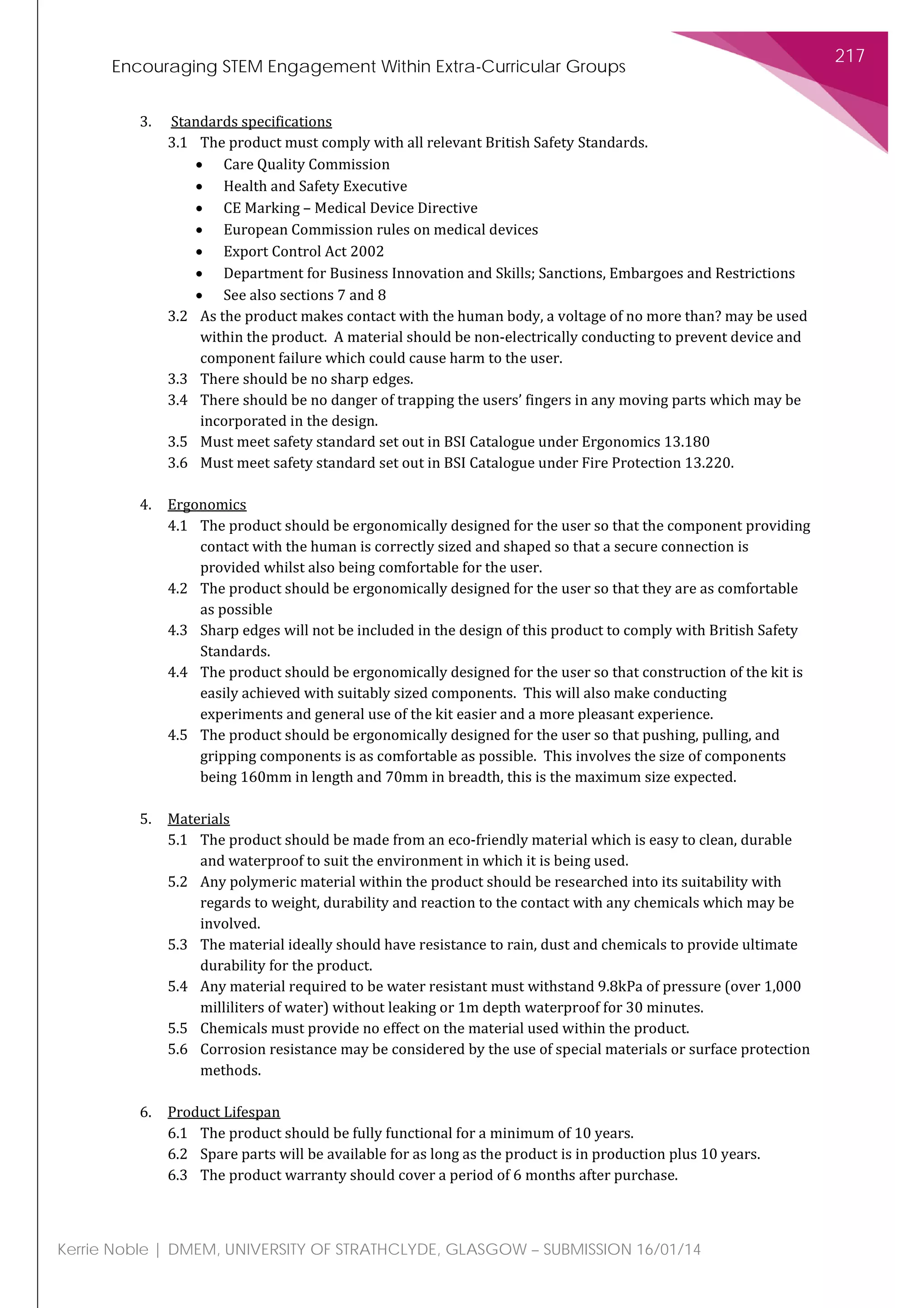 Encouraging STEM Engagement Within Extra-Curricular Groups
217
Kerrie Noble | DMEM, UNIVERSITY OF STRATHCLYDE, GLASGOW – SUBMISSION 16/01/14
3. Standards specifications
3.1 The product must comply with all relevant British Safety Standards.
• Care Quality Commission
• Health and Safety Executive
• CE Marking – Medical Device Directive
• European Commission rules on medical devices
• Export Control Act 2002
• Department for Business Innovation and Skills; Sanctions, Embargoes and Restrictions
• See also sections 7 and 8
3.2 As the product makes contact with the human body, a voltage of no more than? may be used
within the product. A material should be non-electrically conducting to prevent device and
component failure which could cause harm to the user.
3.3 There should be no sharp edges.
3.4 There should be no danger of trapping the users’ fingers in any moving parts which may be
incorporated in the design.
3.5 Must meet safety standard set out in BSI Catalogue under Ergonomics 13.180
3.6 Must meet safety standard set out in BSI Catalogue under Fire Protection 13.220.
4. Ergonomics
4.1 The product should be ergonomically designed for the user so that the component providing
contact with the human is correctly sized and shaped so that a secure connection is
provided whilst also being comfortable for the user.
4.2 The product should be ergonomically designed for the user so that they are as comfortable
as possible
4.3 Sharp edges will not be included in the design of this product to comply with British Safety
Standards.
4.4 The product should be ergonomically designed for the user so that construction of the kit is
easily achieved with suitably sized components. This will also make conducting
experiments and general use of the kit easier and a more pleasant experience.
4.5 The product should be ergonomically designed for the user so that pushing, pulling, and
gripping components is as comfortable as possible. This involves the size of components
being 160mm in length and 70mm in breadth, this is the maximum size expected.
5. Materials
5.1 The product should be made from an eco-friendly material which is easy to clean, durable
and waterproof to suit the environment in which it is being used.
5.2 Any polymeric material within the product should be researched into its suitability with
regards to weight, durability and reaction to the contact with any chemicals which may be
involved.
5.3 The material ideally should have resistance to rain, dust and chemicals to provide ultimate
durability for the product.
5.4 Any material required to be water resistant must withstand 9.8kPa of pressure (over 1,000
milliliters of water) without leaking or 1m depth waterproof for 30 minutes.
5.5 Chemicals must provide no effect on the material used within the product.
5.6 Corrosion resistance may be considered by the use of special materials or surface protection
methods.
6. Product Lifespan
6.1 The product should be fully functional for a minimum of 10 years.
6.2 Spare parts will be available for as long as the product is in production plus 10 years.
6.3 The product warranty should cover a period of 6 months after purchase.
 