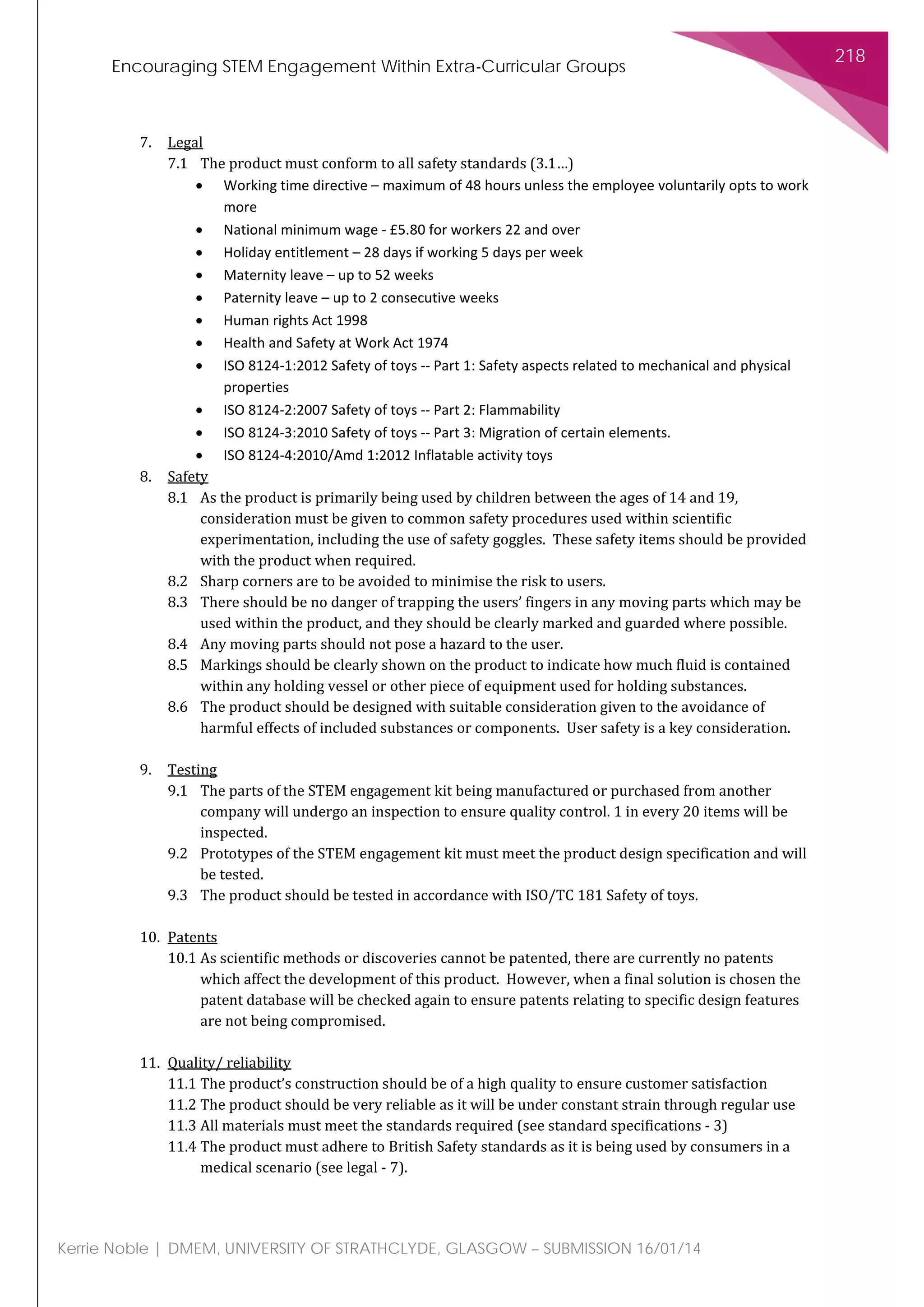 Encouraging STEM Engagement Within Extra-Curricular Groups
218
Kerrie Noble | DMEM, UNIVERSITY OF STRATHCLYDE, GLASGOW – SUBMISSION 16/01/14
7. Legal
7.1 The product must conform to all safety standards (3.1…)
• Working time directive – maximum of 48 hours unless the employee voluntarily opts to work
more
• National minimum wage - £5.80 for workers 22 and over
• Holiday entitlement – 28 days if working 5 days per week
• Maternity leave – up to 52 weeks
• Paternity leave – up to 2 consecutive weeks
• Human rights Act 1998
• Health and Safety at Work Act 1974
• ISO 8124-1:2012 Safety of toys -- Part 1: Safety aspects related to mechanical and physical
properties
• ISO 8124-2:2007 Safety of toys -- Part 2: Flammability
• ISO 8124-3:2010 Safety of toys -- Part 3: Migration of certain elements.
• ISO 8124-4:2010/Amd 1:2012 Inflatable activity toys
8. Safety
8.1 As the product is primarily being used by children between the ages of 14 and 19,
consideration must be given to common safety procedures used within scientific
experimentation, including the use of safety goggles. These safety items should be provided
with the product when required.
8.2 Sharp corners are to be avoided to minimise the risk to users.
8.3 There should be no danger of trapping the users’ fingers in any moving parts which may be
used within the product, and they should be clearly marked and guarded where possible.
8.4 Any moving parts should not pose a hazard to the user.
8.5 Markings should be clearly shown on the product to indicate how much fluid is contained
within any holding vessel or other piece of equipment used for holding substances.
8.6 The product should be designed with suitable consideration given to the avoidance of
harmful effects of included substances or components. User safety is a key consideration.
9. Testing
9.1 The parts of the STEM engagement kit being manufactured or purchased from another
company will undergo an inspection to ensure quality control. 1 in every 20 items will be
inspected.
9.2 Prototypes of the STEM engagement kit must meet the product design specification and will
be tested.
9.3 The product should be tested in accordance with ISO/TC 181 Safety of toys.
10. Patents
10.1 As scientific methods or discoveries cannot be patented, there are currently no patents
which affect the development of this product. However, when a final solution is chosen the
patent database will be checked again to ensure patents relating to specific design features
are not being compromised.
11. Quality/ reliability
11.1 The product’s construction should be of a high quality to ensure customer satisfaction
11.2 The product should be very reliable as it will be under constant strain through regular use
11.3 All materials must meet the standards required (see standard specifications - 3)
11.4 The product must adhere to British Safety standards as it is being used by consumers in a
medical scenario (see legal - 7).
 