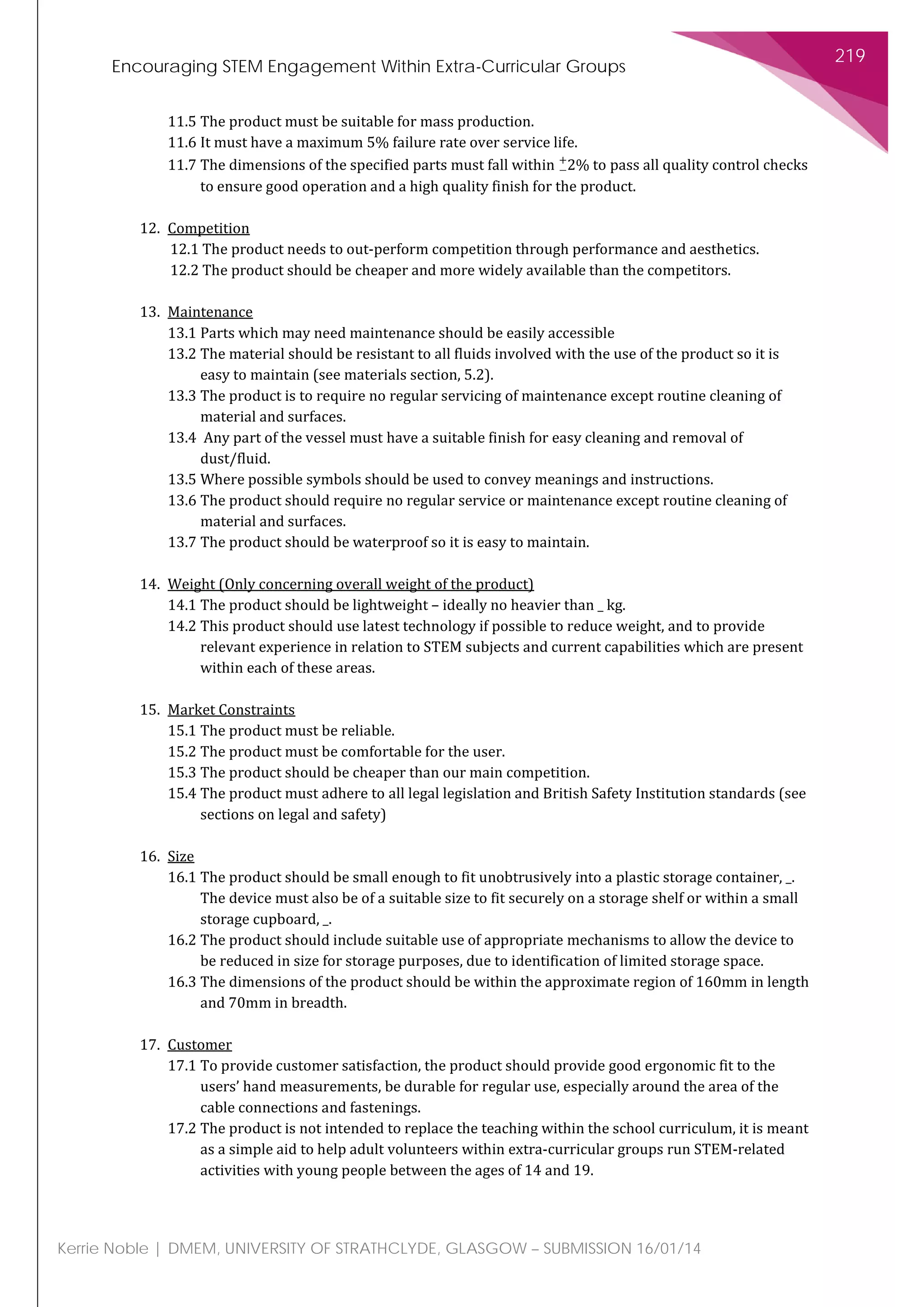 Encouraging STEM Engagement Within Extra-Curricular Groups
219
Kerrie Noble | DMEM, UNIVERSITY OF STRATHCLYDE, GLASGOW – SUBMISSION 16/01/14
11.5 The product must be suitable for mass production.
11.6 It must have a maximum 5% failure rate over service life.
11.7 The dimensions of the specified parts must fall within 2%−
+
to pass all quality control checks
to ensure good operation and a high quality finish for the product.
12. Competition
12.1 The product needs to out-perform competition through performance and aesthetics.
12.2 The product should be cheaper and more widely available than the competitors.
13. Maintenance
13.1 Parts which may need maintenance should be easily accessible
13.2 The material should be resistant to all fluids involved with the use of the product so it is
easy to maintain (see materials section, 5.2).
13.3 The product is to require no regular servicing of maintenance except routine cleaning of
material and surfaces.
13.4 Any part of the vessel must have a suitable finish for easy cleaning and removal of
dust/fluid.
13.5 Where possible symbols should be used to convey meanings and instructions.
13.6 The product should require no regular service or maintenance except routine cleaning of
material and surfaces.
13.7 The product should be waterproof so it is easy to maintain.
14. Weight (Only concerning overall weight of the product)
14.1 The product should be lightweight – ideally no heavier than _ kg.
14.2 This product should use latest technology if possible to reduce weight, and to provide
relevant experience in relation to STEM subjects and current capabilities which are present
within each of these areas.
15. Market Constraints
15.1 The product must be reliable.
15.2 The product must be comfortable for the user.
15.3 The product should be cheaper than our main competition.
15.4 The product must adhere to all legal legislation and British Safety Institution standards (see
sections on legal and safety)
16. Size
16.1 The product should be small enough to fit unobtrusively into a plastic storage container, _.
The device must also be of a suitable size to fit securely on a storage shelf or within a small
storage cupboard, _.
16.2 The product should include suitable use of appropriate mechanisms to allow the device to
be reduced in size for storage purposes, due to identification of limited storage space.
16.3 The dimensions of the product should be within the approximate region of 160mm in length
and 70mm in breadth.
17. Customer
17.1 To provide customer satisfaction, the product should provide good ergonomic fit to the
users’ hand measurements, be durable for regular use, especially around the area of the
cable connections and fastenings.
17.2 The product is not intended to replace the teaching within the school curriculum, it is meant
as a simple aid to help adult volunteers within extra-curricular groups run STEM-related
activities with young people between the ages of 14 and 19.
 