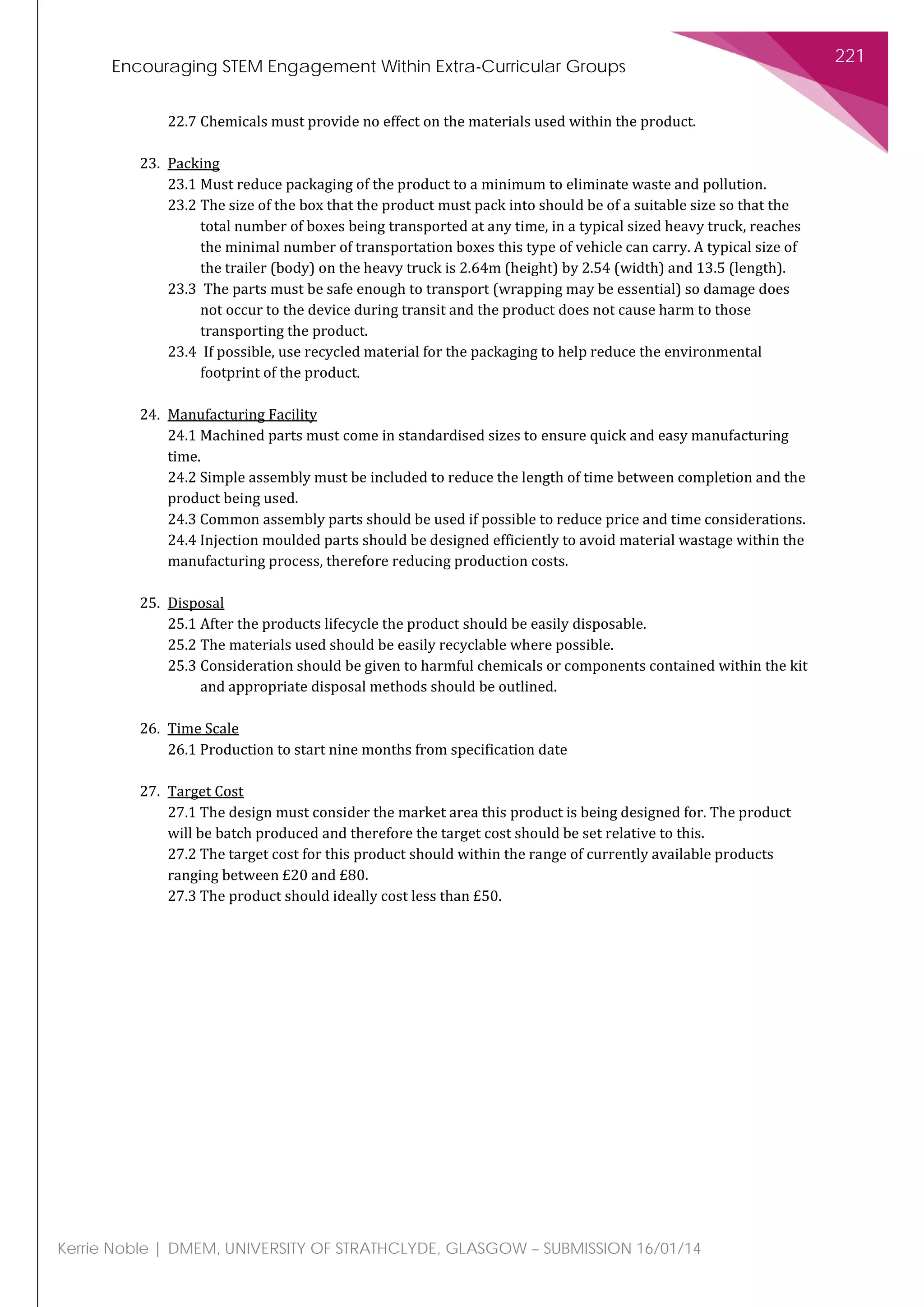 Encouraging STEM Engagement Within Extra-Curricular Groups
221
Kerrie Noble | DMEM, UNIVERSITY OF STRATHCLYDE, GLASGOW – SUBMISSION 16/01/14
22.7 Chemicals must provide no effect on the materials used within the product.
23. Packing
23.1 Must reduce packaging of the product to a minimum to eliminate waste and pollution.
23.2 The size of the box that the product must pack into should be of a suitable size so that the
total number of boxes being transported at any time, in a typical sized heavy truck, reaches
the minimal number of transportation boxes this type of vehicle can carry. A typical size of
the trailer (body) on the heavy truck is 2.64m (height) by 2.54 (width) and 13.5 (length).
23.3 The parts must be safe enough to transport (wrapping may be essential) so damage does
not occur to the device during transit and the product does not cause harm to those
transporting the product.
23.4 If possible, use recycled material for the packaging to help reduce the environmental
footprint of the product.
24. Manufacturing Facility
24.1 Machined parts must come in standardised sizes to ensure quick and easy manufacturing
time.
24.2 Simple assembly must be included to reduce the length of time between completion and the
product being used.
24.3 Common assembly parts should be used if possible to reduce price and time considerations.
24.4 Injection moulded parts should be designed efficiently to avoid material wastage within the
manufacturing process, therefore reducing production costs.
25. Disposal
25.1 After the products lifecycle the product should be easily disposable.
25.2 The materials used should be easily recyclable where possible.
25.3 Consideration should be given to harmful chemicals or components contained within the kit
and appropriate disposal methods should be outlined.
26. Time Scale
26.1 Production to start nine months from specification date
27. Target Cost
27.1 The design must consider the market area this product is being designed for. The product
will be batch produced and therefore the target cost should be set relative to this.
27.2 The target cost for this product should within the range of currently available products
ranging between £20 and £80.
27.3 The product should ideally cost less than £50.
 