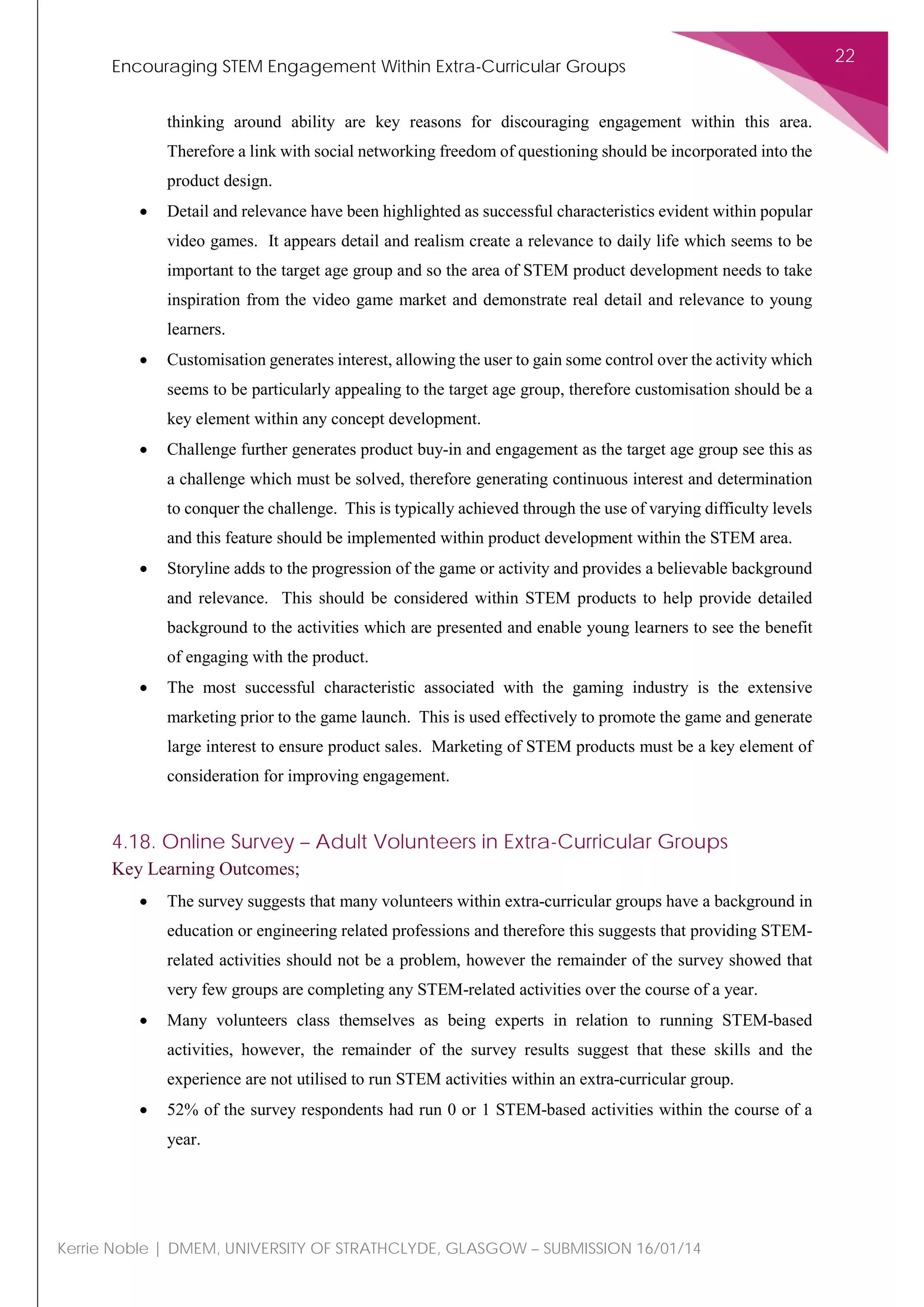 Encouraging STEM Engagement Within Extra-Curricular Groups
22
Kerrie Noble | DMEM, UNIVERSITY OF STRATHCLYDE, GLASGOW – SUBMISSION 16/01/14
thinking around ability are key reasons for discouraging engagement within this area.
Therefore a link with social networking freedom of questioning should be incorporated into the
product design.
• Detail and relevance have been highlighted as successful characteristics evident within popular
video games. It appears detail and realism create a relevance to daily life which seems to be
important to the target age group and so the area of STEM product development needs to take
inspiration from the video game market and demonstrate real detail and relevance to young
learners.
• Customisation generates interest, allowing the user to gain some control over the activity which
seems to be particularly appealing to the target age group, therefore customisation should be a
key element within any concept development.
• Challenge further generates product buy-in and engagement as the target age group see this as
a challenge which must be solved, therefore generating continuous interest and determination
to conquer the challenge. This is typically achieved through the use of varying difficulty levels
and this feature should be implemented within product development within the STEM area.
• Storyline adds to the progression of the game or activity and provides a believable background
and relevance. This should be considered within STEM products to help provide detailed
background to the activities which are presented and enable young learners to see the benefit
of engaging with the product.
• The most successful characteristic associated with the gaming industry is the extensive
marketing prior to the game launch. This is used effectively to promote the game and generate
large interest to ensure product sales. Marketing of STEM products must be a key element of
consideration for improving engagement.
4.18. Online Survey – Adult Volunteers in Extra-Curricular Groups
Key Learning Outcomes;
• The survey suggests that many volunteers within extra-curricular groups have a background in
education or engineering related professions and therefore this suggests that providing STEM-
related activities should not be a problem, however the remainder of the survey showed that
very few groups are completing any STEM-related activities over the course of a year.
• Many volunteers class themselves as being experts in relation to running STEM-based
activities, however, the remainder of the survey results suggest that these skills and the
experience are not utilised to run STEM activities within an extra-curricular group.
• 52% of the survey respondents had run 0 or 1 STEM-based activities within the course of a
year.
 