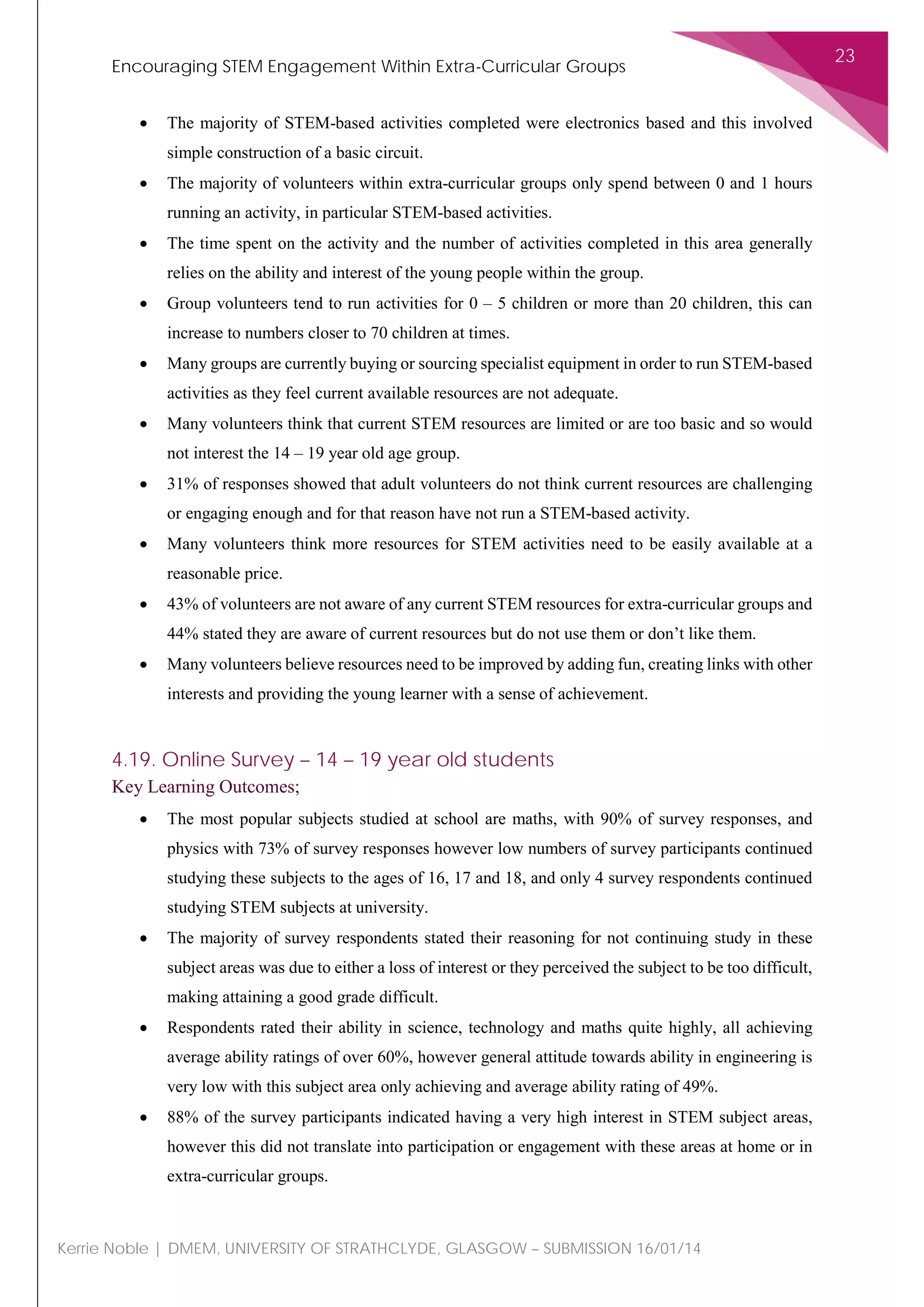 Encouraging STEM Engagement Within Extra-Curricular Groups
23
Kerrie Noble | DMEM, UNIVERSITY OF STRATHCLYDE, GLASGOW – SUBMISSION 16/01/14
• The majority of STEM-based activities completed were electronics based and this involved
simple construction of a basic circuit.
• The majority of volunteers within extra-curricular groups only spend between 0 and 1 hours
running an activity, in particular STEM-based activities.
• The time spent on the activity and the number of activities completed in this area generally
relies on the ability and interest of the young people within the group.
• Group volunteers tend to run activities for 0 – 5 children or more than 20 children, this can
increase to numbers closer to 70 children at times.
• Many groups are currently buying or sourcing specialist equipment in order to run STEM-based
activities as they feel current available resources are not adequate.
• Many volunteers think that current STEM resources are limited or are too basic and so would
not interest the 14 – 19 year old age group.
• 31% of responses showed that adult volunteers do not think current resources are challenging
or engaging enough and for that reason have not run a STEM-based activity.
• Many volunteers think more resources for STEM activities need to be easily available at a
reasonable price.
• 43% of volunteers are not aware of any current STEM resources for extra-curricular groups and
44% stated they are aware of current resources but do not use them or don’t like them.
• Many volunteers believe resources need to be improved by adding fun, creating links with other
interests and providing the young learner with a sense of achievement.
4.19. Online Survey – 14 – 19 year old students
Key Learning Outcomes;
• The most popular subjects studied at school are maths, with 90% of survey responses, and
physics with 73% of survey responses however low numbers of survey participants continued
studying these subjects to the ages of 16, 17 and 18, and only 4 survey respondents continued
studying STEM subjects at university.
• The majority of survey respondents stated their reasoning for not continuing study in these
subject areas was due to either a loss of interest or they perceived the subject to be too difficult,
making attaining a good grade difficult.
• Respondents rated their ability in science, technology and maths quite highly, all achieving
average ability ratings of over 60%, however general attitude towards ability in engineering is
very low with this subject area only achieving and average ability rating of 49%.
• 88% of the survey participants indicated having a very high interest in STEM subject areas,
however this did not translate into participation or engagement with these areas at home or in
extra-curricular groups.
 