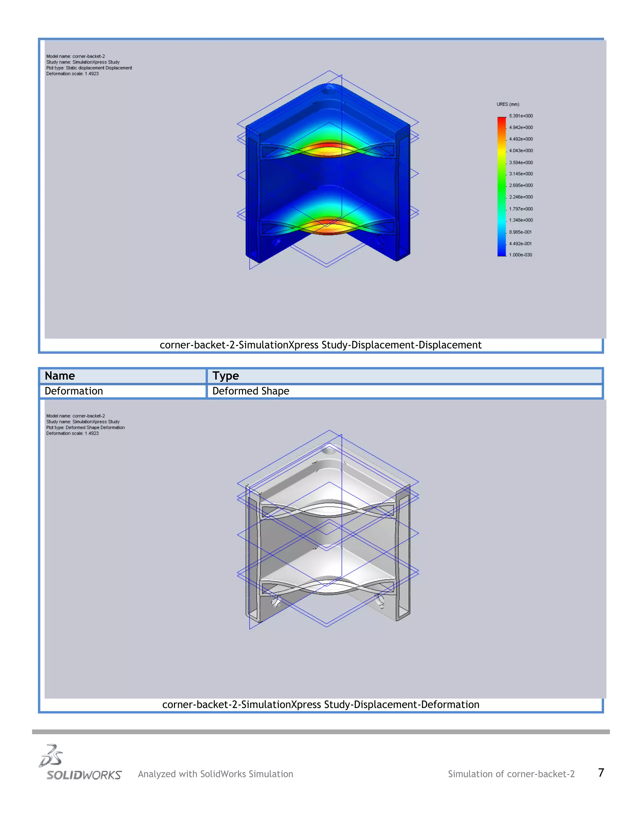 corner-backet-2-SimulationXpress Study-Displacement-Displacement
Name Type
Deformation Deformed Shape
corner-backet-2-SimulationXpress Study-Displacement-Deformation
Analyzed with SolidWorks Simulation Simulation of corner-backet-2 7
 