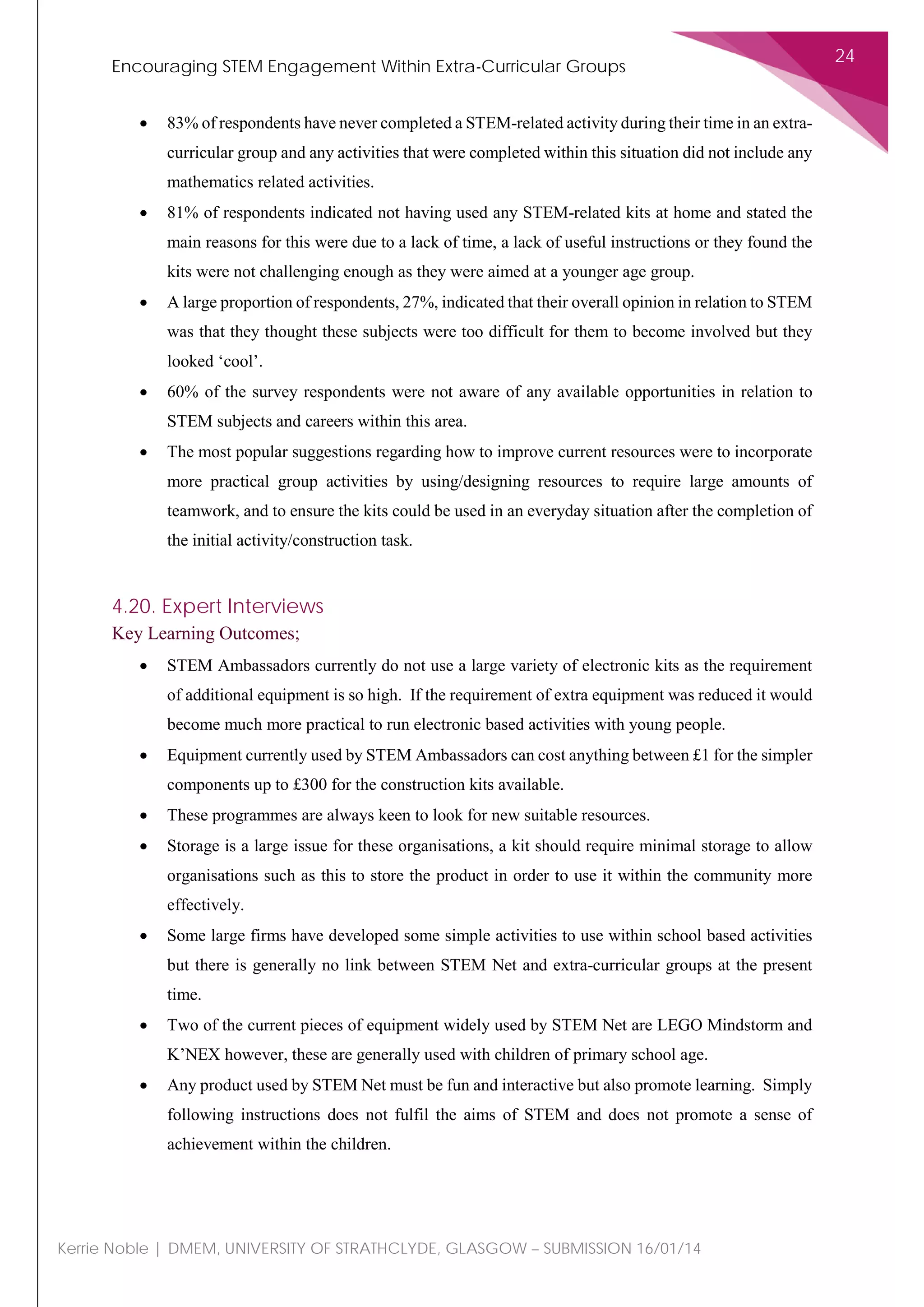 Encouraging STEM Engagement Within Extra-Curricular Groups
24
Kerrie Noble | DMEM, UNIVERSITY OF STRATHCLYDE, GLASGOW – SUBMISSION 16/01/14
• 83% of respondents have never completed a STEM-related activity during their time in an extra-
curricular group and any activities that were completed within this situation did not include any
mathematics related activities.
• 81% of respondents indicated not having used any STEM-related kits at home and stated the
main reasons for this were due to a lack of time, a lack of useful instructions or they found the
kits were not challenging enough as they were aimed at a younger age group.
• A large proportion of respondents, 27%, indicated that their overall opinion in relation to STEM
was that they thought these subjects were too difficult for them to become involved but they
looked ‘cool’.
• 60% of the survey respondents were not aware of any available opportunities in relation to
STEM subjects and careers within this area.
• The most popular suggestions regarding how to improve current resources were to incorporate
more practical group activities by using/designing resources to require large amounts of
teamwork, and to ensure the kits could be used in an everyday situation after the completion of
the initial activity/construction task.
4.20. Expert Interviews
Key Learning Outcomes;
• STEM Ambassadors currently do not use a large variety of electronic kits as the requirement
of additional equipment is so high. If the requirement of extra equipment was reduced it would
become much more practical to run electronic based activities with young people.
• Equipment currently used by STEM Ambassadors can cost anything between £1 for the simpler
components up to £300 for the construction kits available.
• These programmes are always keen to look for new suitable resources.
• Storage is a large issue for these organisations, a kit should require minimal storage to allow
organisations such as this to store the product in order to use it within the community more
effectively.
• Some large firms have developed some simple activities to use within school based activities
but there is generally no link between STEM Net and extra-curricular groups at the present
time.
• Two of the current pieces of equipment widely used by STEM Net are LEGO Mindstorm and
K’NEX however, these are generally used with children of primary school age.
• Any product used by STEM Net must be fun and interactive but also promote learning. Simply
following instructions does not fulfil the aims of STEM and does not promote a sense of
achievement within the children.
 