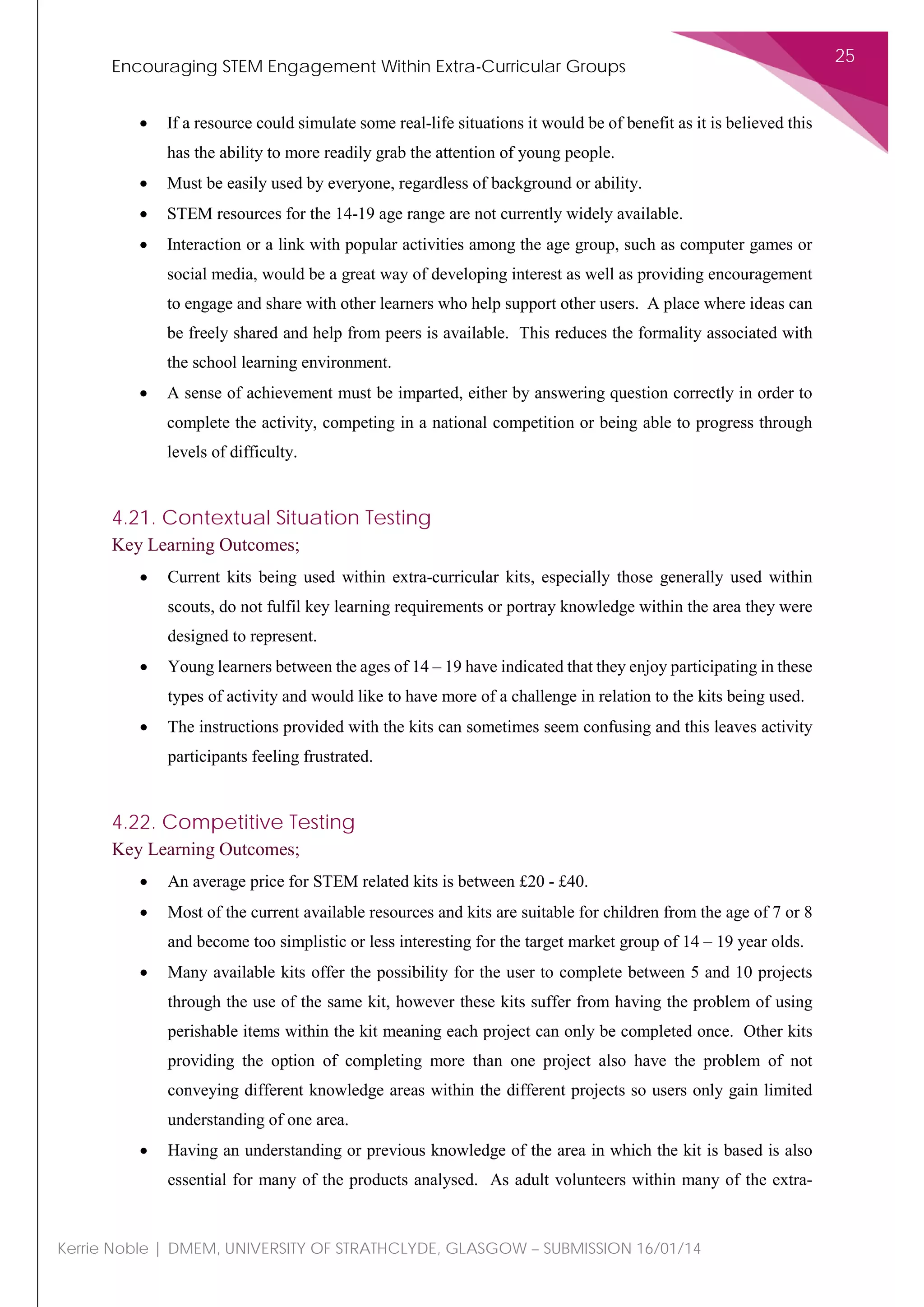 Encouraging STEM Engagement Within Extra-Curricular Groups
25
Kerrie Noble | DMEM, UNIVERSITY OF STRATHCLYDE, GLASGOW – SUBMISSION 16/01/14
• If a resource could simulate some real-life situations it would be of benefit as it is believed this
has the ability to more readily grab the attention of young people.
• Must be easily used by everyone, regardless of background or ability.
• STEM resources for the 14-19 age range are not currently widely available.
• Interaction or a link with popular activities among the age group, such as computer games or
social media, would be a great way of developing interest as well as providing encouragement
to engage and share with other learners who help support other users. A place where ideas can
be freely shared and help from peers is available. This reduces the formality associated with
the school learning environment.
• A sense of achievement must be imparted, either by answering question correctly in order to
complete the activity, competing in a national competition or being able to progress through
levels of difficulty.
4.21. Contextual Situation Testing
Key Learning Outcomes;
• Current kits being used within extra-curricular kits, especially those generally used within
scouts, do not fulfil key learning requirements or portray knowledge within the area they were
designed to represent.
• Young learners between the ages of 14 – 19 have indicated that they enjoy participating in these
types of activity and would like to have more of a challenge in relation to the kits being used.
• The instructions provided with the kits can sometimes seem confusing and this leaves activity
participants feeling frustrated.
4.22. Competitive Testing
Key Learning Outcomes;
• An average price for STEM related kits is between £20 - £40.
• Most of the current available resources and kits are suitable for children from the age of 7 or 8
and become too simplistic or less interesting for the target market group of 14 – 19 year olds.
• Many available kits offer the possibility for the user to complete between 5 and 10 projects
through the use of the same kit, however these kits suffer from having the problem of using
perishable items within the kit meaning each project can only be completed once. Other kits
providing the option of completing more than one project also have the problem of not
conveying different knowledge areas within the different projects so users only gain limited
understanding of one area.
• Having an understanding or previous knowledge of the area in which the kit is based is also
essential for many of the products analysed. As adult volunteers within many of the extra-
 