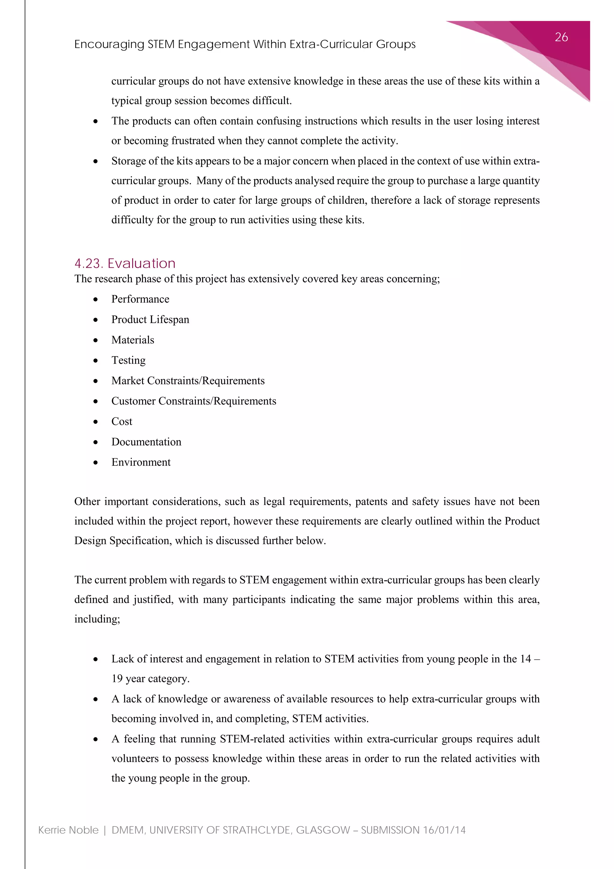 Encouraging STEM Engagement Within Extra-Curricular Groups
26
Kerrie Noble | DMEM, UNIVERSITY OF STRATHCLYDE, GLASGOW – SUBMISSION 16/01/14
curricular groups do not have extensive knowledge in these areas the use of these kits within a
typical group session becomes difficult.
• The products can often contain confusing instructions which results in the user losing interest
or becoming frustrated when they cannot complete the activity.
• Storage of the kits appears to be a major concern when placed in the context of use within extra-
curricular groups. Many of the products analysed require the group to purchase a large quantity
of product in order to cater for large groups of children, therefore a lack of storage represents
difficulty for the group to run activities using these kits.
4.23. Evaluation
The research phase of this project has extensively covered key areas concerning;
• Performance
• Product Lifespan
• Materials
• Testing
• Market Constraints/Requirements
• Customer Constraints/Requirements
• Cost
• Documentation
• Environment
Other important considerations, such as legal requirements, patents and safety issues have not been
included within the project report, however these requirements are clearly outlined within the Product
Design Specification, which is discussed further below.
The current problem with regards to STEM engagement within extra-curricular groups has been clearly
defined and justified, with many participants indicating the same major problems within this area,
including;
• Lack of interest and engagement in relation to STEM activities from young people in the 14 –
19 year category.
• A lack of knowledge or awareness of available resources to help extra-curricular groups with
becoming involved in, and completing, STEM activities.
• A feeling that running STEM-related activities within extra-curricular groups requires adult
volunteers to possess knowledge within these areas in order to run the related activities with
the young people in the group.
 