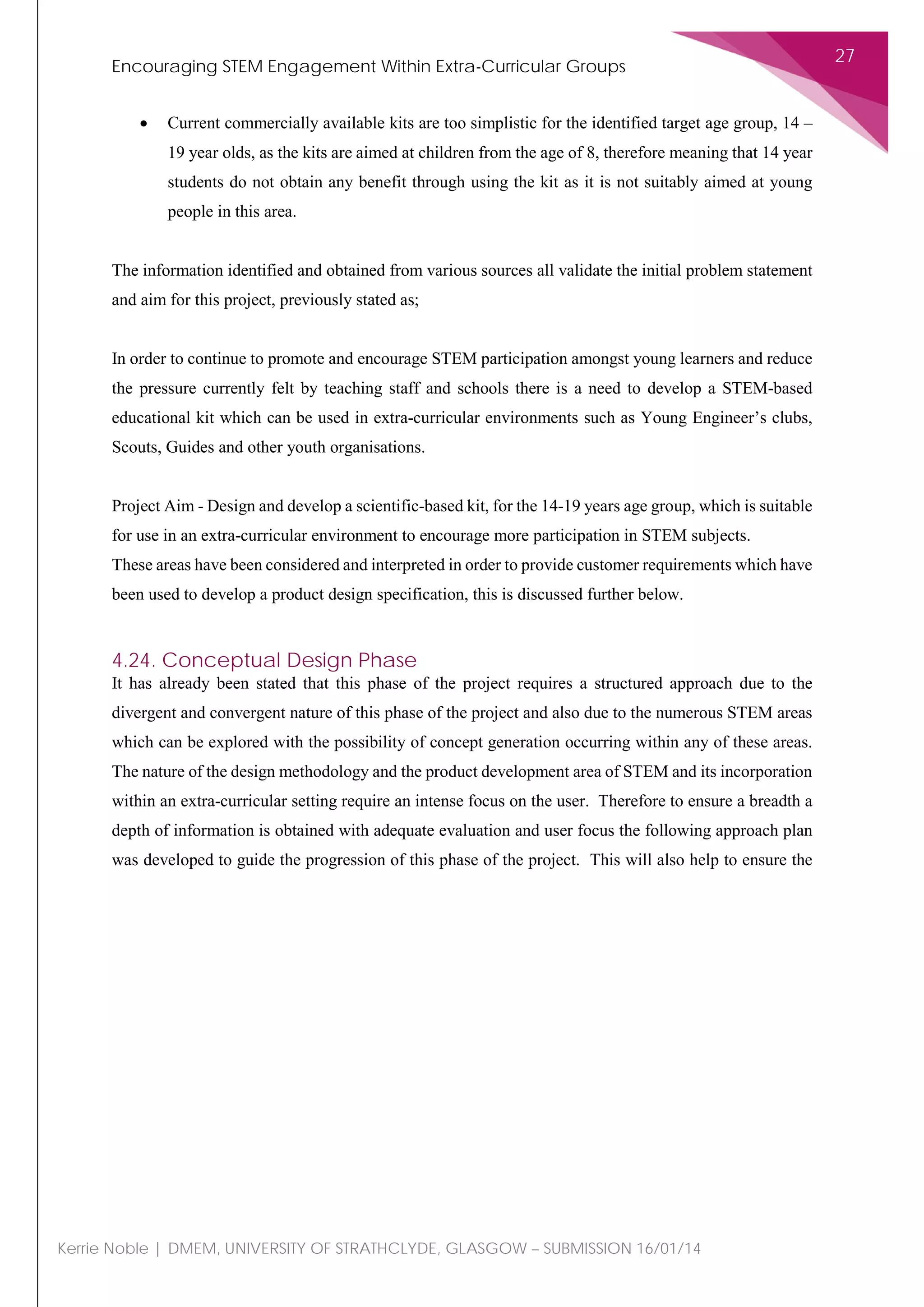 Encouraging STEM Engagement Within Extra-Curricular Groups
27
Kerrie Noble | DMEM, UNIVERSITY OF STRATHCLYDE, GLASGOW – SUBMISSION 16/01/14
• Current commercially available kits are too simplistic for the identified target age group, 14 –
19 year olds, as the kits are aimed at children from the age of 8, therefore meaning that 14 year
students do not obtain any benefit through using the kit as it is not suitably aimed at young
people in this area.
The information identified and obtained from various sources all validate the initial problem statement
and aim for this project, previously stated as;
In order to continue to promote and encourage STEM participation amongst young learners and reduce
the pressure currently felt by teaching staff and schools there is a need to develop a STEM-based
educational kit which can be used in extra-curricular environments such as Young Engineer’s clubs,
Scouts, Guides and other youth organisations.
Project Aim - Design and develop a scientific-based kit, for the 14-19 years age group, which is suitable
for use in an extra-curricular environment to encourage more participation in STEM subjects.
These areas have been considered and interpreted in order to provide customer requirements which have
been used to develop a product design specification, this is discussed further below.
4.24. Conceptual Design Phase
It has already been stated that this phase of the project requires a structured approach due to the
divergent and convergent nature of this phase of the project and also due to the numerous STEM areas
which can be explored with the possibility of concept generation occurring within any of these areas.
The nature of the design methodology and the product development area of STEM and its incorporation
within an extra-curricular setting require an intense focus on the user. Therefore to ensure a breadth a
depth of information is obtained with adequate evaluation and user focus the following approach plan
was developed to guide the progression of this phase of the project. This will also help to ensure the
 
