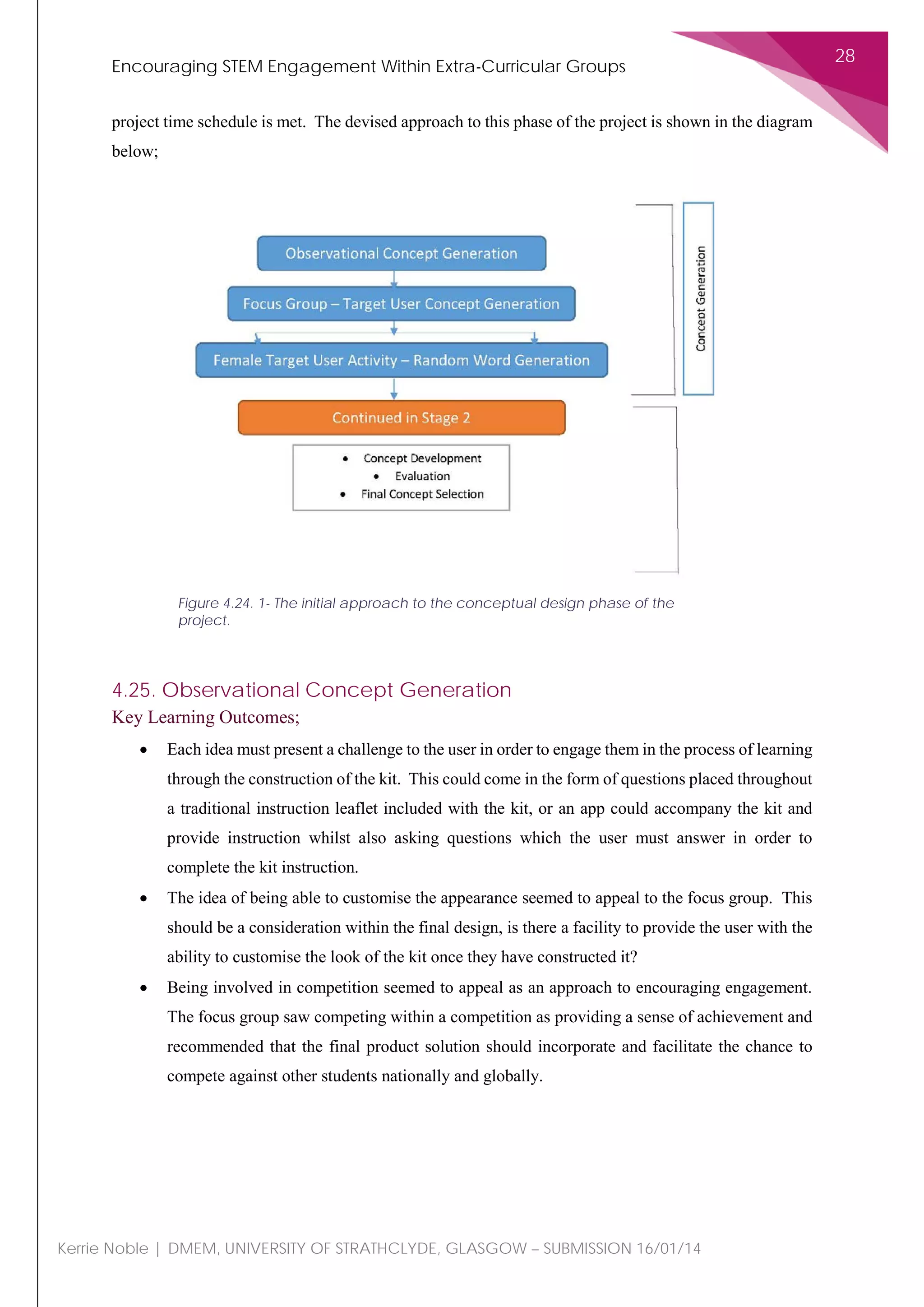 Encouraging STEM Engagement Within Extra-Curricular Groups
28
Kerrie Noble | DMEM, UNIVERSITY OF STRATHCLYDE, GLASGOW – SUBMISSION 16/01/14
project time schedule is met. The devised approach to this phase of the project is shown in the diagram
below;
4.25. Observational Concept Generation
Key Learning Outcomes;
• Each idea must present a challenge to the user in order to engage them in the process of learning
through the construction of the kit. This could come in the form of questions placed throughout
a traditional instruction leaflet included with the kit, or an app could accompany the kit and
provide instruction whilst also asking questions which the user must answer in order to
complete the kit instruction.
• The idea of being able to customise the appearance seemed to appeal to the focus group. This
should be a consideration within the final design, is there a facility to provide the user with the
ability to customise the look of the kit once they have constructed it?
• Being involved in competition seemed to appeal as an approach to encouraging engagement.
The focus group saw competing within a competition as providing a sense of achievement and
recommended that the final product solution should incorporate and facilitate the chance to
compete against other students nationally and globally.
Figure 4.24. 1- The initial approach to the conceptual design phase of the
project.
 