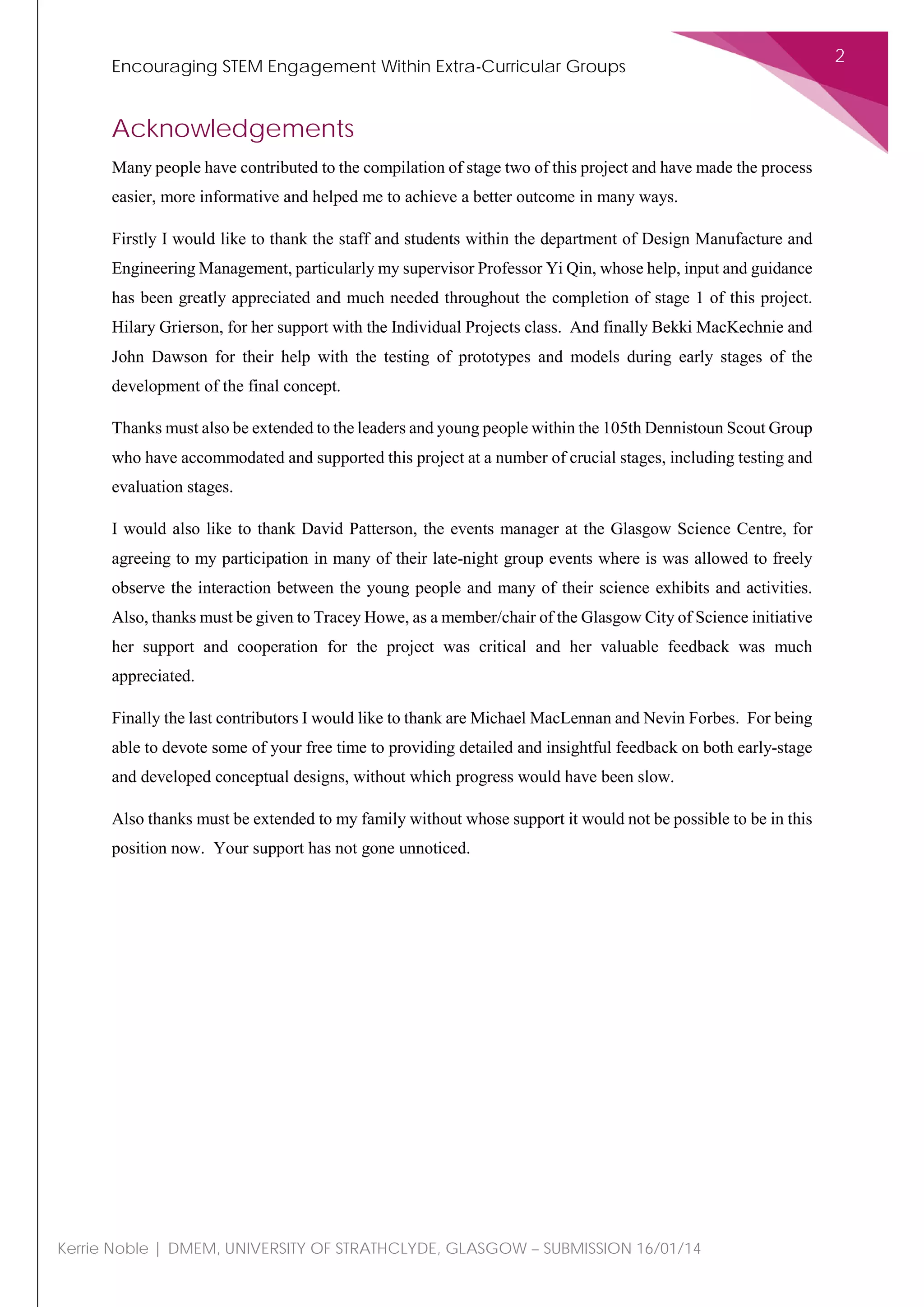 Encouraging STEM Engagement Within Extra-Curricular Groups
2
Kerrie Noble | DMEM, UNIVERSITY OF STRATHCLYDE, GLASGOW – SUBMISSION 16/01/14
Acknowledgements
Many people have contributed to the compilation of stage two of this project and have made the process
easier, more informative and helped me to achieve a better outcome in many ways.
Firstly I would like to thank the staff and students within the department of Design Manufacture and
Engineering Management, particularly my supervisor Professor Yi Qin, whose help, input and guidance
has been greatly appreciated and much needed throughout the completion of stage 1 of this project.
Hilary Grierson, for her support with the Individual Projects class. And finally Bekki MacKechnie and
John Dawson for their help with the testing of prototypes and models during early stages of the
development of the final concept.
Thanks must also be extended to the leaders and young people within the 105th Dennistoun Scout Group
who have accommodated and supported this project at a number of crucial stages, including testing and
evaluation stages.
I would also like to thank David Patterson, the events manager at the Glasgow Science Centre, for
agreeing to my participation in many of their late-night group events where is was allowed to freely
observe the interaction between the young people and many of their science exhibits and activities.
Also, thanks must be given to Tracey Howe, as a member/chair of the Glasgow City of Science initiative
her support and cooperation for the project was critical and her valuable feedback was much
appreciated.
Finally the last contributors I would like to thank are Michael MacLennan and Nevin Forbes. For being
able to devote some of your free time to providing detailed and insightful feedback on both early-stage
and developed conceptual designs, without which progress would have been slow.
Also thanks must be extended to my family without whose support it would not be possible to be in this
position now. Your support has not gone unnoticed.
 