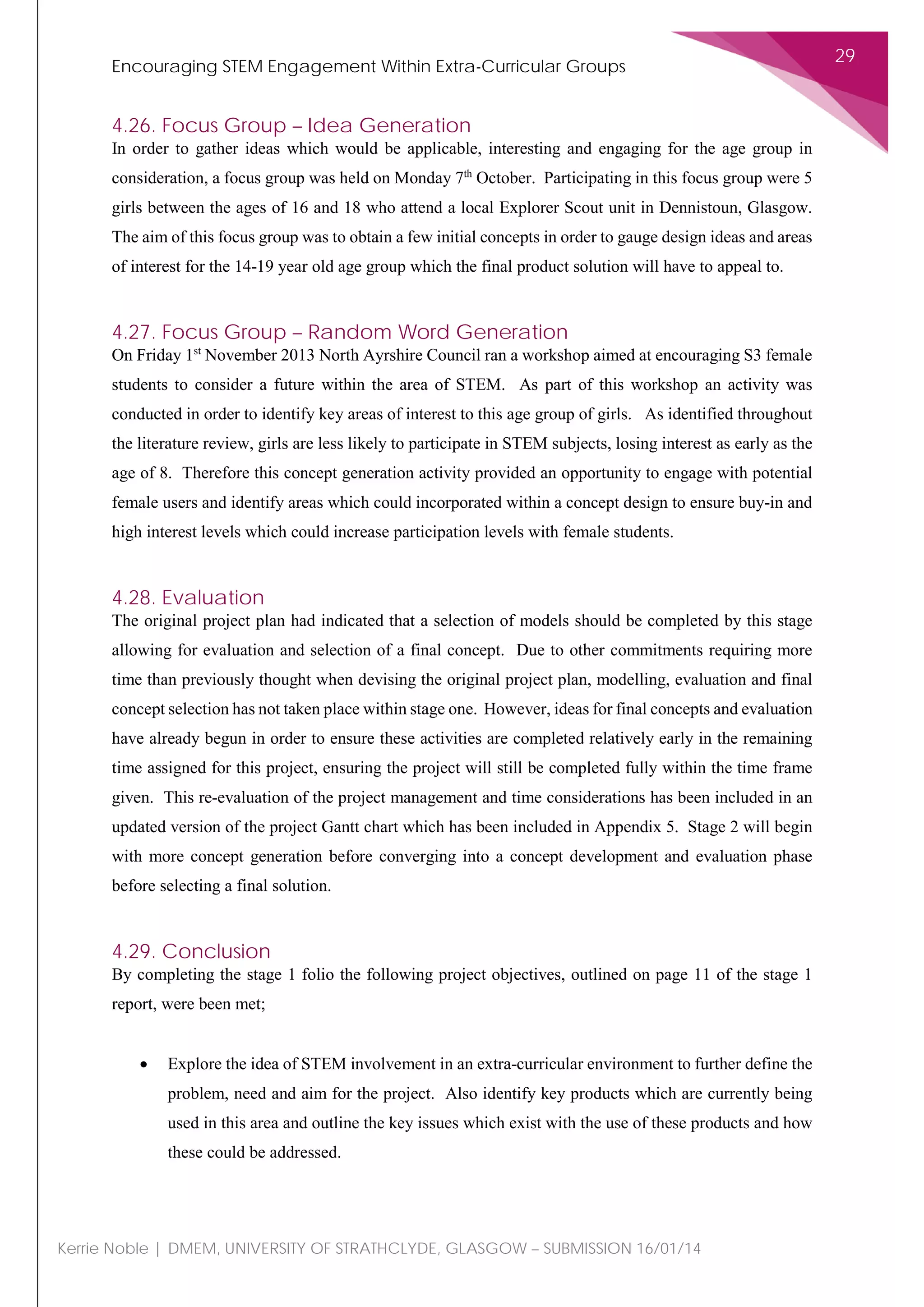 Encouraging STEM Engagement Within Extra-Curricular Groups
29
Kerrie Noble | DMEM, UNIVERSITY OF STRATHCLYDE, GLASGOW – SUBMISSION 16/01/14
4.26. Focus Group – Idea Generation
In order to gather ideas which would be applicable, interesting and engaging for the age group in
consideration, a focus group was held on Monday 7th
October. Participating in this focus group were 5
girls between the ages of 16 and 18 who attend a local Explorer Scout unit in Dennistoun, Glasgow.
The aim of this focus group was to obtain a few initial concepts in order to gauge design ideas and areas
of interest for the 14-19 year old age group which the final product solution will have to appeal to.
4.27. Focus Group – Random Word Generation
On Friday 1st
November 2013 North Ayrshire Council ran a workshop aimed at encouraging S3 female
students to consider a future within the area of STEM. As part of this workshop an activity was
conducted in order to identify key areas of interest to this age group of girls. As identified throughout
the literature review, girls are less likely to participate in STEM subjects, losing interest as early as the
age of 8. Therefore this concept generation activity provided an opportunity to engage with potential
female users and identify areas which could incorporated within a concept design to ensure buy-in and
high interest levels which could increase participation levels with female students.
4.28. Evaluation
The original project plan had indicated that a selection of models should be completed by this stage
allowing for evaluation and selection of a final concept. Due to other commitments requiring more
time than previously thought when devising the original project plan, modelling, evaluation and final
concept selection has not taken place within stage one. However, ideas for final concepts and evaluation
have already begun in order to ensure these activities are completed relatively early in the remaining
time assigned for this project, ensuring the project will still be completed fully within the time frame
given. This re-evaluation of the project management and time considerations has been included in an
updated version of the project Gantt chart which has been included in Appendix 5. Stage 2 will begin
with more concept generation before converging into a concept development and evaluation phase
before selecting a final solution.
4.29. Conclusion
By completing the stage 1 folio the following project objectives, outlined on page 11 of the stage 1
report, were been met;
• Explore the idea of STEM involvement in an extra-curricular environment to further define the
problem, need and aim for the project. Also identify key products which are currently being
used in this area and outline the key issues which exist with the use of these products and how
these could be addressed.
 