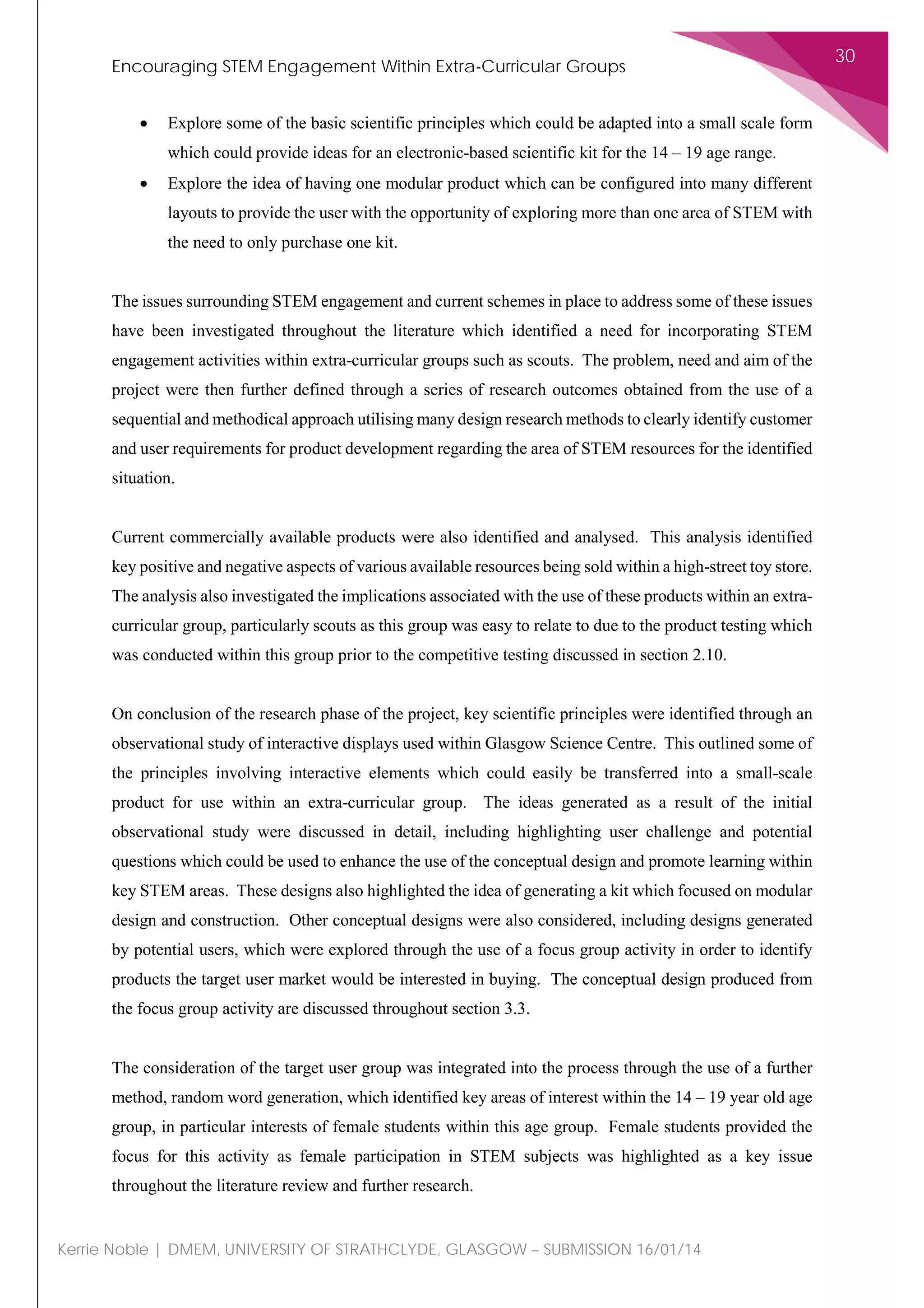 Encouraging STEM Engagement Within Extra-Curricular Groups
30
Kerrie Noble | DMEM, UNIVERSITY OF STRATHCLYDE, GLASGOW – SUBMISSION 16/01/14
• Explore some of the basic scientific principles which could be adapted into a small scale form
which could provide ideas for an electronic-based scientific kit for the 14 – 19 age range.
• Explore the idea of having one modular product which can be configured into many different
layouts to provide the user with the opportunity of exploring more than one area of STEM with
the need to only purchase one kit.
The issues surrounding STEM engagement and current schemes in place to address some of these issues
have been investigated throughout the literature which identified a need for incorporating STEM
engagement activities within extra-curricular groups such as scouts. The problem, need and aim of the
project were then further defined through a series of research outcomes obtained from the use of a
sequential and methodical approach utilising many design research methods to clearly identify customer
and user requirements for product development regarding the area of STEM resources for the identified
situation.
Current commercially available products were also identified and analysed. This analysis identified
key positive and negative aspects of various available resources being sold within a high-street toy store.
The analysis also investigated the implications associated with the use of these products within an extra-
curricular group, particularly scouts as this group was easy to relate to due to the product testing which
was conducted within this group prior to the competitive testing discussed in section 2.10.
On conclusion of the research phase of the project, key scientific principles were identified through an
observational study of interactive displays used within Glasgow Science Centre. This outlined some of
the principles involving interactive elements which could easily be transferred into a small-scale
product for use within an extra-curricular group. The ideas generated as a result of the initial
observational study were discussed in detail, including highlighting user challenge and potential
questions which could be used to enhance the use of the conceptual design and promote learning within
key STEM areas. These designs also highlighted the idea of generating a kit which focused on modular
design and construction. Other conceptual designs were also considered, including designs generated
by potential users, which were explored through the use of a focus group activity in order to identify
products the target user market would be interested in buying. The conceptual design produced from
the focus group activity are discussed throughout section 3.3.
The consideration of the target user group was integrated into the process through the use of a further
method, random word generation, which identified key areas of interest within the 14 – 19 year old age
group, in particular interests of female students within this age group. Female students provided the
focus for this activity as female participation in STEM subjects was highlighted as a key issue
throughout the literature review and further research.
 