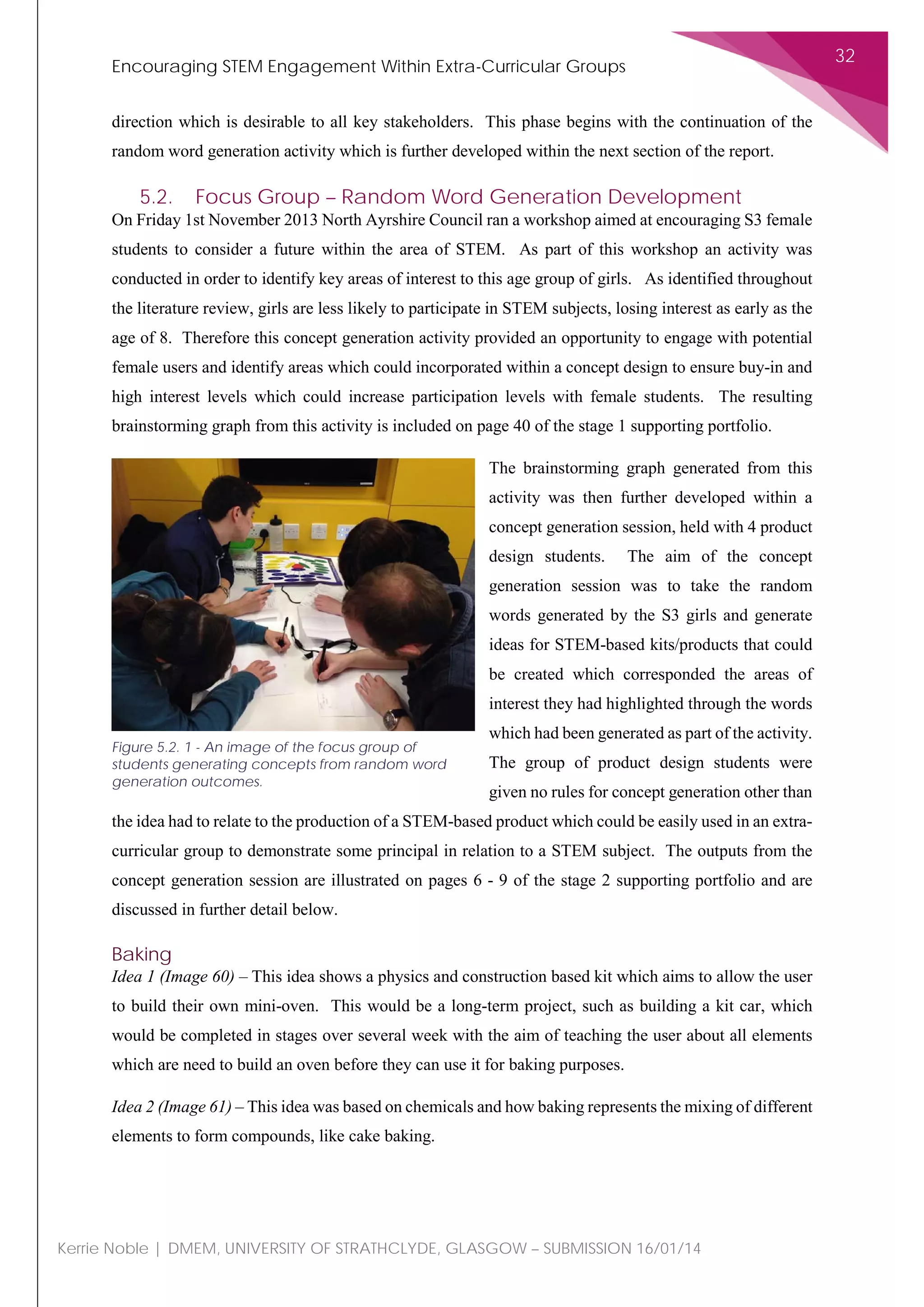 Encouraging STEM Engagement Within Extra-Curricular Groups
32
Kerrie Noble | DMEM, UNIVERSITY OF STRATHCLYDE, GLASGOW – SUBMISSION 16/01/14
direction which is desirable to all key stakeholders. This phase begins with the continuation of the
random word generation activity which is further developed within the next section of the report.
5.2. Focus Group – Random Word Generation Development
On Friday 1st November 2013 North Ayrshire Council ran a workshop aimed at encouraging S3 female
students to consider a future within the area of STEM. As part of this workshop an activity was
conducted in order to identify key areas of interest to this age group of girls. As identified throughout
the literature review, girls are less likely to participate in STEM subjects, losing interest as early as the
age of 8. Therefore this concept generation activity provided an opportunity to engage with potential
female users and identify areas which could incorporated within a concept design to ensure buy-in and
high interest levels which could increase participation levels with female students. The resulting
brainstorming graph from this activity is included on page 40 of the stage 1 supporting portfolio.
The brainstorming graph generated from this
activity was then further developed within a
concept generation session, held with 4 product
design students. The aim of the concept
generation session was to take the random
words generated by the S3 girls and generate
ideas for STEM-based kits/products that could
be created which corresponded the areas of
interest they had highlighted through the words
which had been generated as part of the activity.
The group of product design students were
given no rules for concept generation other than
the idea had to relate to the production of a STEM-based product which could be easily used in an extra-
curricular group to demonstrate some principal in relation to a STEM subject. The outputs from the
concept generation session are illustrated on pages 6 - 9 of the stage 2 supporting portfolio and are
discussed in further detail below.
Baking
Idea 1 (Image 60) – This idea shows a physics and construction based kit which aims to allow the user
to build their own mini-oven. This would be a long-term project, such as building a kit car, which
would be completed in stages over several week with the aim of teaching the user about all elements
which are need to build an oven before they can use it for baking purposes.
Idea 2 (Image 61) – This idea was based on chemicals and how baking represents the mixing of different
elements to form compounds, like cake baking.
Figure 5.2. 1 - An image of the focus group of
students generating concepts from random word
generation outcomes.
 