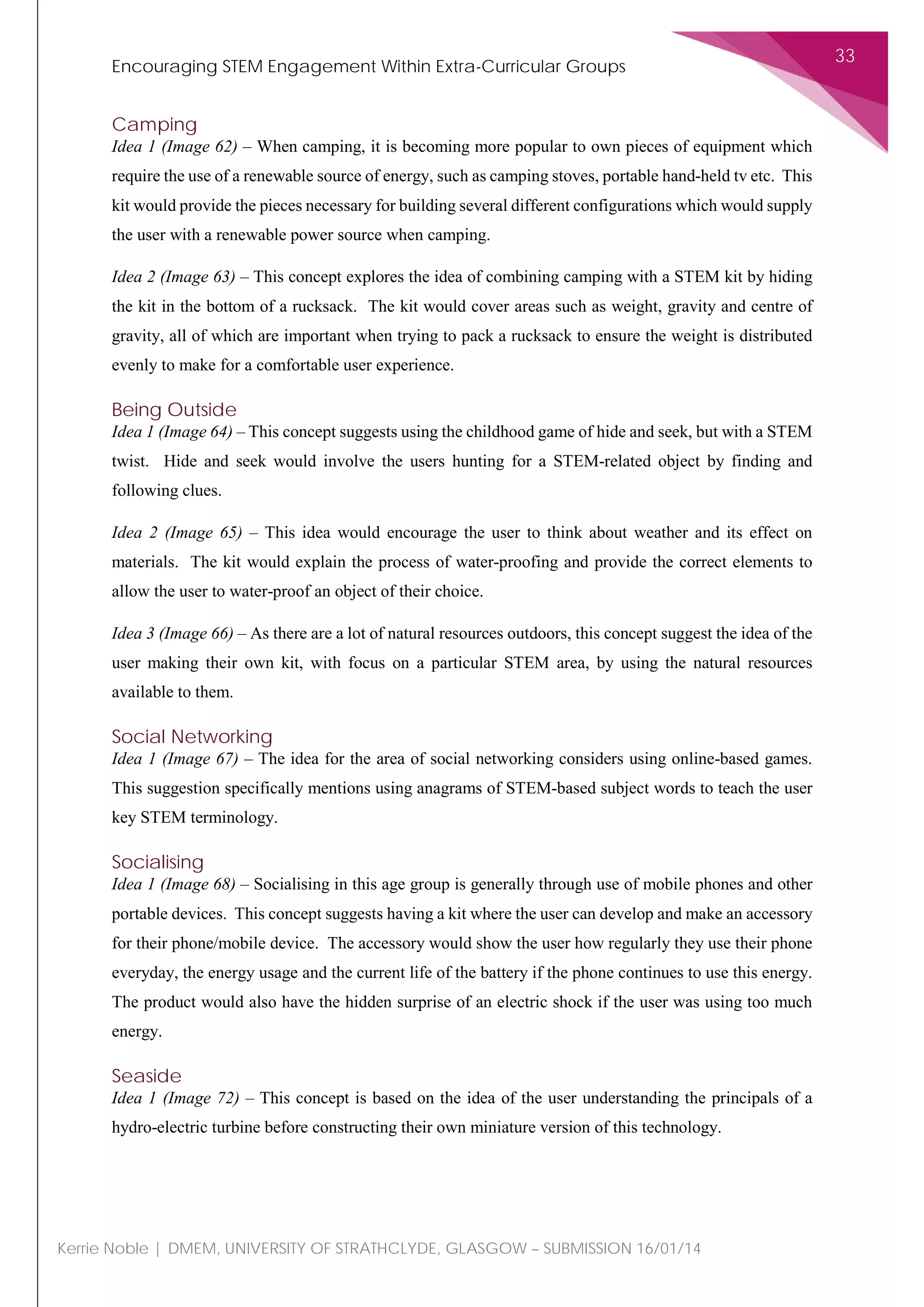 Encouraging STEM Engagement Within Extra-Curricular Groups
33
Kerrie Noble | DMEM, UNIVERSITY OF STRATHCLYDE, GLASGOW – SUBMISSION 16/01/14
Camping
Idea 1 (Image 62) – When camping, it is becoming more popular to own pieces of equipment which
require the use of a renewable source of energy, such as camping stoves, portable hand-held tv etc. This
kit would provide the pieces necessary for building several different configurations which would supply
the user with a renewable power source when camping.
Idea 2 (Image 63) – This concept explores the idea of combining camping with a STEM kit by hiding
the kit in the bottom of a rucksack. The kit would cover areas such as weight, gravity and centre of
gravity, all of which are important when trying to pack a rucksack to ensure the weight is distributed
evenly to make for a comfortable user experience.
Being Outside
Idea 1 (Image 64) – This concept suggests using the childhood game of hide and seek, but with a STEM
twist. Hide and seek would involve the users hunting for a STEM-related object by finding and
following clues.
Idea 2 (Image 65) – This idea would encourage the user to think about weather and its effect on
materials. The kit would explain the process of water-proofing and provide the correct elements to
allow the user to water-proof an object of their choice.
Idea 3 (Image 66) – As there are a lot of natural resources outdoors, this concept suggest the idea of the
user making their own kit, with focus on a particular STEM area, by using the natural resources
available to them.
Social Networking
Idea 1 (Image 67) – The idea for the area of social networking considers using online-based games.
This suggestion specifically mentions using anagrams of STEM-based subject words to teach the user
key STEM terminology.
Socialising
Idea 1 (Image 68) – Socialising in this age group is generally through use of mobile phones and other
portable devices. This concept suggests having a kit where the user can develop and make an accessory
for their phone/mobile device. The accessory would show the user how regularly they use their phone
everyday, the energy usage and the current life of the battery if the phone continues to use this energy.
The product would also have the hidden surprise of an electric shock if the user was using too much
energy.
Seaside
Idea 1 (Image 72) – This concept is based on the idea of the user understanding the principals of a
hydro-electric turbine before constructing their own miniature version of this technology.
 