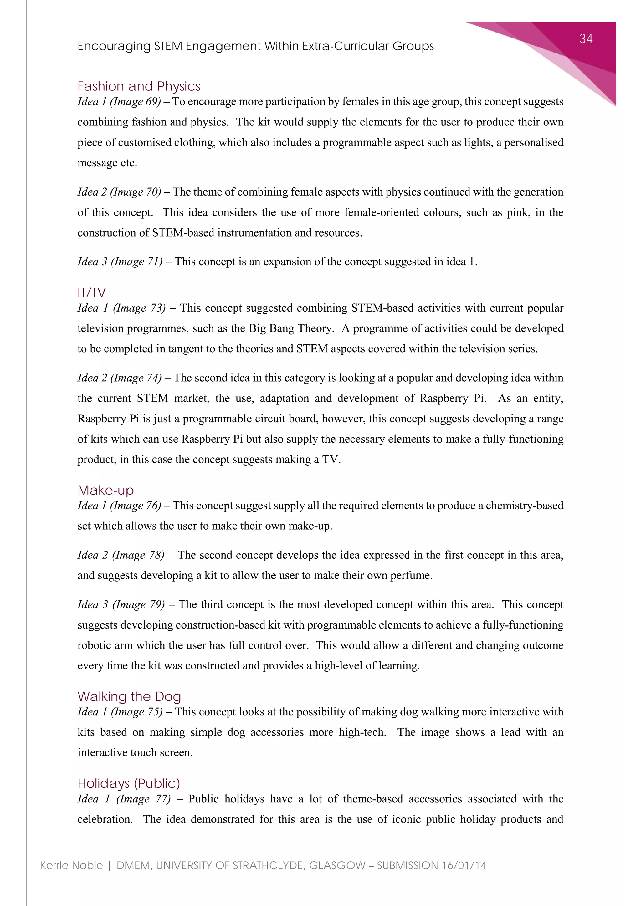 Encouraging STEM Engagement Within Extra-Curricular Groups
34
Kerrie Noble | DMEM, UNIVERSITY OF STRATHCLYDE, GLASGOW – SUBMISSION 16/01/14
Fashion and Physics
Idea 1 (Image 69) – To encourage more participation by females in this age group, this concept suggests
combining fashion and physics. The kit would supply the elements for the user to produce their own
piece of customised clothing, which also includes a programmable aspect such as lights, a personalised
message etc.
Idea 2 (Image 70) – The theme of combining female aspects with physics continued with the generation
of this concept. This idea considers the use of more female-oriented colours, such as pink, in the
construction of STEM-based instrumentation and resources.
Idea 3 (Image 71) – This concept is an expansion of the concept suggested in idea 1.
IT/TV
Idea 1 (Image 73) – This concept suggested combining STEM-based activities with current popular
television programmes, such as the Big Bang Theory. A programme of activities could be developed
to be completed in tangent to the theories and STEM aspects covered within the television series.
Idea 2 (Image 74) – The second idea in this category is looking at a popular and developing idea within
the current STEM market, the use, adaptation and development of Raspberry Pi. As an entity,
Raspberry Pi is just a programmable circuit board, however, this concept suggests developing a range
of kits which can use Raspberry Pi but also supply the necessary elements to make a fully-functioning
product, in this case the concept suggests making a TV.
Make-up
Idea 1 (Image 76) – This concept suggest supply all the required elements to produce a chemistry-based
set which allows the user to make their own make-up.
Idea 2 (Image 78) – The second concept develops the idea expressed in the first concept in this area,
and suggests developing a kit to allow the user to make their own perfume.
Idea 3 (Image 79) – The third concept is the most developed concept within this area. This concept
suggests developing construction-based kit with programmable elements to achieve a fully-functioning
robotic arm which the user has full control over. This would allow a different and changing outcome
every time the kit was constructed and provides a high-level of learning.
Walking the Dog
Idea 1 (Image 75) – This concept looks at the possibility of making dog walking more interactive with
kits based on making simple dog accessories more high-tech. The image shows a lead with an
interactive touch screen.
Holidays (Public)
Idea 1 (Image 77) – Public holidays have a lot of theme-based accessories associated with the
celebration. The idea demonstrated for this area is the use of iconic public holiday products and
 