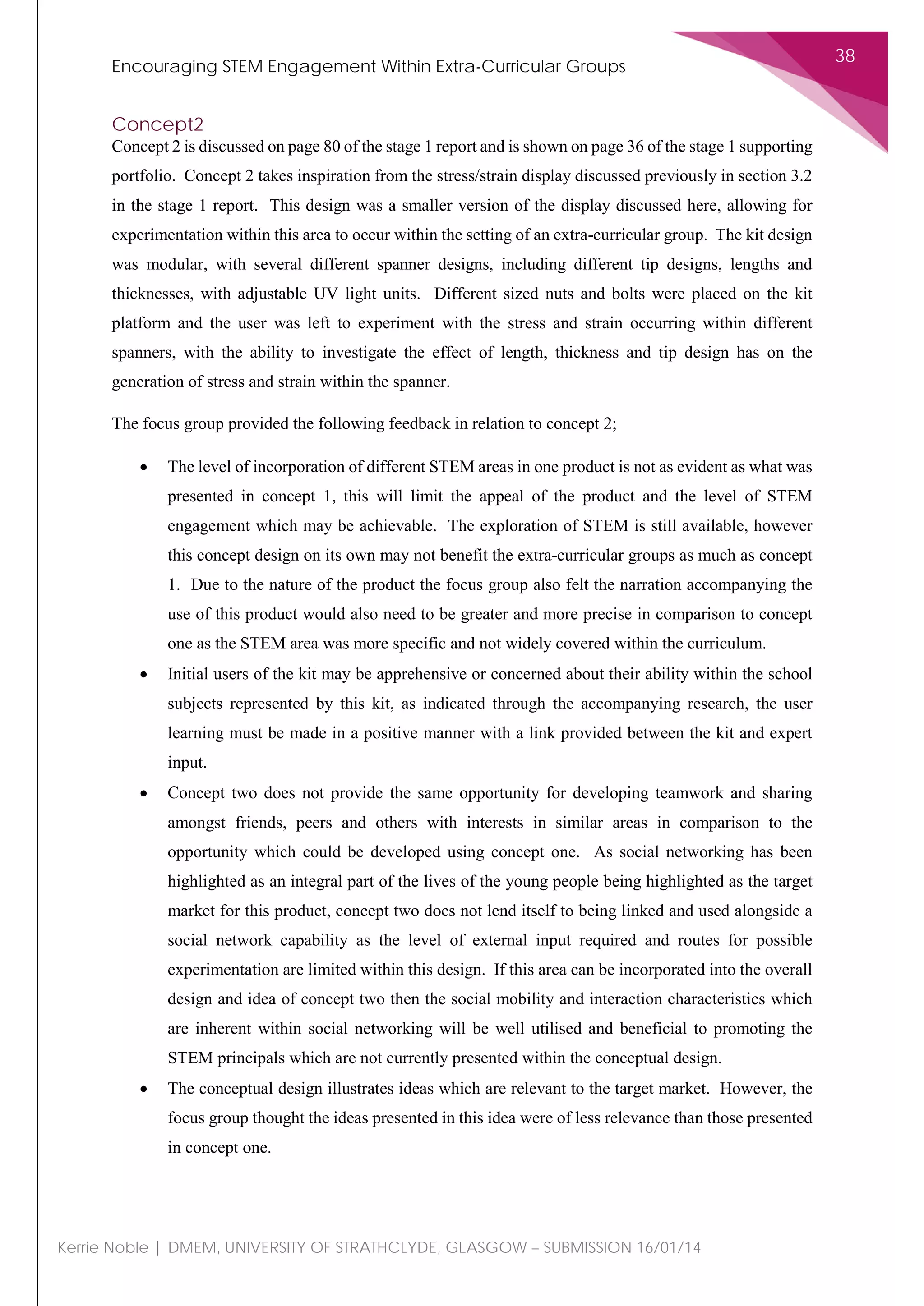 Encouraging STEM Engagement Within Extra-Curricular Groups
38
Kerrie Noble | DMEM, UNIVERSITY OF STRATHCLYDE, GLASGOW – SUBMISSION 16/01/14
Concept2
Concept 2 is discussed on page 80 of the stage 1 report and is shown on page 36 of the stage 1 supporting
portfolio. Concept 2 takes inspiration from the stress/strain display discussed previously in section 3.2
in the stage 1 report. This design was a smaller version of the display discussed here, allowing for
experimentation within this area to occur within the setting of an extra-curricular group. The kit design
was modular, with several different spanner designs, including different tip designs, lengths and
thicknesses, with adjustable UV light units. Different sized nuts and bolts were placed on the kit
platform and the user was left to experiment with the stress and strain occurring within different
spanners, with the ability to investigate the effect of length, thickness and tip design has on the
generation of stress and strain within the spanner.
The focus group provided the following feedback in relation to concept 2;
• The level of incorporation of different STEM areas in one product is not as evident as what was
presented in concept 1, this will limit the appeal of the product and the level of STEM
engagement which may be achievable. The exploration of STEM is still available, however
this concept design on its own may not benefit the extra-curricular groups as much as concept
1. Due to the nature of the product the focus group also felt the narration accompanying the
use of this product would also need to be greater and more precise in comparison to concept
one as the STEM area was more specific and not widely covered within the curriculum.
• Initial users of the kit may be apprehensive or concerned about their ability within the school
subjects represented by this kit, as indicated through the accompanying research, the user
learning must be made in a positive manner with a link provided between the kit and expert
input.
• Concept two does not provide the same opportunity for developing teamwork and sharing
amongst friends, peers and others with interests in similar areas in comparison to the
opportunity which could be developed using concept one. As social networking has been
highlighted as an integral part of the lives of the young people being highlighted as the target
market for this product, concept two does not lend itself to being linked and used alongside a
social network capability as the level of external input required and routes for possible
experimentation are limited within this design. If this area can be incorporated into the overall
design and idea of concept two then the social mobility and interaction characteristics which
are inherent within social networking will be well utilised and beneficial to promoting the
STEM principals which are not currently presented within the conceptual design.
• The conceptual design illustrates ideas which are relevant to the target market. However, the
focus group thought the ideas presented in this idea were of less relevance than those presented
in concept one.
 