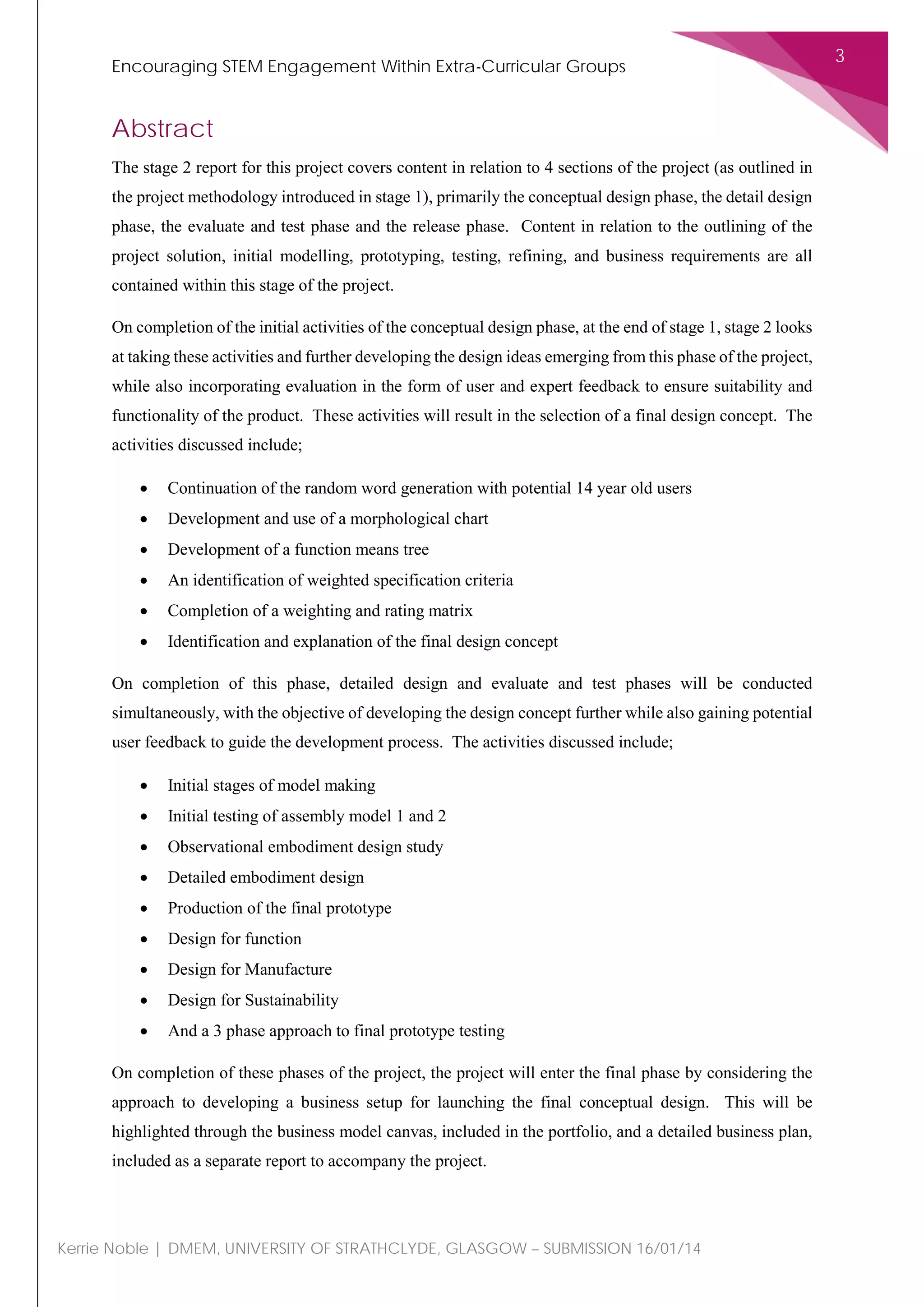 Encouraging STEM Engagement Within Extra-Curricular Groups
3
Kerrie Noble | DMEM, UNIVERSITY OF STRATHCLYDE, GLASGOW – SUBMISSION 16/01/14
Abstract
The stage 2 report for this project covers content in relation to 4 sections of the project (as outlined in
the project methodology introduced in stage 1), primarily the conceptual design phase, the detail design
phase, the evaluate and test phase and the release phase. Content in relation to the outlining of the
project solution, initial modelling, prototyping, testing, refining, and business requirements are all
contained within this stage of the project.
On completion of the initial activities of the conceptual design phase, at the end of stage 1, stage 2 looks
at taking these activities and further developing the design ideas emerging from this phase of the project,
while also incorporating evaluation in the form of user and expert feedback to ensure suitability and
functionality of the product. These activities will result in the selection of a final design concept. The
activities discussed include;
• Continuation of the random word generation with potential 14 year old users
• Development and use of a morphological chart
• Development of a function means tree
• An identification of weighted specification criteria
• Completion of a weighting and rating matrix
• Identification and explanation of the final design concept
On completion of this phase, detailed design and evaluate and test phases will be conducted
simultaneously, with the objective of developing the design concept further while also gaining potential
user feedback to guide the development process. The activities discussed include;
• Initial stages of model making
• Initial testing of assembly model 1 and 2
• Observational embodiment design study
• Detailed embodiment design
• Production of the final prototype
• Design for function
• Design for Manufacture
• Design for Sustainability
• And a 3 phase approach to final prototype testing
On completion of these phases of the project, the project will enter the final phase by considering the
approach to developing a business setup for launching the final conceptual design. This will be
highlighted through the business model canvas, included in the portfolio, and a detailed business plan,
included as a separate report to accompany the project.
 