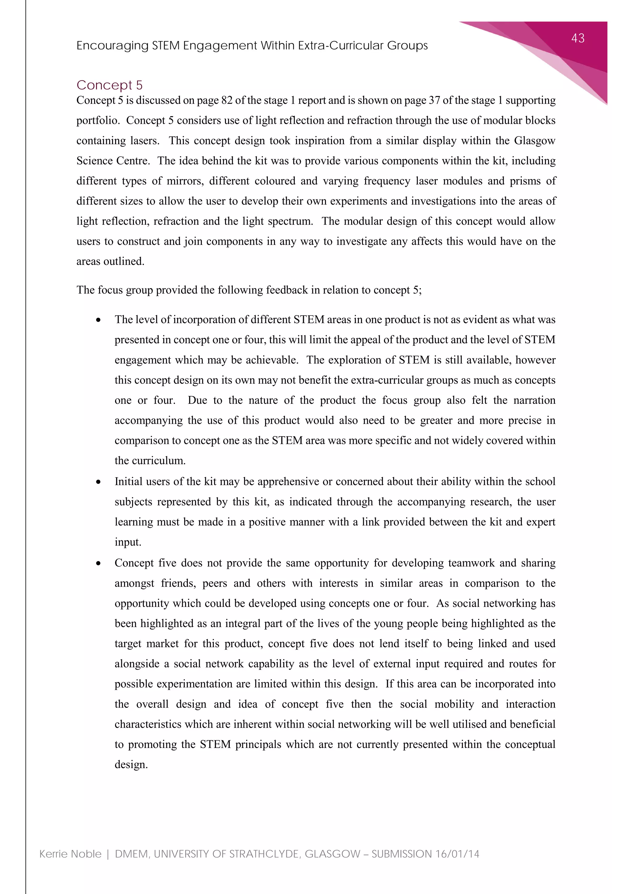 Encouraging STEM Engagement Within Extra-Curricular Groups
43
Kerrie Noble | DMEM, UNIVERSITY OF STRATHCLYDE, GLASGOW – SUBMISSION 16/01/14
Concept 5
Concept 5 is discussed on page 82 of the stage 1 report and is shown on page 37 of the stage 1 supporting
portfolio. Concept 5 considers use of light reflection and refraction through the use of modular blocks
containing lasers. This concept design took inspiration from a similar display within the Glasgow
Science Centre. The idea behind the kit was to provide various components within the kit, including
different types of mirrors, different coloured and varying frequency laser modules and prisms of
different sizes to allow the user to develop their own experiments and investigations into the areas of
light reflection, refraction and the light spectrum. The modular design of this concept would allow
users to construct and join components in any way to investigate any affects this would have on the
areas outlined.
The focus group provided the following feedback in relation to concept 5;
• The level of incorporation of different STEM areas in one product is not as evident as what was
presented in concept one or four, this will limit the appeal of the product and the level of STEM
engagement which may be achievable. The exploration of STEM is still available, however
this concept design on its own may not benefit the extra-curricular groups as much as concepts
one or four. Due to the nature of the product the focus group also felt the narration
accompanying the use of this product would also need to be greater and more precise in
comparison to concept one as the STEM area was more specific and not widely covered within
the curriculum.
• Initial users of the kit may be apprehensive or concerned about their ability within the school
subjects represented by this kit, as indicated through the accompanying research, the user
learning must be made in a positive manner with a link provided between the kit and expert
input.
• Concept five does not provide the same opportunity for developing teamwork and sharing
amongst friends, peers and others with interests in similar areas in comparison to the
opportunity which could be developed using concepts one or four. As social networking has
been highlighted as an integral part of the lives of the young people being highlighted as the
target market for this product, concept five does not lend itself to being linked and used
alongside a social network capability as the level of external input required and routes for
possible experimentation are limited within this design. If this area can be incorporated into
the overall design and idea of concept five then the social mobility and interaction
characteristics which are inherent within social networking will be well utilised and beneficial
to promoting the STEM principals which are not currently presented within the conceptual
design.
 